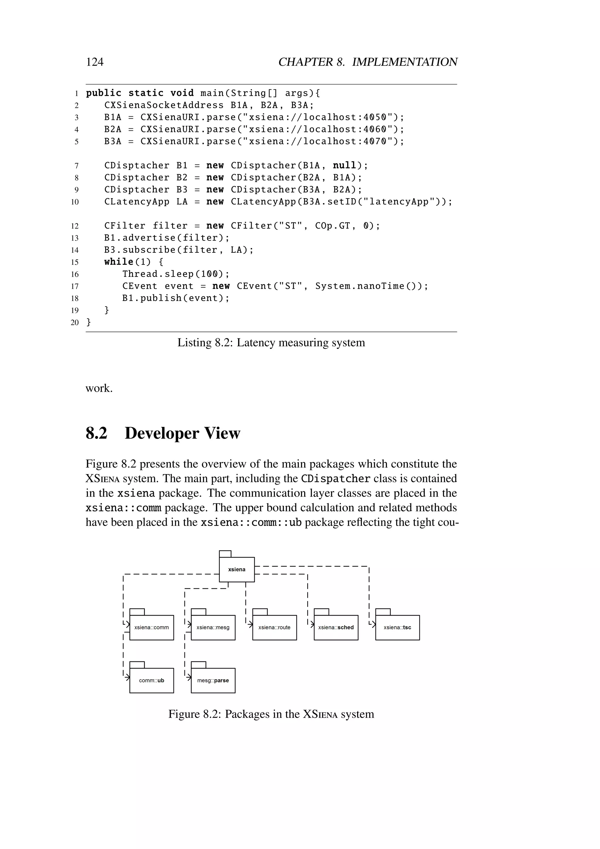 124                                        CHAPTER 8. IMPLEMENTATION

1    public static void main( String [] args){
2       CXSienaSocketAddress B1A , B2A , B3A;
3       B1A = CXSienaURI . parse (" xsiena :// localhost :4050 ");
4       B2A = CXSienaURI . parse (" xsiena :// localhost :4060 ");
5       B3A = CXSienaURI . parse (" xsiena :// localhost :4070 ");

7          CDisptacher   B1   =   new   CDisptacher (B1A , null);
 8         CDisptacher   B2   =   new   CDisptacher (B2A , B1A);
 9         CDisptacher   B3   =   new   CDisptacher (B3A , B2A);
10         CLatencyApp   LA   =   new   CLatencyApp (B3A. setID (" latencyApp "));

12         CFilter filter = new CFilter ("ST", COp.GT , 0);
13         B1. advertise ( filter );
14         B3. subscribe (filter , LA);
15         while (1) {
16             Thread . sleep (100) ;
17             CEvent event = new CEvent ("ST", System . nanoTime ());
18             B1. publish ( event );
19         }
20   }

                         Listing 8.2: Latency measuring system


     work.


     8.2      Developer View
     Figure 8.2 presents the overview of the main packages which constitute the
     XSiena system. The main part, including the CDispatcher class is contained
     in the xsiena package. The communication layer classes are placed in the
     xsiena::comm package. The upper bound calculation and related methods
     have been placed in the xsiena::comm::ub package reﬂecting the tight cou-




                      Figure 8.2: Packages in the XSiena system
 