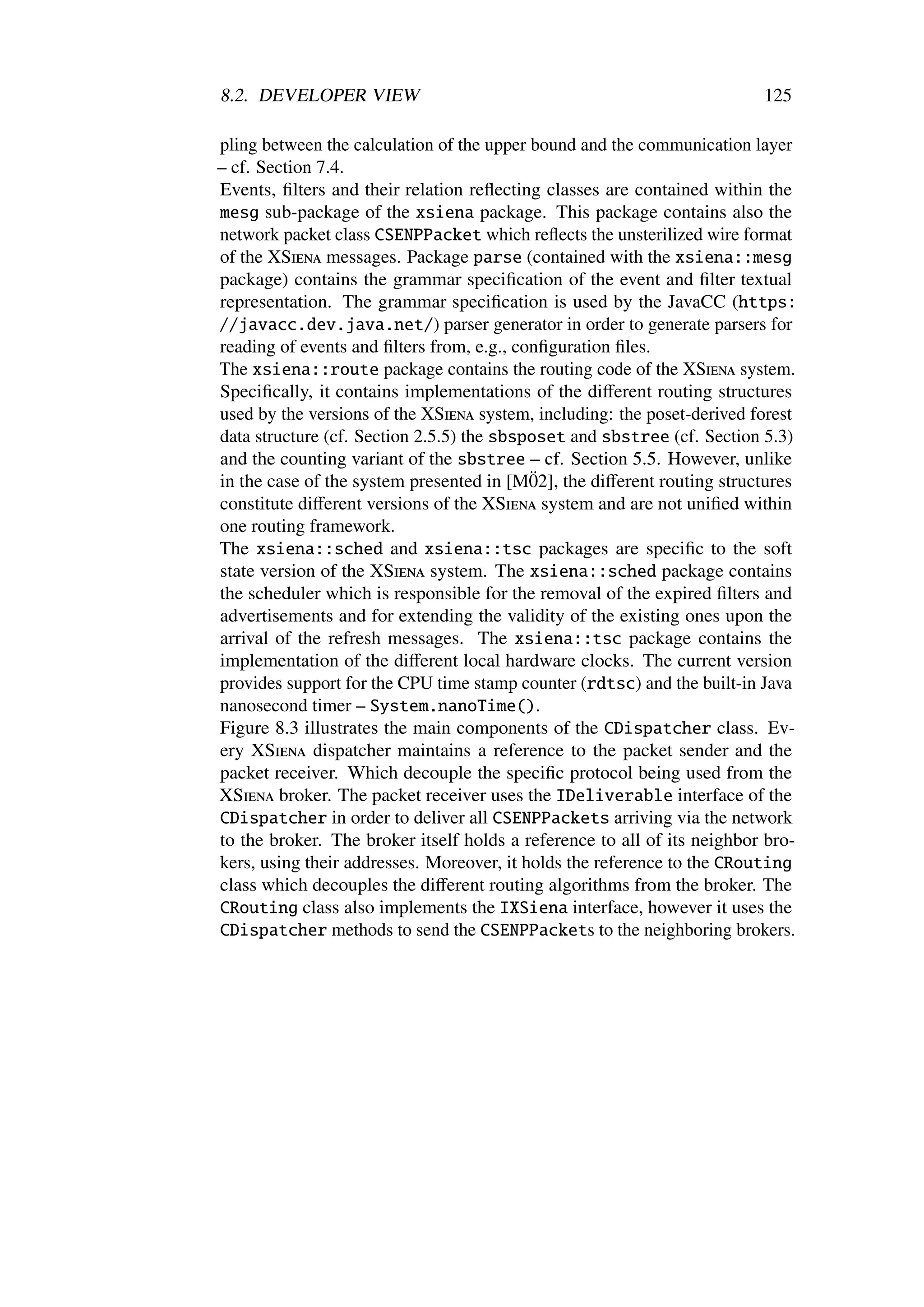 8.2. DEVELOPER VIEW                                                      125

pling between the calculation of the upper bound and the communication layer
– cf. Section 7.4.
Events, ﬁlters and their relation reﬂecting classes are contained within the
mesg sub-package of the xsiena package. This package contains also the
network packet class CSENPPacket which reﬂects the unsterilized wire format
of the XSiena messages. Package parse (contained with the xsiena::mesg
package) contains the grammar speciﬁcation of the event and ﬁlter textual
representation. The grammar speciﬁcation is used by the JavaCC (https:
//javacc.dev.java.net/) parser generator in order to generate parsers for
reading of events and ﬁlters from, e.g., conﬁguration ﬁles.
The xsiena::route package contains the routing code of the XSiena system.
Speciﬁcally, it contains implementations of the diﬀerent routing structures
used by the versions of the XSiena system, including: the poset-derived forest
data structure (cf. Section 2.5.5) the sbsposet and sbstree (cf. Section 5.3)
and the counting variant of the sbstree – cf. Section 5.5. However, unlike
                                           ¨
in the case of the system presented in [M02], the diﬀerent routing structures
constitute diﬀerent versions of the XSiena system and are not uniﬁed within
one routing framework.
The xsiena::sched and xsiena::tsc packages are speciﬁc to the soft
state version of the XSiena system. The xsiena::sched package contains
the scheduler which is responsible for the removal of the expired ﬁlters and
advertisements and for extending the validity of the existing ones upon the
arrival of the refresh messages. The xsiena::tsc package contains the
implementation of the diﬀerent local hardware clocks. The current version
provides support for the CPU time stamp counter (rdtsc) and the built-in Java
nanosecond timer – System.nanoTime().
Figure 8.3 illustrates the main components of the CDispatcher class. Ev-
ery XSiena dispatcher maintains a reference to the packet sender and the
packet receiver. Which decouple the speciﬁc protocol being used from the
XSiena broker. The packet receiver uses the IDeliverable interface of the
CDispatcher in order to deliver all CSENPPackets arriving via the network
to the broker. The broker itself holds a reference to all of its neighbor bro-
kers, using their addresses. Moreover, it holds the reference to the CRouting
class which decouples the diﬀerent routing algorithms from the broker. The
CRouting class also implements the IXSiena interface, however it uses the
CDispatcher methods to send the CSENPPackets to the neighboring brokers.
 