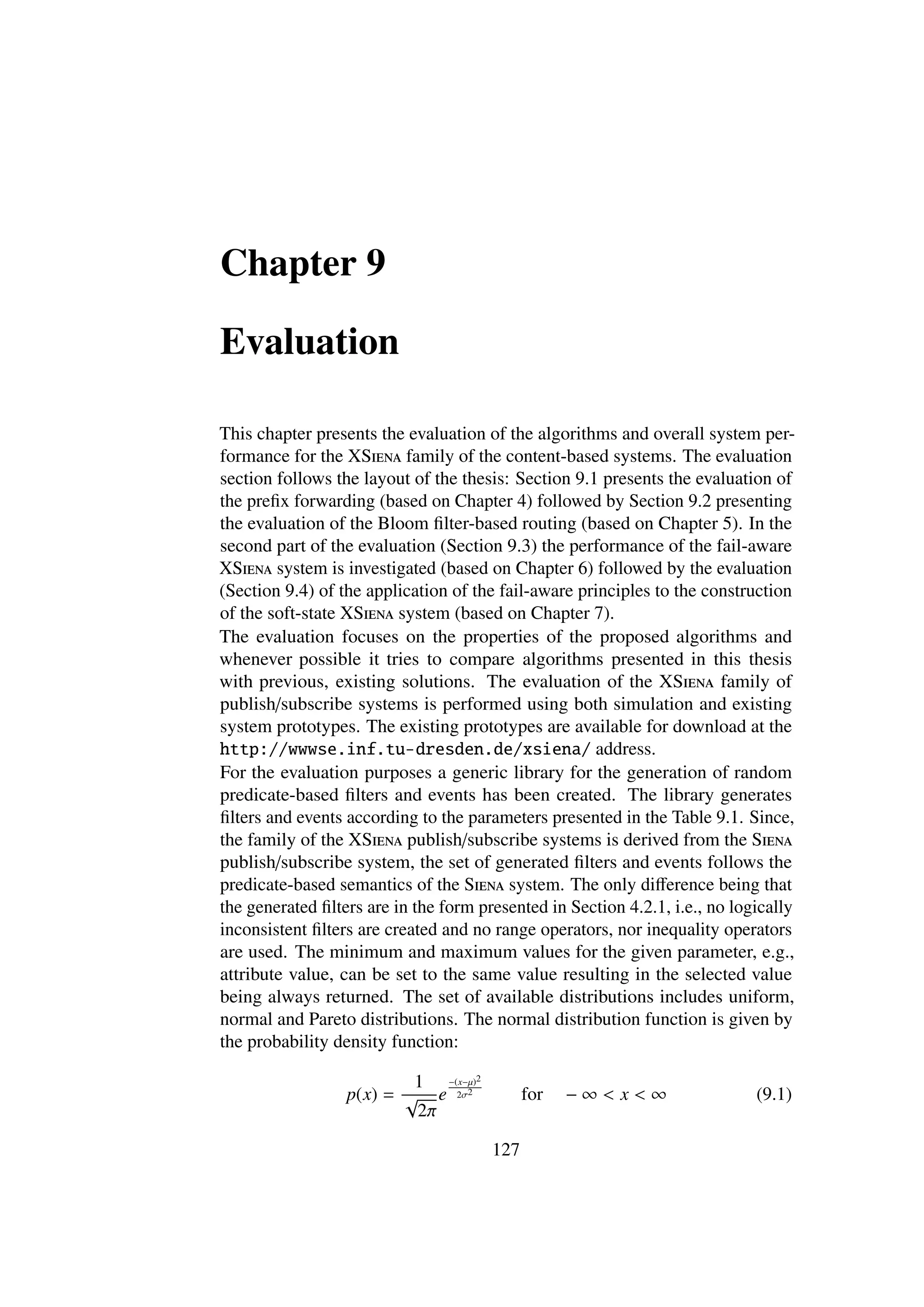 Chapter 9

Evaluation

This chapter presents the evaluation of the algorithms and overall system per-
formance for the XSiena family of the content-based systems. The evaluation
section follows the layout of the thesis: Section 9.1 presents the evaluation of
the preﬁx forwarding (based on Chapter 4) followed by Section 9.2 presenting
the evaluation of the Bloom ﬁlter-based routing (based on Chapter 5). In the
second part of the evaluation (Section 9.3) the performance of the fail-aware
XSiena system is investigated (based on Chapter 6) followed by the evaluation
(Section 9.4) of the application of the fail-aware principles to the construction
of the soft-state XSiena system (based on Chapter 7).
The evaluation focuses on the properties of the proposed algorithms and
whenever possible it tries to compare algorithms presented in this thesis
with previous, existing solutions. The evaluation of the XSiena family of
publish/subscribe systems is performed using both simulation and existing
system prototypes. The existing prototypes are available for download at the
http://wwwse.inf.tu-dresden.de/xsiena/ address.
For the evaluation purposes a generic library for the generation of random
predicate-based ﬁlters and events has been created. The library generates
ﬁlters and events according to the parameters presented in the Table 9.1. Since,
the family of the XSiena publish/subscribe systems is derived from the Siena
publish/subscribe system, the set of generated ﬁlters and events follows the
predicate-based semantics of the Siena system. The only diﬀerence being that
the generated ﬁlters are in the form presented in Section 4.2.1, i.e., no logically
inconsistent ﬁlters are created and no range operators, nor inequality operators
are used. The minimum and maximum values for the given parameter, e.g.,
attribute value, can be set to the same value resulting in the selected value
being always returned. The set of available distributions includes uniform,
normal and Pareto distributions. The normal distribution function is given by
the probability density function:

                          1 −(x−µ)2
                  p(x) = √ e 2σ2             for   −∞< x<∞                   (9.1)
                          2π

                                       127
 