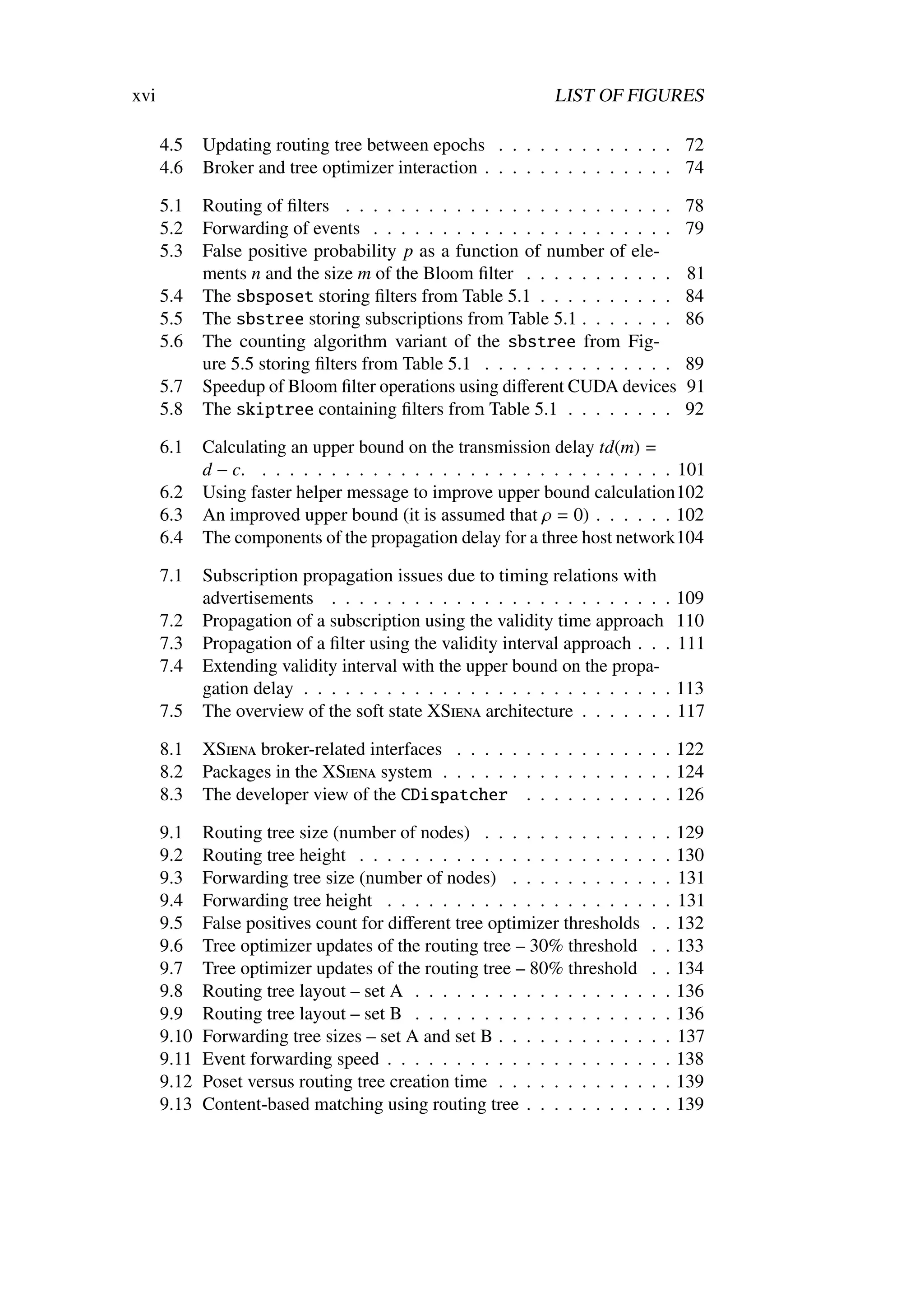 xvi                                                           LIST OF FIGURES

      4.5    Updating routing tree between epochs . . . . . . . . . . . . . 72
      4.6    Broker and tree optimizer interaction . . . . . . . . . . . . . . 74

      5.1    Routing of ﬁlters . . . . . . . . . . . . . . . . . . . . . . . .       78
      5.2    Forwarding of events . . . . . . . . . . . . . . . . . . . . . .        79
      5.3    False positive probability p as a function of number of ele-
             ments n and the size m of the Bloom ﬁlter . . . . . . . . . . .         81
      5.4    The sbsposet storing ﬁlters from Table 5.1 . . . . . . . . . .          84
      5.5    The sbstree storing subscriptions from Table 5.1 . . . . . . .          86
      5.6    The counting algorithm variant of the sbstree from Fig-
             ure 5.5 storing ﬁlters from Table 5.1 . . . . . . . . . . . . . .       89
      5.7    Speedup of Bloom ﬁlter operations using diﬀerent CUDA devices           91
      5.8    The skiptree containing ﬁlters from Table 5.1 . . . . . . . .           92

      6.1    Calculating an upper bound on the transmission delay td(m) =
             d − c. . . . . . . . . . . . . . . . . . . . . . . . . . . . . . . 101
      6.2    Using faster helper message to improve upper bound calculation102
      6.3    An improved upper bound (it is assumed that ρ = 0) . . . . . . 102
      6.4    The components of the propagation delay for a three host network104

      7.1    Subscription propagation issues due to timing relations with
             advertisements . . . . . . . . . . . . . . . . . . . . . . . . .        109
      7.2    Propagation of a subscription using the validity time approach          110
      7.3    Propagation of a ﬁlter using the validity interval approach . . .       111
      7.4    Extending validity interval with the upper bound on the propa-
             gation delay . . . . . . . . . . . . . . . . . . . . . . . . . . .      113
      7.5    The overview of the soft state XSiena architecture . . . . . . .        117

      8.1    XSiena broker-related interfaces . . . . . . . . . . . . . . . . 122
      8.2    Packages in the XSiena system . . . . . . . . . . . . . . . . . 124
      8.3    The developer view of the CDispatcher . . . . . . . . . . . 126

      9.1    Routing tree size (number of nodes) . . . . . . . . . . . .     .   .   129
      9.2    Routing tree height . . . . . . . . . . . . . . . . . . . . .   .   .   130
      9.3    Forwarding tree size (number of nodes) . . . . . . . . . .      .   .   131
      9.4    Forwarding tree height . . . . . . . . . . . . . . . . . . .    .   .   131
      9.5    False positives count for diﬀerent tree optimizer thresholds    .   .   132
      9.6    Tree optimizer updates of the routing tree – 30% threshold      .   .   133
      9.7    Tree optimizer updates of the routing tree – 80% threshold      .   .   134
      9.8    Routing tree layout – set A . . . . . . . . . . . . . . . . .   .   .   136
      9.9    Routing tree layout – set B . . . . . . . . . . . . . . . . .   .   .   136
      9.10   Forwarding tree sizes – set A and set B . . . . . . . . . . .   .   .   137
      9.11   Event forwarding speed . . . . . . . . . . . . . . . . . . .    .   .   138
      9.12   Poset versus routing tree creation time . . . . . . . . . . .   .   .   139
      9.13   Content-based matching using routing tree . . . . . . . . .     .   .   139
 