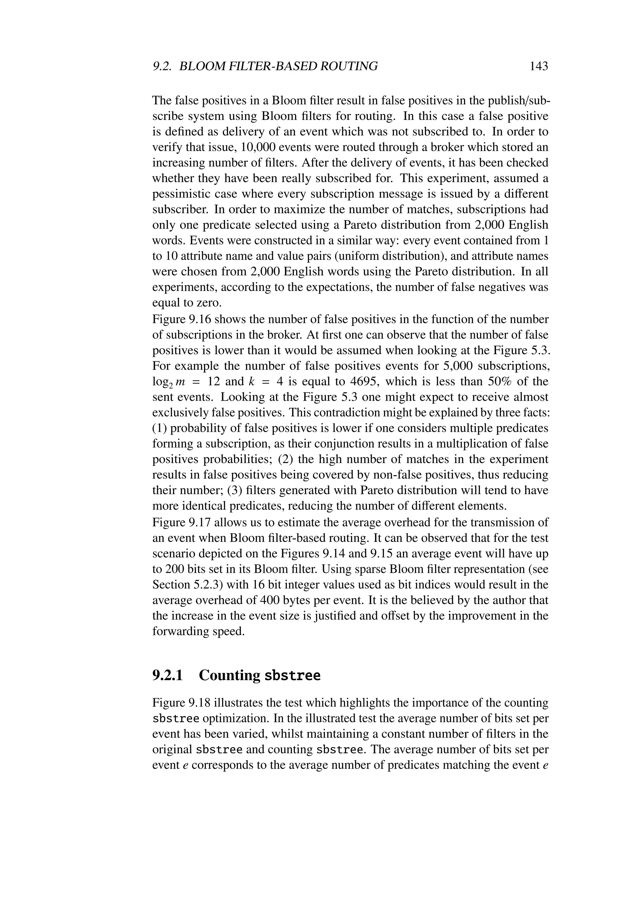 9.2. BLOOM FILTER-BASED ROUTING                                              143

The false positives in a Bloom ﬁlter result in false positives in the publish/sub-
scribe system using Bloom ﬁlters for routing. In this case a false positive
is deﬁned as delivery of an event which was not subscribed to. In order to
verify that issue, 10,000 events were routed through a broker which stored an
increasing number of ﬁlters. After the delivery of events, it has been checked
whether they have been really subscribed for. This experiment, assumed a
pessimistic case where every subscription message is issued by a diﬀerent
subscriber. In order to maximize the number of matches, subscriptions had
only one predicate selected using a Pareto distribution from 2,000 English
words. Events were constructed in a similar way: every event contained from 1
to 10 attribute name and value pairs (uniform distribution), and attribute names
were chosen from 2,000 English words using the Pareto distribution. In all
experiments, according to the expectations, the number of false negatives was
equal to zero.
Figure 9.16 shows the number of false positives in the function of the number
of subscriptions in the broker. At ﬁrst one can observe that the number of false
positives is lower than it would be assumed when looking at the Figure 5.3.
For example the number of false positives events for 5,000 subscriptions,
log2 m = 12 and k = 4 is equal to 4695, which is less than 50% of the
sent events. Looking at the Figure 5.3 one might expect to receive almost
exclusively false positives. This contradiction might be explained by three facts:
(1) probability of false positives is lower if one considers multiple predicates
forming a subscription, as their conjunction results in a multiplication of false
positives probabilities; (2) the high number of matches in the experiment
results in false positives being covered by non-false positives, thus reducing
their number; (3) ﬁlters generated with Pareto distribution will tend to have
more identical predicates, reducing the number of diﬀerent elements.
Figure 9.17 allows us to estimate the average overhead for the transmission of
an event when Bloom ﬁlter-based routing. It can be observed that for the test
scenario depicted on the Figures 9.14 and 9.15 an average event will have up
to 200 bits set in its Bloom ﬁlter. Using sparse Bloom ﬁlter representation (see
Section 5.2.3) with 16 bit integer values used as bit indices would result in the
average overhead of 400 bytes per event. It is the believed by the author that
the increase in the event size is justiﬁed and oﬀset by the improvement in the
forwarding speed.


9.2.1    Counting sbstree
Figure 9.18 illustrates the test which highlights the importance of the counting
sbstree optimization. In the illustrated test the average number of bits set per
event has been varied, whilst maintaining a constant number of ﬁlters in the
original sbstree and counting sbstree. The average number of bits set per
event e corresponds to the average number of predicates matching the event e
 