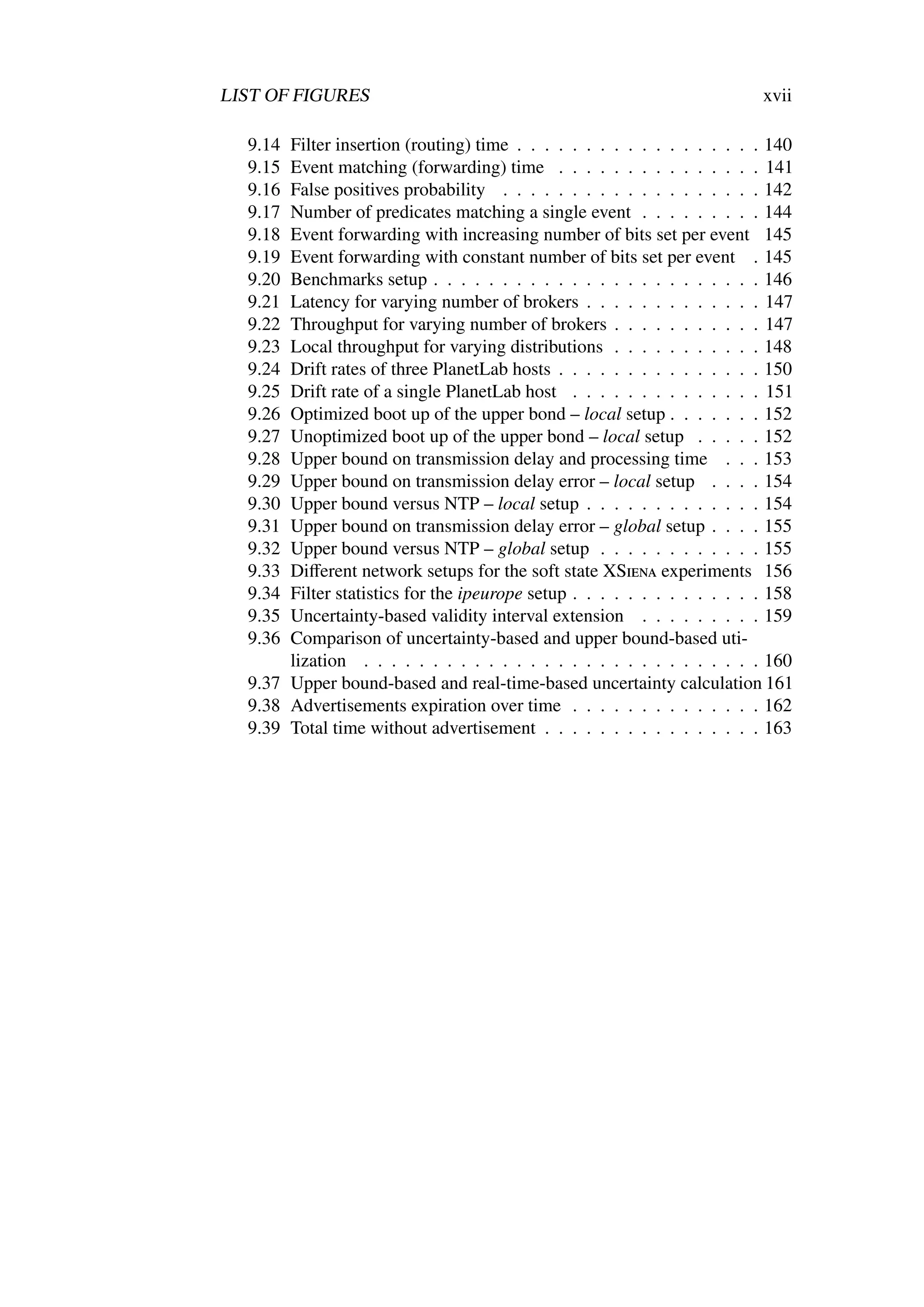 LIST OF FIGURES                                                           xvii

  9.14 Filter insertion (routing) time . . . . . . . . . . . . . . . . . . 140
  9.15 Event matching (forwarding) time . . . . . . . . . . . . . . . 141
  9.16 False positives probability . . . . . . . . . . . . . . . . . . . 142
  9.17 Number of predicates matching a single event . . . . . . . . . 144
  9.18 Event forwarding with increasing number of bits set per event 145
  9.19 Event forwarding with constant number of bits set per event . 145
  9.20 Benchmarks setup . . . . . . . . . . . . . . . . . . . . . . . . 146
  9.21 Latency for varying number of brokers . . . . . . . . . . . . . 147
  9.22 Throughput for varying number of brokers . . . . . . . . . . . 147
  9.23 Local throughput for varying distributions . . . . . . . . . . . 148
  9.24 Drift rates of three PlanetLab hosts . . . . . . . . . . . . . . . 150
  9.25 Drift rate of a single PlanetLab host . . . . . . . . . . . . . . 151
  9.26 Optimized boot up of the upper bond – local setup . . . . . . . 152
  9.27 Unoptimized boot up of the upper bond – local setup . . . . . 152
  9.28 Upper bound on transmission delay and processing time . . . 153
  9.29 Upper bound on transmission delay error – local setup . . . . 154
  9.30 Upper bound versus NTP – local setup . . . . . . . . . . . . . 154
  9.31 Upper bound on transmission delay error – global setup . . . . 155
  9.32 Upper bound versus NTP – global setup . . . . . . . . . . . . 155
  9.33 Diﬀerent network setups for the soft state XSiena experiments 156
  9.34 Filter statistics for the ipeurope setup . . . . . . . . . . . . . . 158
  9.35 Uncertainty-based validity interval extension . . . . . . . . . 159
  9.36 Comparison of uncertainty-based and upper bound-based uti-
       lization . . . . . . . . . . . . . . . . . . . . . . . . . . . . . 160
  9.37 Upper bound-based and real-time-based uncertainty calculation 161
  9.38 Advertisements expiration over time . . . . . . . . . . . . . . 162
  9.39 Total time without advertisement . . . . . . . . . . . . . . . . 163
 