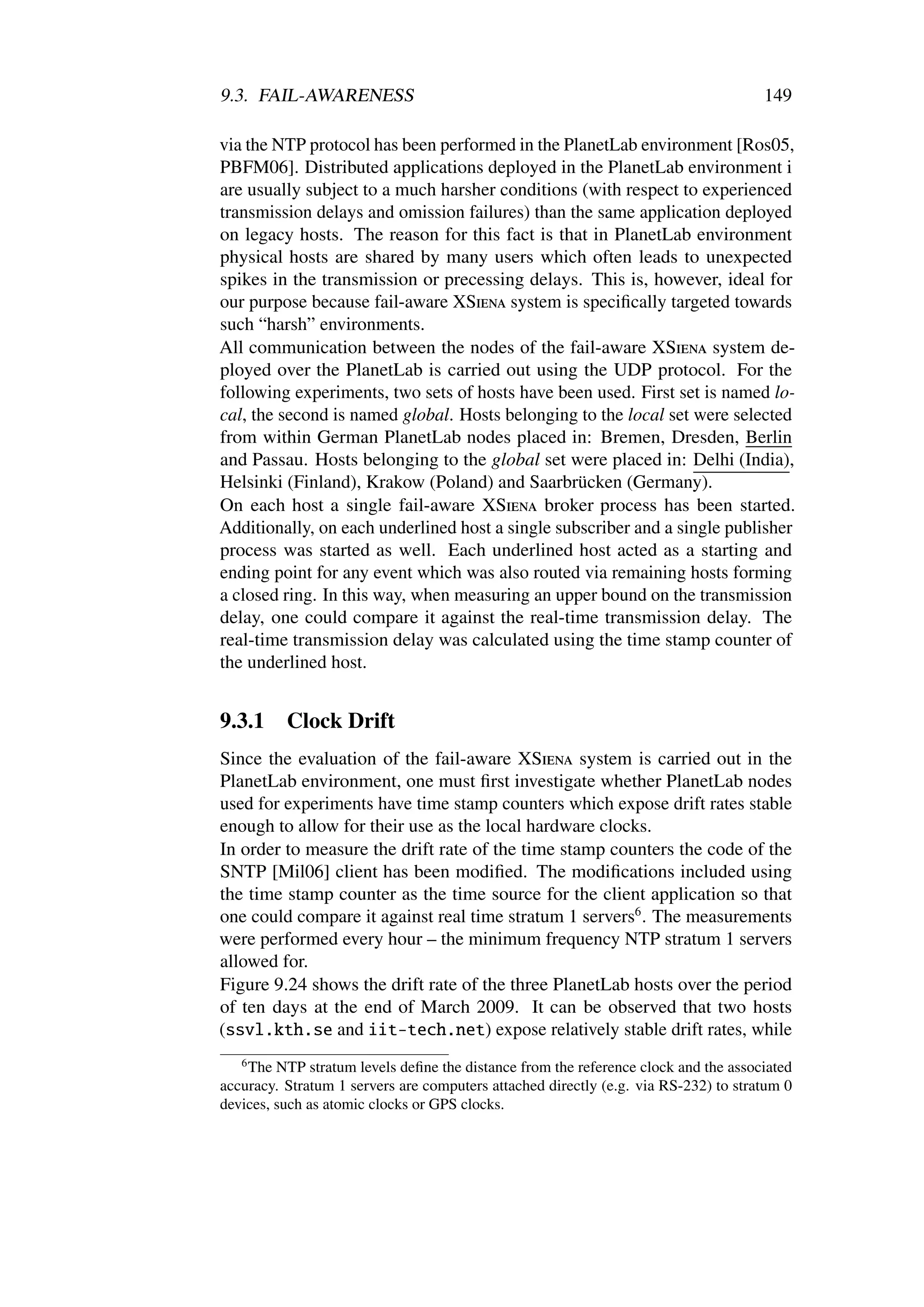 9.3. FAIL-AWARENESS                                                                  149

via the NTP protocol has been performed in the PlanetLab environment [Ros05,
PBFM06]. Distributed applications deployed in the PlanetLab environment i
are usually subject to a much harsher conditions (with respect to experienced
transmission delays and omission failures) than the same application deployed
on legacy hosts. The reason for this fact is that in PlanetLab environment
physical hosts are shared by many users which often leads to unexpected
spikes in the transmission or precessing delays. This is, however, ideal for
our purpose because fail-aware XSiena system is speciﬁcally targeted towards
such “harsh” environments.
All communication between the nodes of the fail-aware XSiena system de-
ployed over the PlanetLab is carried out using the UDP protocol. For the
following experiments, two sets of hosts have been used. First set is named lo-
cal, the second is named global. Hosts belonging to the local set were selected
from within German PlanetLab nodes placed in: Bremen, Dresden, Berlin
and Passau. Hosts belonging to the global set were placed in: Delhi (India),
Helsinki (Finland), Krakow (Poland) and Saarbrücken (Germany).
On each host a single fail-aware XSiena broker process has been started.
Additionally, on each underlined host a single subscriber and a single publisher
process was started as well. Each underlined host acted as a starting and
ending point for any event which was also routed via remaining hosts forming
a closed ring. In this way, when measuring an upper bound on the transmission
delay, one could compare it against the real-time transmission delay. The
real-time transmission delay was calculated using the time stamp counter of
the underlined host.


9.3.1     Clock Drift
Since the evaluation of the fail-aware XSiena system is carried out in the
PlanetLab environment, one must ﬁrst investigate whether PlanetLab nodes
used for experiments have time stamp counters which expose drift rates stable
enough to allow for their use as the local hardware clocks.
In order to measure the drift rate of the time stamp counters the code of the
SNTP [Mil06] client has been modiﬁed. The modiﬁcations included using
the time stamp counter as the time source for the client application so that
one could compare it against real time stratum 1 servers6 . The measurements
were performed every hour – the minimum frequency NTP stratum 1 servers
allowed for.
Figure 9.24 shows the drift rate of the three PlanetLab hosts over the period
of ten days at the end of March 2009. It can be observed that two hosts
(ssvl.kth.se and iit-tech.net) expose relatively stable drift rates, while
   6
    The NTP stratum levels deﬁne the distance from the reference clock and the associated
accuracy. Stratum 1 servers are computers attached directly (e.g. via RS-232) to stratum 0
devices, such as atomic clocks or GPS clocks.
 