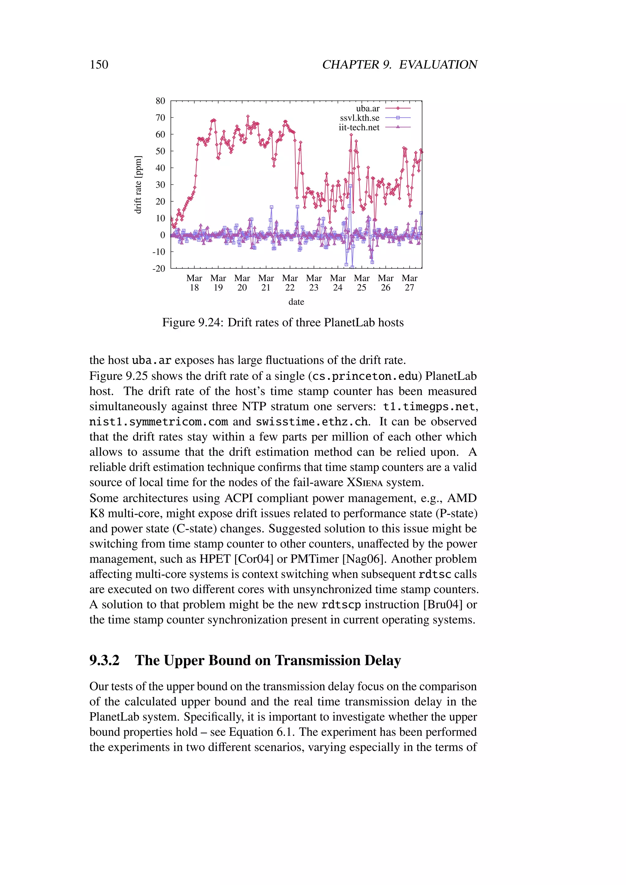 150                                                           CHAPTER 9. EVALUATION

                            80
                                                                       uba.ar
                            70                                   ssvl.kth.se
                                                                 iit-tech.net
                            60
                            50
         drift rate [ppm]


                            40
                            30
                            20
                            10
                             0
                            -10
                            -20
                                  Mar Mar Mar Mar Mar Mar Mar Mar Mar Mar
                                  18  19  20  21  22    23 24 25  26  27
                                                   date

                              Figure 9.24: Drift rates of three PlanetLab hosts

the host uba.ar exposes has large ﬂuctuations of the drift rate.
Figure 9.25 shows the drift rate of a single (cs.princeton.edu) PlanetLab
host. The drift rate of the host’s time stamp counter has been measured
simultaneously against three NTP stratum one servers: t1.timegps.net,
nist1.symmetricom.com and swisstime.ethz.ch. It can be observed
that the drift rates stay within a few parts per million of each other which
allows to assume that the drift estimation method can be relied upon. A
reliable drift estimation technique conﬁrms that time stamp counters are a valid
source of local time for the nodes of the fail-aware XSiena system.
Some architectures using ACPI compliant power management, e.g., AMD
K8 multi-core, might expose drift issues related to performance state (P-state)
and power state (C-state) changes. Suggested solution to this issue might be
switching from time stamp counter to other counters, unaﬀected by the power
management, such as HPET [Cor04] or PMTimer [Nag06]. Another problem
aﬀecting multi-core systems is context switching when subsequent rdtsc calls
are executed on two diﬀerent cores with unsynchronized time stamp counters.
A solution to that problem might be the new rdtscp instruction [Bru04] or
the time stamp counter synchronization present in current operating systems.


9.3.2    The Upper Bound on Transmission Delay
Our tests of the upper bound on the transmission delay focus on the comparison
of the calculated upper bound and the real time transmission delay in the
PlanetLab system. Speciﬁcally, it is important to investigate whether the upper
bound properties hold – see Equation 6.1. The experiment has been performed
the experiments in two diﬀerent scenarios, varying especially in the terms of
 