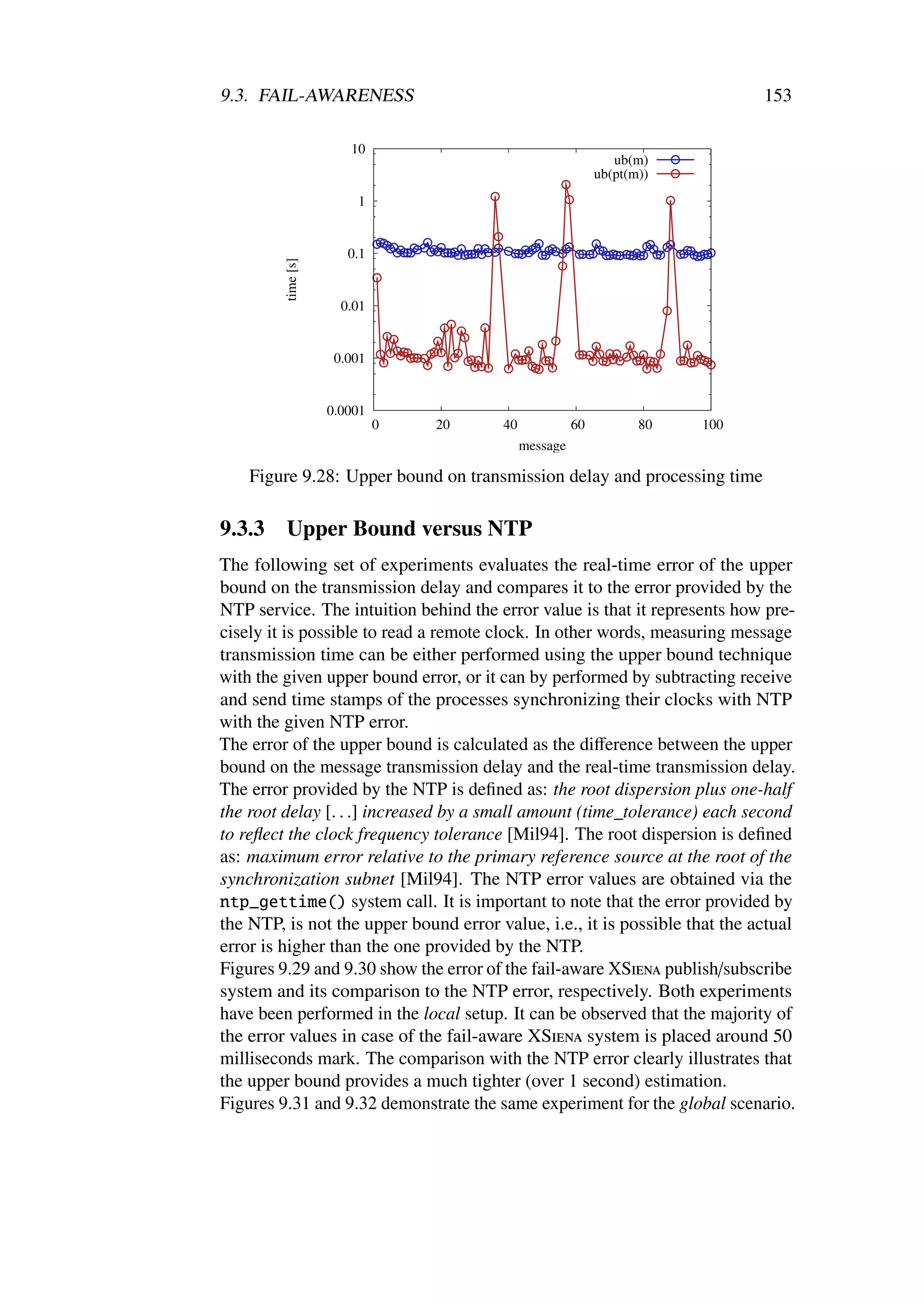 9.3. FAIL-AWARENESS                                                          153

                       10
                                                              ub(m)
                                                           ub(pt(m))
                        1


                       0.1

         time [s]
                      0.01


                     0.001


                    0.0001
                             0   20    40             60          80   100
                                            message

    Figure 9.28: Upper bound on transmission delay and processing time

9.3.3    Upper Bound versus NTP
The following set of experiments evaluates the real-time error of the upper
bound on the transmission delay and compares it to the error provided by the
NTP service. The intuition behind the error value is that it represents how pre-
cisely it is possible to read a remote clock. In other words, measuring message
transmission time can be either performed using the upper bound technique
with the given upper bound error, or it can by performed by subtracting receive
and send time stamps of the processes synchronizing their clocks with NTP
with the given NTP error.
The error of the upper bound is calculated as the diﬀerence between the upper
bound on the message transmission delay and the real-time transmission delay.
The error provided by the NTP is deﬁned as: the root dispersion plus one-half
the root delay [. . .] increased by a small amount (time_tolerance) each second
to reﬂect the clock frequency tolerance [Mil94]. The root dispersion is deﬁned
as: maximum error relative to the primary reference source at the root of the
synchronization subnet [Mil94]. The NTP error values are obtained via the
ntp_gettime() system call. It is important to note that the error provided by
the NTP, is not the upper bound error value, i.e., it is possible that the actual
error is higher than the one provided by the NTP.
Figures 9.29 and 9.30 show the error of the fail-aware XSiena publish/subscribe
system and its comparison to the NTP error, respectively. Both experiments
have been performed in the local setup. It can be observed that the majority of
the error values in case of the fail-aware XSiena system is placed around 50
milliseconds mark. The comparison with the NTP error clearly illustrates that
the upper bound provides a much tighter (over 1 second) estimation.
Figures 9.31 and 9.32 demonstrate the same experiment for the global scenario.
 