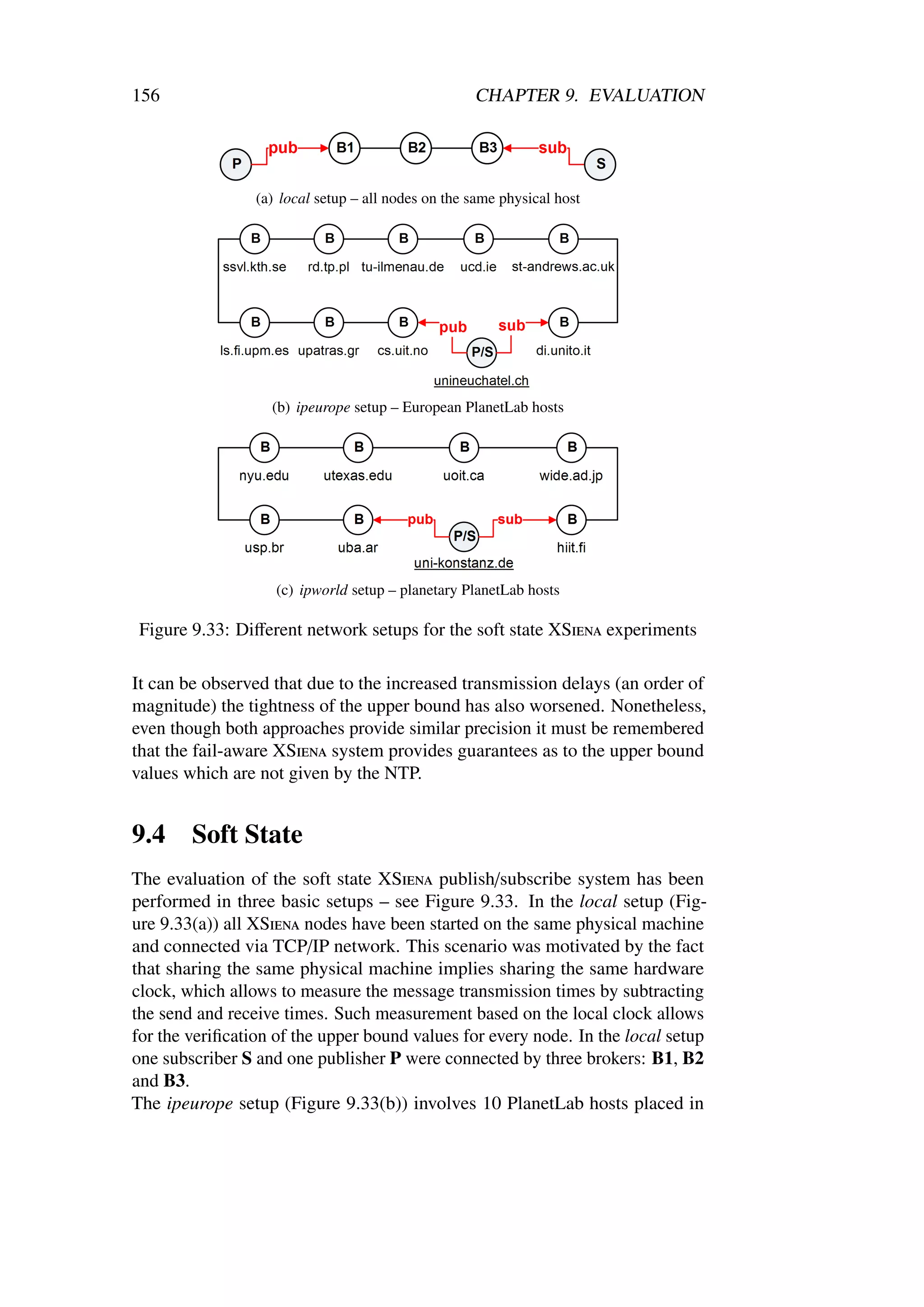 156                                                 CHAPTER 9. EVALUATION




                 (a) local setup – all nodes on the same physical host




                   (b) ipeurope setup – European PlanetLab hosts




                    (c) ipworld setup – planetary PlanetLab hosts

 Figure 9.33: Diﬀerent network setups for the soft state XSiena experiments

It can be observed that due to the increased transmission delays (an order of
magnitude) the tightness of the upper bound has also worsened. Nonetheless,
even though both approaches provide similar precision it must be remembered
that the fail-aware XSiena system provides guarantees as to the upper bound
values which are not given by the NTP.


9.4     Soft State
The evaluation of the soft state XSiena publish/subscribe system has been
performed in three basic setups – see Figure 9.33. In the local setup (Fig-
ure 9.33(a)) all XSiena nodes have been started on the same physical machine
and connected via TCP/IP network. This scenario was motivated by the fact
that sharing the same physical machine implies sharing the same hardware
clock, which allows to measure the message transmission times by subtracting
the send and receive times. Such measurement based on the local clock allows
for the veriﬁcation of the upper bound values for every node. In the local setup
one subscriber S and one publisher P were connected by three brokers: B1, B2
and B3.
The ipeurope setup (Figure 9.33(b)) involves 10 PlanetLab hosts placed in
 