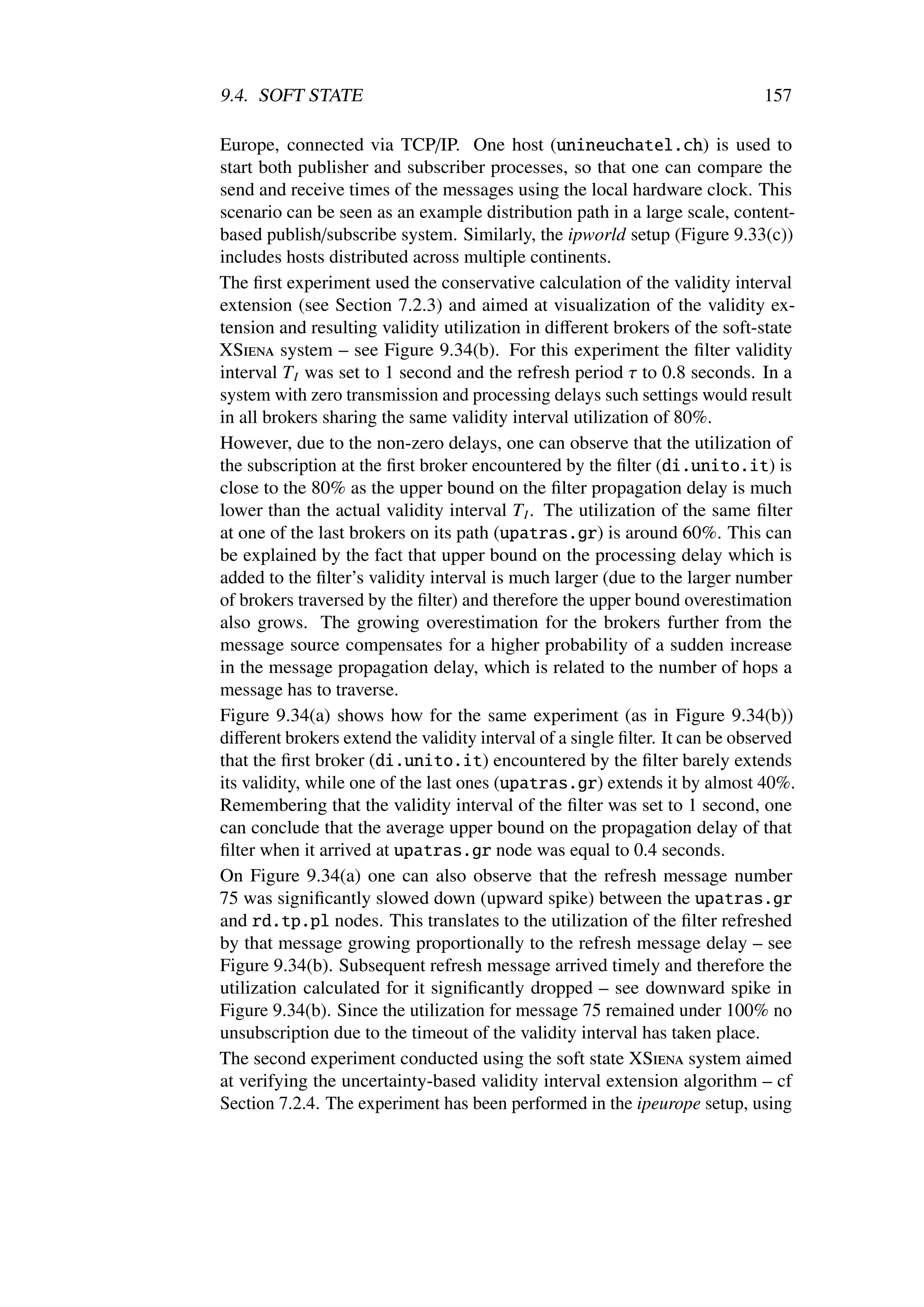 9.4. SOFT STATE                                                               157

Europe, connected via TCP/IP. One host (unineuchatel.ch) is used to
start both publisher and subscriber processes, so that one can compare the
send and receive times of the messages using the local hardware clock. This
scenario can be seen as an example distribution path in a large scale, content-
based publish/subscribe system. Similarly, the ipworld setup (Figure 9.33(c))
includes hosts distributed across multiple continents.
The ﬁrst experiment used the conservative calculation of the validity interval
extension (see Section 7.2.3) and aimed at visualization of the validity ex-
tension and resulting validity utilization in diﬀerent brokers of the soft-state
XSiena system – see Figure 9.34(b). For this experiment the ﬁlter validity
interval T I was set to 1 second and the refresh period τ to 0.8 seconds. In a
system with zero transmission and processing delays such settings would result
in all brokers sharing the same validity interval utilization of 80%.
However, due to the non-zero delays, one can observe that the utilization of
the subscription at the ﬁrst broker encountered by the ﬁlter (di.unito.it) is
close to the 80% as the upper bound on the ﬁlter propagation delay is much
lower than the actual validity interval T I . The utilization of the same ﬁlter
at one of the last brokers on its path (upatras.gr) is around 60%. This can
be explained by the fact that upper bound on the processing delay which is
added to the ﬁlter’s validity interval is much larger (due to the larger number
of brokers traversed by the ﬁlter) and therefore the upper bound overestimation
also grows. The growing overestimation for the brokers further from the
message source compensates for a higher probability of a sudden increase
in the message propagation delay, which is related to the number of hops a
message has to traverse.
Figure 9.34(a) shows how for the same experiment (as in Figure 9.34(b))
diﬀerent brokers extend the validity interval of a single ﬁlter. It can be observed
that the ﬁrst broker (di.unito.it) encountered by the ﬁlter barely extends
its validity, while one of the last ones (upatras.gr) extends it by almost 40%.
Remembering that the validity interval of the ﬁlter was set to 1 second, one
can conclude that the average upper bound on the propagation delay of that
ﬁlter when it arrived at upatras.gr node was equal to 0.4 seconds.
On Figure 9.34(a) one can also observe that the refresh message number
75 was signiﬁcantly slowed down (upward spike) between the upatras.gr
and rd.tp.pl nodes. This translates to the utilization of the ﬁlter refreshed
by that message growing proportionally to the refresh message delay – see
Figure 9.34(b). Subsequent refresh message arrived timely and therefore the
utilization calculated for it signiﬁcantly dropped – see downward spike in
Figure 9.34(b). Since the utilization for message 75 remained under 100% no
unsubscription due to the timeout of the validity interval has taken place.
The second experiment conducted using the soft state XSiena system aimed
at verifying the uncertainty-based validity interval extension algorithm – cf
Section 7.2.4. The experiment has been performed in the ipeurope setup, using
 