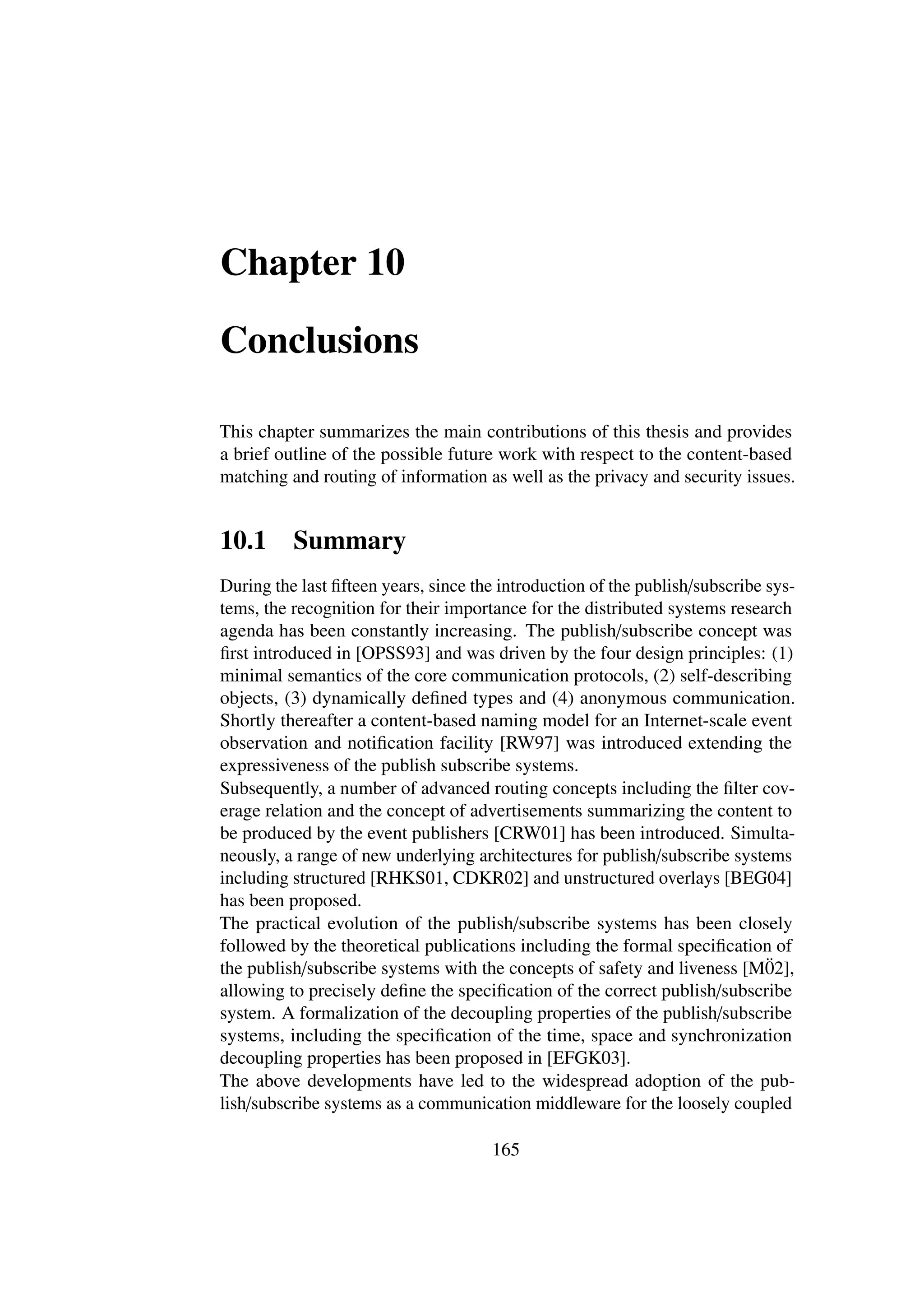 Chapter 10

Conclusions

This chapter summarizes the main contributions of this thesis and provides
a brief outline of the possible future work with respect to the content-based
matching and routing of information as well as the privacy and security issues.


10.1      Summary
During the last ﬁfteen years, since the introduction of the publish/subscribe sys-
tems, the recognition for their importance for the distributed systems research
agenda has been constantly increasing. The publish/subscribe concept was
ﬁrst introduced in [OPSS93] and was driven by the four design principles: (1)
minimal semantics of the core communication protocols, (2) self-describing
objects, (3) dynamically deﬁned types and (4) anonymous communication.
Shortly thereafter a content-based naming model for an Internet-scale event
observation and notiﬁcation facility [RW97] was introduced extending the
expressiveness of the publish subscribe systems.
Subsequently, a number of advanced routing concepts including the ﬁlter cov-
erage relation and the concept of advertisements summarizing the content to
be produced by the event publishers [CRW01] has been introduced. Simulta-
neously, a range of new underlying architectures for publish/subscribe systems
including structured [RHKS01, CDKR02] and unstructured overlays [BEG04]
has been proposed.
The practical evolution of the publish/subscribe systems has been closely
followed by the theoretical publications including the formal speciﬁcation of
the publish/subscribe systems with the concepts of safety and liveness [M02], ¨
allowing to precisely deﬁne the speciﬁcation of the correct publish/subscribe
system. A formalization of the decoupling properties of the publish/subscribe
systems, including the speciﬁcation of the time, space and synchronization
decoupling properties has been proposed in [EFGK03].
The above developments have led to the widespread adoption of the pub-
lish/subscribe systems as a communication middleware for the loosely coupled

                                      165
 