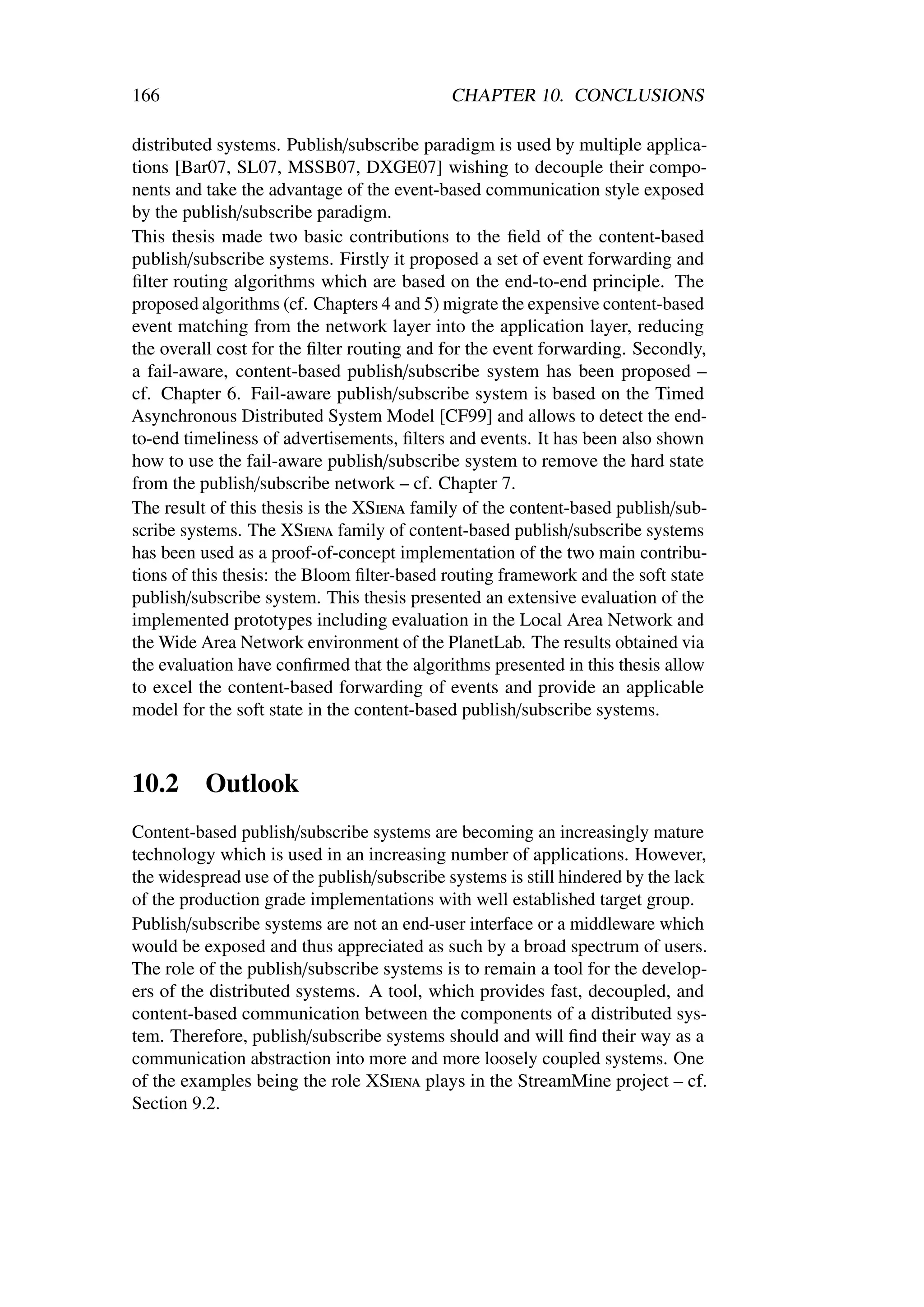 166                                          CHAPTER 10. CONCLUSIONS

distributed systems. Publish/subscribe paradigm is used by multiple applica-
tions [Bar07, SL07, MSSB07, DXGE07] wishing to decouple their compo-
nents and take the advantage of the event-based communication style exposed
by the publish/subscribe paradigm.
This thesis made two basic contributions to the ﬁeld of the content-based
publish/subscribe systems. Firstly it proposed a set of event forwarding and
ﬁlter routing algorithms which are based on the end-to-end principle. The
proposed algorithms (cf. Chapters 4 and 5) migrate the expensive content-based
event matching from the network layer into the application layer, reducing
the overall cost for the ﬁlter routing and for the event forwarding. Secondly,
a fail-aware, content-based publish/subscribe system has been proposed –
cf. Chapter 6. Fail-aware publish/subscribe system is based on the Timed
Asynchronous Distributed System Model [CF99] and allows to detect the end-
to-end timeliness of advertisements, ﬁlters and events. It has been also shown
how to use the fail-aware publish/subscribe system to remove the hard state
from the publish/subscribe network – cf. Chapter 7.
The result of this thesis is the XSiena family of the content-based publish/sub-
scribe systems. The XSiena family of content-based publish/subscribe systems
has been used as a proof-of-concept implementation of the two main contribu-
tions of this thesis: the Bloom ﬁlter-based routing framework and the soft state
publish/subscribe system. This thesis presented an extensive evaluation of the
implemented prototypes including evaluation in the Local Area Network and
the Wide Area Network environment of the PlanetLab. The results obtained via
the evaluation have conﬁrmed that the algorithms presented in this thesis allow
to excel the content-based forwarding of events and provide an applicable
model for the soft state in the content-based publish/subscribe systems.



10.2      Outlook
Content-based publish/subscribe systems are becoming an increasingly mature
technology which is used in an increasing number of applications. However,
the widespread use of the publish/subscribe systems is still hindered by the lack
of the production grade implementations with well established target group.
Publish/subscribe systems are not an end-user interface or a middleware which
would be exposed and thus appreciated as such by a broad spectrum of users.
The role of the publish/subscribe systems is to remain a tool for the develop-
ers of the distributed systems. A tool, which provides fast, decoupled, and
content-based communication between the components of a distributed sys-
tem. Therefore, publish/subscribe systems should and will ﬁnd their way as a
communication abstraction into more and more loosely coupled systems. One
of the examples being the role XSiena plays in the StreamMine project – cf.
Section 9.2.
 