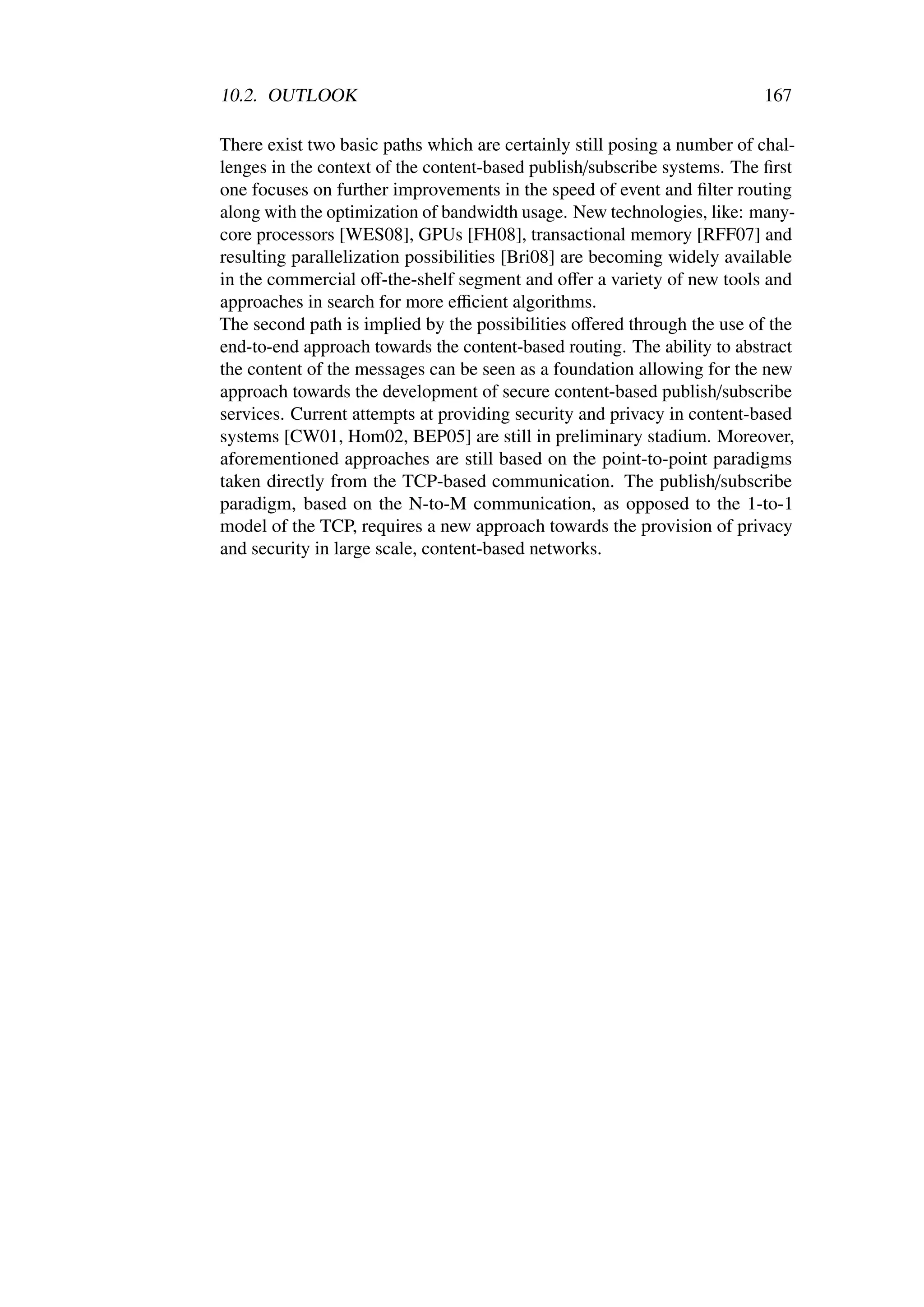 10.2. OUTLOOK                                                            167

There exist two basic paths which are certainly still posing a number of chal-
lenges in the context of the content-based publish/subscribe systems. The ﬁrst
one focuses on further improvements in the speed of event and ﬁlter routing
along with the optimization of bandwidth usage. New technologies, like: many-
core processors [WES08], GPUs [FH08], transactional memory [RFF07] and
resulting parallelization possibilities [Bri08] are becoming widely available
in the commercial oﬀ-the-shelf segment and oﬀer a variety of new tools and
approaches in search for more eﬃcient algorithms.
The second path is implied by the possibilities oﬀered through the use of the
end-to-end approach towards the content-based routing. The ability to abstract
the content of the messages can be seen as a foundation allowing for the new
approach towards the development of secure content-based publish/subscribe
services. Current attempts at providing security and privacy in content-based
systems [CW01, Hom02, BEP05] are still in preliminary stadium. Moreover,
aforementioned approaches are still based on the point-to-point paradigms
taken directly from the TCP-based communication. The publish/subscribe
paradigm, based on the N-to-M communication, as opposed to the 1-to-1
model of the TCP, requires a new approach towards the provision of privacy
and security in large scale, content-based networks.
 