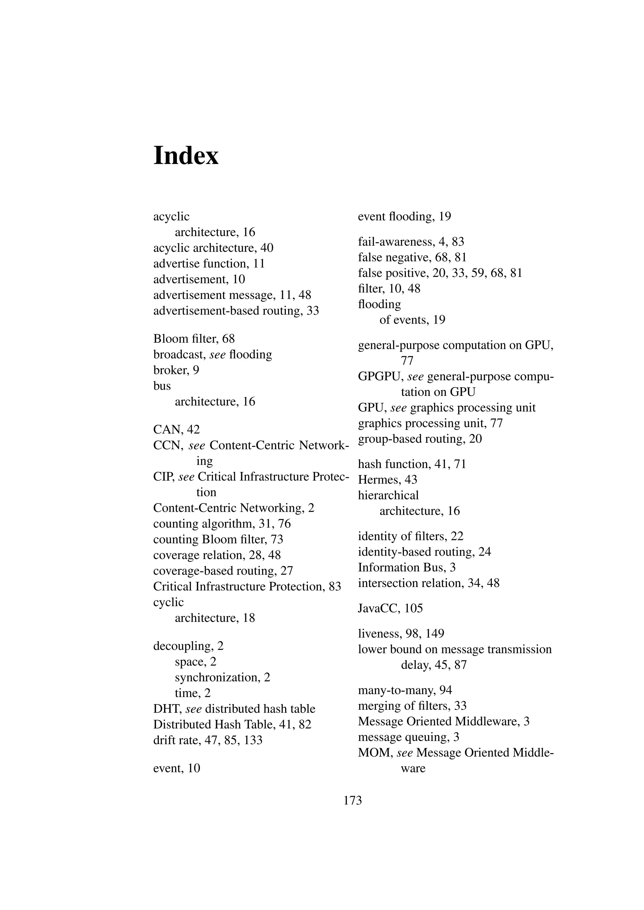 Index

acyclic                                    event ﬂooding, 19
    architecture, 16
acyclic architecture, 40                   fail-awareness, 4, 83
advertise function, 11                     false negative, 68, 81
advertisement, 10                          false positive, 20, 33, 59, 68, 81
advertisement message, 11, 48              ﬁlter, 10, 48
                                           ﬂooding
advertisement-based routing, 33
                                                of events, 19
Bloom ﬁlter, 68                            general-purpose computation on GPU,
broadcast, see ﬂooding                             77
broker, 9                                  GPGPU, see general-purpose compu-
bus                                                tation on GPU
    architecture, 16                       GPU, see graphics processing unit
CAN, 42                                    graphics processing unit, 77
                                           group-based routing, 20
CCN, see Content-Centric Network-
         ing                               hash function, 41, 71
CIP, see Critical Infrastructure Protec-   Hermes, 43
         tion                              hierarchical
Content-Centric Networking, 2                  architecture, 16
counting algorithm, 31, 76
counting Bloom ﬁlter, 73                   identity of ﬁlters, 22
coverage relation, 28, 48                  identity-based routing, 24
coverage-based routing, 27                 Information Bus, 3
Critical Infrastructure Protection, 83     intersection relation, 34, 48
cyclic                                     JavaCC, 105
    architecture, 18
                                           liveness, 98, 149
decoupling, 2                              lower bound on message transmission
     space, 2                                       delay, 45, 87
     synchronization, 2
     time, 2                               many-to-many, 94
DHT, see distributed hash table            merging of ﬁlters, 33
Distributed Hash Table, 41, 82             Message Oriented Middleware, 3
drift rate, 47, 85, 133                    message queuing, 3
                                           MOM, see Message Oriented Middle-
event, 10                                         ware

                                      173
 