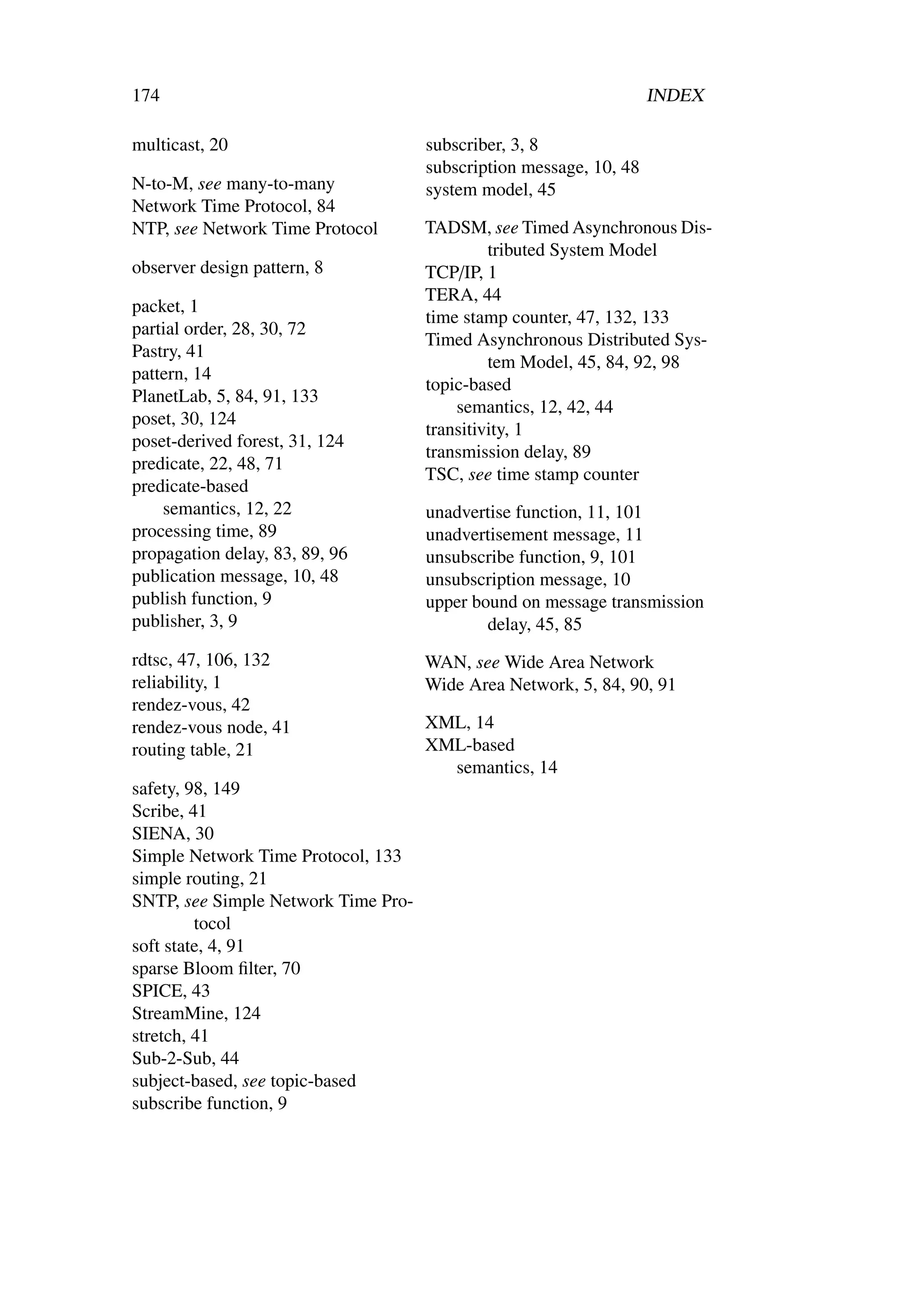 174                                                                 INDEX

multicast, 20                        subscriber, 3, 8
                                     subscription message, 10, 48
N-to-M, see many-to-many             system model, 45
Network Time Protocol, 84
NTP, see Network Time Protocol       TADSM, see Timed Asynchronous Dis-
                                              tributed System Model
observer design pattern, 8           TCP/IP, 1
                                     TERA, 44
packet, 1
                                     time stamp counter, 47, 132, 133
partial order, 28, 30, 72
                                     Timed Asynchronous Distributed Sys-
Pastry, 41
                                              tem Model, 45, 84, 92, 98
pattern, 14
                                     topic-based
PlanetLab, 5, 84, 91, 133
                                         semantics, 12, 42, 44
poset, 30, 124
                                     transitivity, 1
poset-derived forest, 31, 124
                                     transmission delay, 89
predicate, 22, 48, 71
                                     TSC, see time stamp counter
predicate-based
    semantics, 12, 22                unadvertise function, 11, 101
processing time, 89                  unadvertisement message, 11
propagation delay, 83, 89, 96        unsubscribe function, 9, 101
publication message, 10, 48          unsubscription message, 10
publish function, 9                  upper bound on message transmission
publisher, 3, 9                              delay, 45, 85
rdtsc, 47, 106, 132                  WAN, see Wide Area Network
reliability, 1                       Wide Area Network, 5, 84, 90, 91
rendez-vous, 42
rendez-vous node, 41                 XML, 14
routing table, 21                    XML-based
                                       semantics, 14
safety, 98, 149
Scribe, 41
SIENA, 30
Simple Network Time Protocol, 133
simple routing, 21
SNTP, see Simple Network Time Pro-
         tocol
soft state, 4, 91
sparse Bloom ﬁlter, 70
SPICE, 43
StreamMine, 124
stretch, 41
Sub-2-Sub, 44
subject-based, see topic-based
subscribe function, 9
 