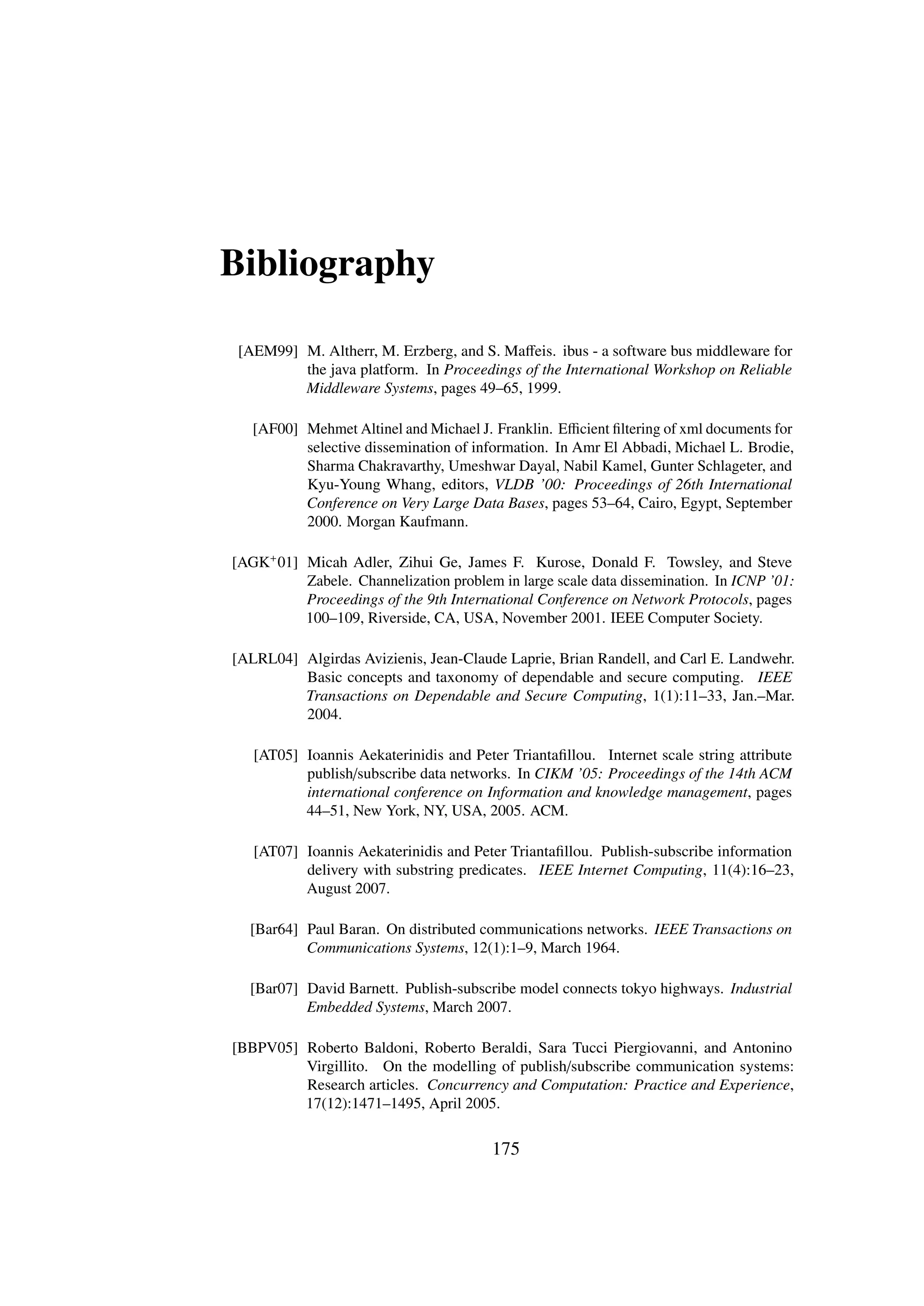 Bibliography

 [AEM99] M. Altherr, M. Erzberg, and S. Maﬀeis. ibus - a software bus middleware for
         the java platform. In Proceedings of the International Workshop on Reliable
         Middleware Systems, pages 49–65, 1999.

   [AF00] Mehmet Altinel and Michael J. Franklin. Eﬃcient ﬁltering of xml documents for
          selective dissemination of information. In Amr El Abbadi, Michael L. Brodie,
          Sharma Chakravarthy, Umeshwar Dayal, Nabil Kamel, Gunter Schlageter, and
          Kyu-Young Whang, editors, VLDB ’00: Proceedings of 26th International
          Conference on Very Large Data Bases, pages 53–64, Cairo, Egypt, September
          2000. Morgan Kaufmann.

[AGK+ 01] Micah Adler, Zihui Ge, James F. Kurose, Donald F. Towsley, and Steve
          Zabele. Channelization problem in large scale data dissemination. In ICNP ’01:
          Proceedings of the 9th International Conference on Network Protocols, pages
          100–109, Riverside, CA, USA, November 2001. IEEE Computer Society.

[ALRL04] Algirdas Avizienis, Jean-Claude Laprie, Brian Randell, and Carl E. Landwehr.
         Basic concepts and taxonomy of dependable and secure computing. IEEE
         Transactions on Dependable and Secure Computing, 1(1):11–33, Jan.–Mar.
         2004.

   [AT05] Ioannis Aekaterinidis and Peter Triantaﬁllou. Internet scale string attribute
          publish/subscribe data networks. In CIKM ’05: Proceedings of the 14th ACM
          international conference on Information and knowledge management, pages
          44–51, New York, NY, USA, 2005. ACM.

   [AT07] Ioannis Aekaterinidis and Peter Triantaﬁllou. Publish-subscribe information
          delivery with substring predicates. IEEE Internet Computing, 11(4):16–23,
          August 2007.

  [Bar64] Paul Baran. On distributed communications networks. IEEE Transactions on
          Communications Systems, 12(1):1–9, March 1964.

  [Bar07] David Barnett. Publish-subscribe model connects tokyo highways. Industrial
          Embedded Systems, March 2007.

[BBPV05] Roberto Baldoni, Roberto Beraldi, Sara Tucci Piergiovanni, and Antonino
         Virgillito. On the modelling of publish/subscribe communication systems:
         Research articles. Concurrency and Computation: Practice and Experience,
         17(12):1471–1495, April 2005.


                                        175
 
