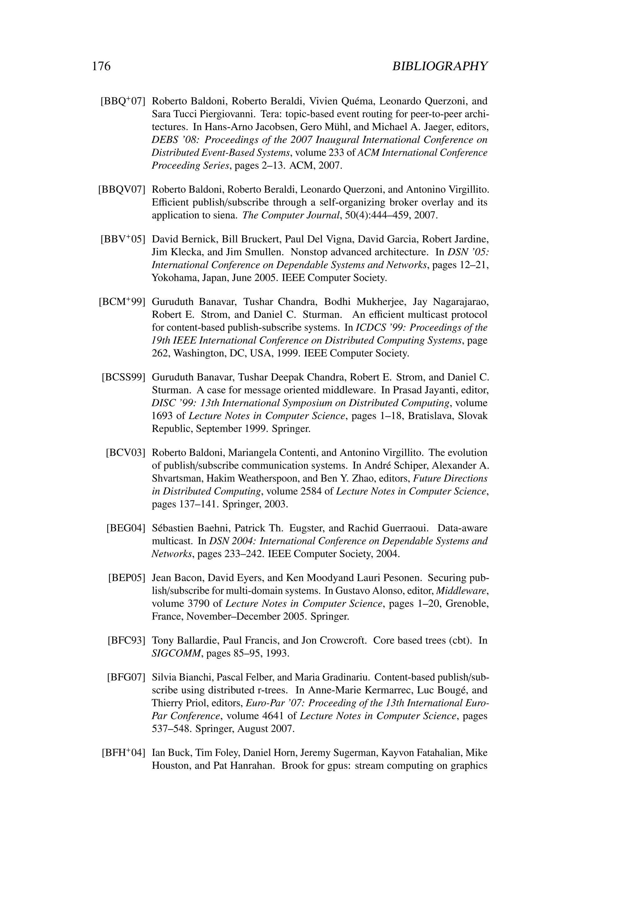 176                                                                 BIBLIOGRAPHY

 [BBQ+ 07] Roberto Baldoni, Roberto Beraldi, Vivien Quéma, Leonardo Querzoni, and
           Sara Tucci Piergiovanni. Tera: topic-based event routing for peer-to-peer archi-
           tectures. In Hans-Arno Jacobsen, Gero Mühl, and Michael A. Jaeger, editors,
           DEBS ’08: Proceedings of the 2007 Inaugural International Conference on
           Distributed Event-Based Systems, volume 233 of ACM International Conference
           Proceeding Series, pages 2–13. ACM, 2007.

 [BBQV07] Roberto Baldoni, Roberto Beraldi, Leonardo Querzoni, and Antonino Virgillito.
          Eﬃcient publish/subscribe through a self-organizing broker overlay and its
          application to siena. The Computer Journal, 50(4):444–459, 2007.

 [BBV+ 05] David Bernick, Bill Bruckert, Paul Del Vigna, David Garcia, Robert Jardine,
           Jim Klecka, and Jim Smullen. Nonstop advanced architecture. In DSN ’05:
           International Conference on Dependable Systems and Networks, pages 12–21,
           Yokohama, Japan, June 2005. IEEE Computer Society.

 [BCM+ 99] Guruduth Banavar, Tushar Chandra, Bodhi Mukherjee, Jay Nagarajarao,
           Robert E. Strom, and Daniel C. Sturman. An eﬃcient multicast protocol
           for content-based publish-subscribe systems. In ICDCS ’99: Proceedings of the
           19th IEEE International Conference on Distributed Computing Systems, page
           262, Washington, DC, USA, 1999. IEEE Computer Society.

 [BCSS99] Guruduth Banavar, Tushar Deepak Chandra, Robert E. Strom, and Daniel C.
          Sturman. A case for message oriented middleware. In Prasad Jayanti, editor,
          DISC ’99: 13th International Symposium on Distributed Computing, volume
          1693 of Lecture Notes in Computer Science, pages 1–18, Bratislava, Slovak
          Republic, September 1999. Springer.

  [BCV03] Roberto Baldoni, Mariangela Contenti, and Antonino Virgillito. The evolution
          of publish/subscribe communication systems. In André Schiper, Alexander A.
          Shvartsman, Hakim Weatherspoon, and Ben Y. Zhao, editors, Future Directions
          in Distributed Computing, volume 2584 of Lecture Notes in Computer Science,
          pages 137–141. Springer, 2003.

  [BEG04] Sébastien Baehni, Patrick Th. Eugster, and Rachid Guerraoui. Data-aware
          multicast. In DSN 2004: International Conference on Dependable Systems and
          Networks, pages 233–242. IEEE Computer Society, 2004.

   [BEP05] Jean Bacon, David Eyers, and Ken Moodyand Lauri Pesonen. Securing pub-
           lish/subscribe for multi-domain systems. In Gustavo Alonso, editor, Middleware,
           volume 3790 of Lecture Notes in Computer Science, pages 1–20, Grenoble,
           France, November–December 2005. Springer.

   [BFC93] Tony Ballardie, Paul Francis, and Jon Crowcroft. Core based trees (cbt). In
           SIGCOMM, pages 85–95, 1993.

  [BFG07] Silvia Bianchi, Pascal Felber, and Maria Gradinariu. Content-based publish/sub-
          scribe using distributed r-trees. In Anne-Marie Kermarrec, Luc Bougé, and
          Thierry Priol, editors, Euro-Par ’07: Proceeding of the 13th International Euro-
          Par Conference, volume 4641 of Lecture Notes in Computer Science, pages
          537–548. Springer, August 2007.

 [BFH+ 04] Ian Buck, Tim Foley, Daniel Horn, Jeremy Sugerman, Kayvon Fatahalian, Mike
           Houston, and Pat Hanrahan. Brook for gpus: stream computing on graphics
 