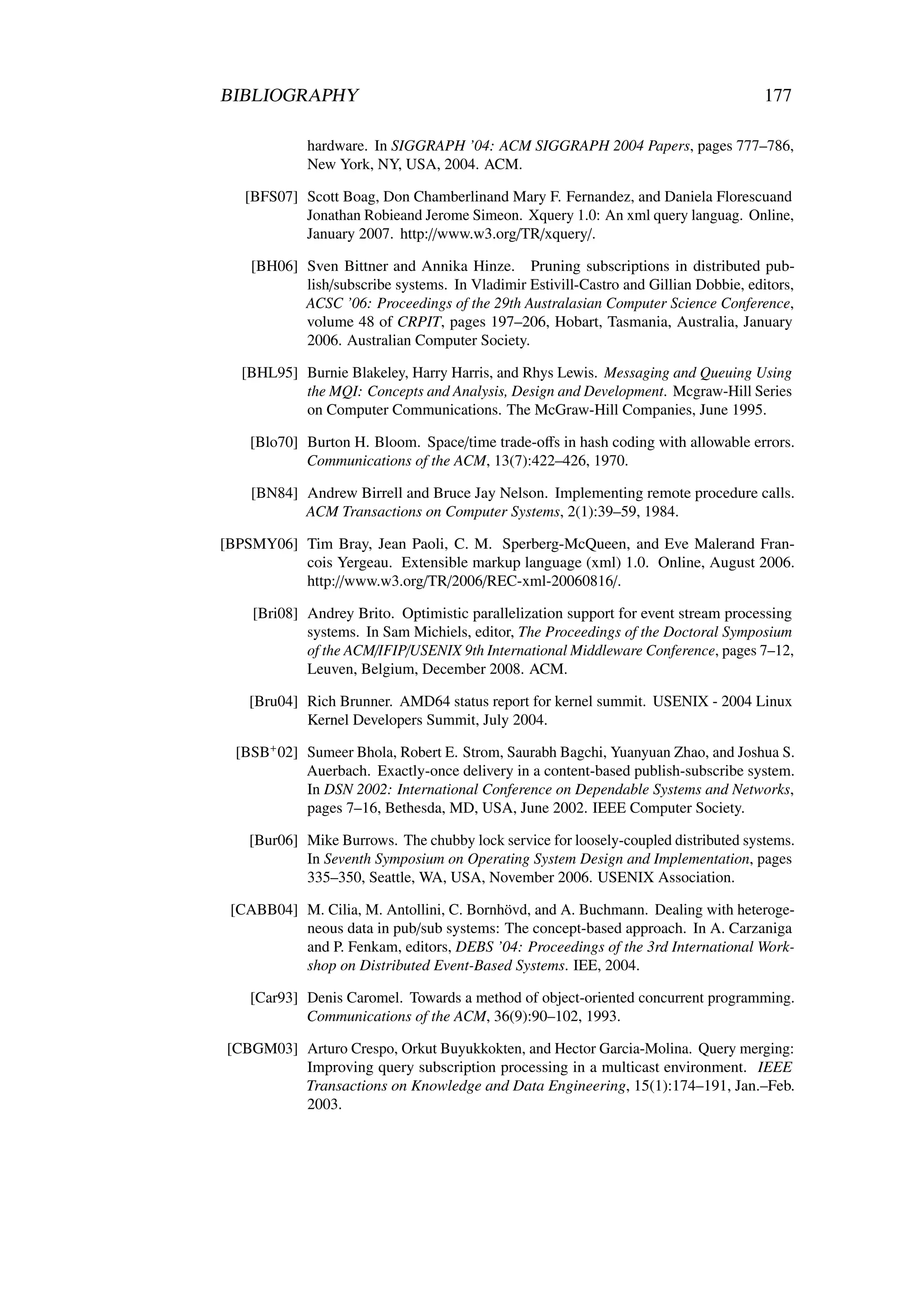 BIBLIOGRAPHY                                                                          177

             hardware. In SIGGRAPH ’04: ACM SIGGRAPH 2004 Papers, pages 777–786,
             New York, NY, USA, 2004. ACM.

   [BFS07] Scott Boag, Don Chamberlinand Mary F. Fernandez, and Daniela Florescuand
           Jonathan Robieand Jerome Simeon. Xquery 1.0: An xml query languag. Online,
           January 2007. http://www.w3.org/TR/xquery/.

    [BH06] Sven Bittner and Annika Hinze. Pruning subscriptions in distributed pub-
           lish/subscribe systems. In Vladimir Estivill-Castro and Gillian Dobbie, editors,
           ACSC ’06: Proceedings of the 29th Australasian Computer Science Conference,
           volume 48 of CRPIT, pages 197–206, Hobart, Tasmania, Australia, January
           2006. Australian Computer Society.

   [BHL95] Burnie Blakeley, Harry Harris, and Rhys Lewis. Messaging and Queuing Using
           the MQI: Concepts and Analysis, Design and Development. Mcgraw-Hill Series
           on Computer Communications. The McGraw-Hill Companies, June 1995.

    [Blo70] Burton H. Bloom. Space/time trade-oﬀs in hash coding with allowable errors.
            Communications of the ACM, 13(7):422–426, 1970.

    [BN84] Andrew Birrell and Bruce Jay Nelson. Implementing remote procedure calls.
           ACM Transactions on Computer Systems, 2(1):39–59, 1984.

[BPSMY06] Tim Bray, Jean Paoli, C. M. Sperberg-McQueen, and Eve Malerand Fran-
          cois Yergeau. Extensible markup language (xml) 1.0. Online, August 2006.
          http://www.w3.org/TR/2006/REC-xml-20060816/.

    [Bri08] Andrey Brito. Optimistic parallelization support for event stream processing
            systems. In Sam Michiels, editor, The Proceedings of the Doctoral Symposium
            of the ACM/IFIP/USENIX 9th International Middleware Conference, pages 7–12,
            Leuven, Belgium, December 2008. ACM.

    [Bru04] Rich Brunner. AMD64 status report for kernel summit. USENIX - 2004 Linux
            Kernel Developers Summit, July 2004.

  [BSB+ 02] Sumeer Bhola, Robert E. Strom, Saurabh Bagchi, Yuanyuan Zhao, and Joshua S.
            Auerbach. Exactly-once delivery in a content-based publish-subscribe system.
            In DSN 2002: International Conference on Dependable Systems and Networks,
            pages 7–16, Bethesda, MD, USA, June 2002. IEEE Computer Society.

    [Bur06] Mike Burrows. The chubby lock service for loosely-coupled distributed systems.
            In Seventh Symposium on Operating System Design and Implementation, pages
            335–350, Seattle, WA, USA, November 2006. USENIX Association.

 [CABB04] M. Cilia, M. Antollini, C. Bornhövd, and A. Buchmann. Dealing with heteroge-
          neous data in pub/sub systems: The concept-based approach. In A. Carzaniga
          and P. Fenkam, editors, DEBS ’04: Proceedings of the 3rd International Work-
          shop on Distributed Event-Based Systems. IEE, 2004.

    [Car93] Denis Caromel. Towards a method of object-oriented concurrent programming.
            Communications of the ACM, 36(9):90–102, 1993.

[CBGM03] Arturo Crespo, Orkut Buyukkokten, and Hector Garcia-Molina. Query merging:
         Improving query subscription processing in a multicast environment. IEEE
         Transactions on Knowledge and Data Engineering, 15(1):174–191, Jan.–Feb.
         2003.
 