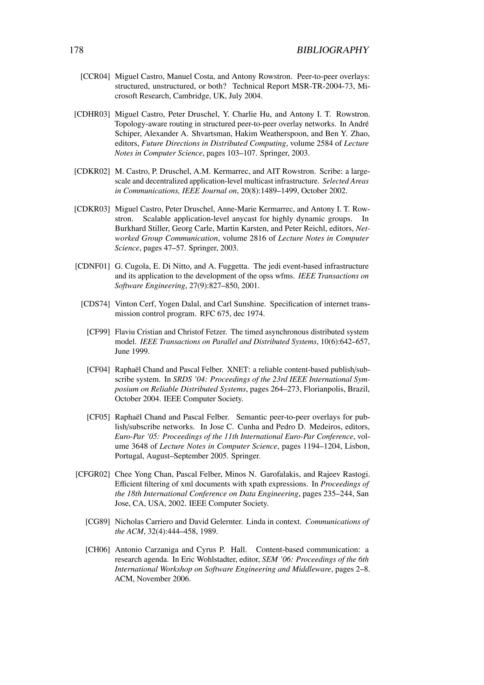 178                                                                  BIBLIOGRAPHY

  [CCR04] Miguel Castro, Manuel Costa, and Antony Rowstron. Peer-to-peer overlays:
          structured, unstructured, or both? Technical Report MSR-TR-2004-73, Mi-
          crosoft Research, Cambridge, UK, July 2004.

 [CDHR03] Miguel Castro, Peter Druschel, Y. Charlie Hu, and Antony I. T. Rowstron.
          Topology-aware routing in structured peer-to-peer overlay networks. In André
          Schiper, Alexander A. Shvartsman, Hakim Weatherspoon, and Ben Y. Zhao,
          editors, Future Directions in Distributed Computing, volume 2584 of Lecture
          Notes in Computer Science, pages 103–107. Springer, 2003.

 [CDKR02] M. Castro, P. Druschel, A.M. Kermarrec, and AIT Rowstron. Scribe: a large-
          scale and decentralized application-level multicast infrastructure. Selected Areas
          in Communications, IEEE Journal on, 20(8):1489–1499, October 2002.

 [CDKR03] Miguel Castro, Peter Druschel, Anne-Marie Kermarrec, and Antony I. T. Row-
          stron. Scalable application-level anycast for highly dynamic groups. In
          Burkhard Stiller, Georg Carle, Martin Karsten, and Peter Reichl, editors, Net-
          worked Group Communication, volume 2816 of Lecture Notes in Computer
          Science, pages 47–57. Springer, 2003.

 [CDNF01] G. Cugola, E. Di Nitto, and A. Fuggetta. The jedi event-based infrastructure
          and its application to the development of the opss wfms. IEEE Transactions on
          Software Engineering, 27(9):827–850, 2001.

   [CDS74] Vinton Cerf, Yogen Dalal, and Carl Sunshine. Speciﬁcation of internet trans-
           mission control program. RFC 675, dec 1974.

      [CF99] Flaviu Cristian and Christof Fetzer. The timed asynchronous distributed system
             model. IEEE Transactions on Parallel and Distributed Systems, 10(6):642–657,
             June 1999.

      [CF04] Raphaël Chand and Pascal Felber. XNET: a reliable content-based publish/sub-
             scribe system. In SRDS ’04: Proceedings of the 23rd IEEE International Sym-
             posium on Reliable Distributed Systems, pages 264–273, Florianpolis, Brazil,
             October 2004. IEEE Computer Society.

      [CF05] Raphaël Chand and Pascal Felber. Semantic peer-to-peer overlays for pub-
             lish/subscribe networks. In Jose C. Cunha and Pedro D. Medeiros, editors,
             Euro-Par ’05: Proceedings of the 11th International Euro-Par Conference, vol-
             ume 3648 of Lecture Notes in Computer Science, pages 1194–1204, Lisbon,
             Portugal, August–September 2005. Springer.

 [CFGR02] Chee Yong Chan, Pascal Felber, Minos N. Garofalakis, and Rajeev Rastogi.
          Eﬃcient ﬁltering of xml documents with xpath expressions. In Proceedings of
          the 18th International Conference on Data Engineering, pages 235–244, San
          Jose, CA, USA, 2002. IEEE Computer Society.

      [CG89] Nicholas Carriero and David Gelernter. Linda in context. Communications of
             the ACM, 32(4):444–458, 1989.

      [CH06] Antonio Carzaniga and Cyrus P. Hall. Content-based communication: a
             research agenda. In Eric Wohlstadter, editor, SEM ’06: Proceedings of the 6th
             International Workshop on Software Engineering and Middleware, pages 2–8.
             ACM, November 2006.
 