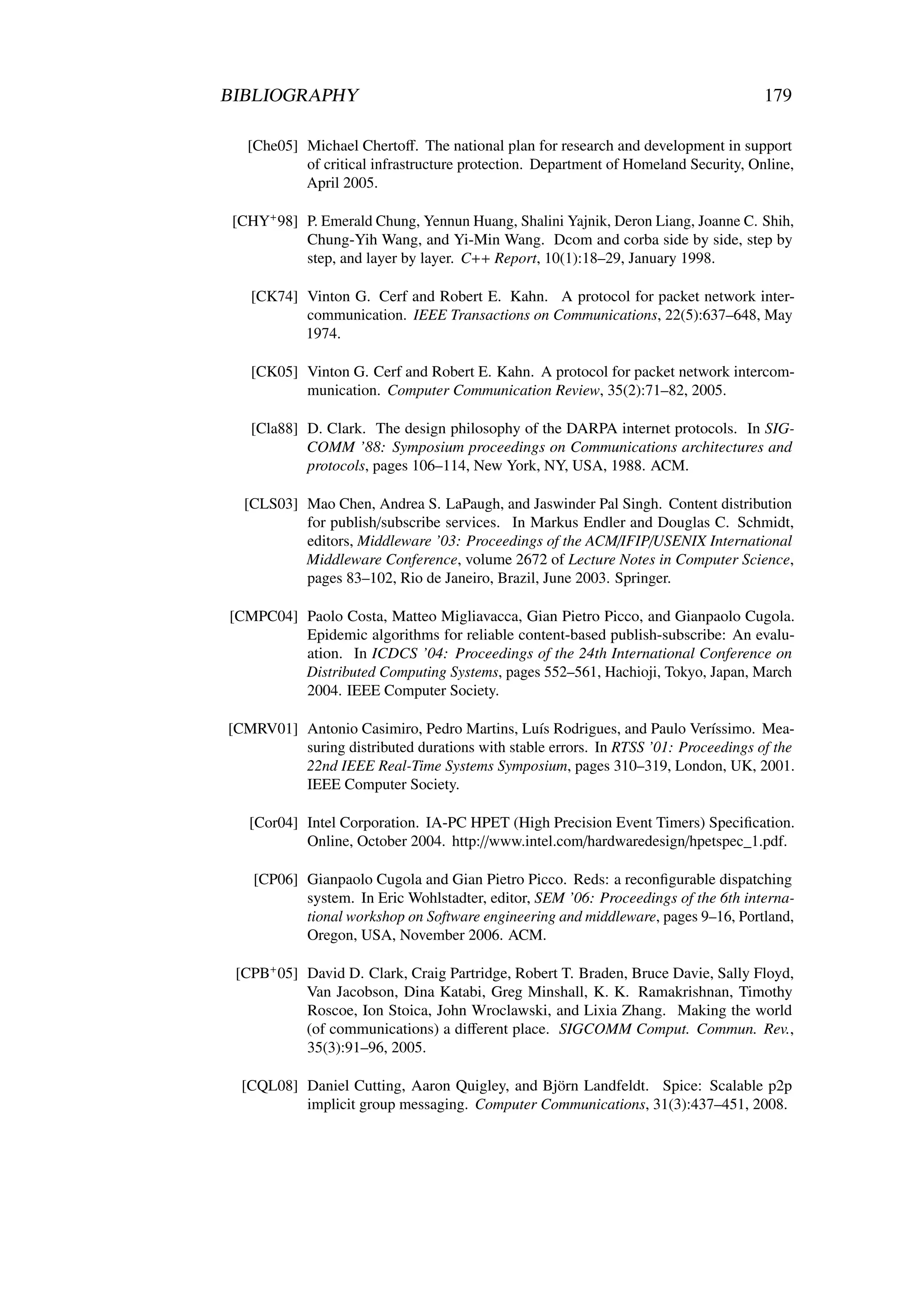 BIBLIOGRAPHY                                                                         179

   [Che05] Michael Chertoﬀ. The national plan for research and development in support
           of critical infrastructure protection. Department of Homeland Security, Online,
           April 2005.

 [CHY+ 98] P. Emerald Chung, Yennun Huang, Shalini Yajnik, Deron Liang, Joanne C. Shih,
           Chung-Yih Wang, and Yi-Min Wang. Dcom and corba side by side, step by
           step, and layer by layer. C++ Report, 10(1):18–29, January 1998.

   [CK74] Vinton G. Cerf and Robert E. Kahn. A protocol for packet network inter-
          communication. IEEE Transactions on Communications, 22(5):637–648, May
          1974.

   [CK05] Vinton G. Cerf and Robert E. Kahn. A protocol for packet network intercom-
          munication. Computer Communication Review, 35(2):71–82, 2005.

   [Cla88] D. Clark. The design philosophy of the DARPA internet protocols. In SIG-
           COMM ’88: Symposium proceedings on Communications architectures and
           protocols, pages 106–114, New York, NY, USA, 1988. ACM.

  [CLS03] Mao Chen, Andrea S. LaPaugh, and Jaswinder Pal Singh. Content distribution
          for publish/subscribe services. In Markus Endler and Douglas C. Schmidt,
          editors, Middleware ’03: Proceedings of the ACM/IFIP/USENIX International
          Middleware Conference, volume 2672 of Lecture Notes in Computer Science,
          pages 83–102, Rio de Janeiro, Brazil, June 2003. Springer.

[CMPC04] Paolo Costa, Matteo Migliavacca, Gian Pietro Picco, and Gianpaolo Cugola.
         Epidemic algorithms for reliable content-based publish-subscribe: An evalu-
         ation. In ICDCS ’04: Proceedings of the 24th International Conference on
         Distributed Computing Systems, pages 552–561, Hachioji, Tokyo, Japan, March
         2004. IEEE Computer Society.

[CMRV01] Antonio Casimiro, Pedro Martins, Luís Rodrigues, and Paulo Veríssimo. Mea-
         suring distributed durations with stable errors. In RTSS ’01: Proceedings of the
         22nd IEEE Real-Time Systems Symposium, pages 310–319, London, UK, 2001.
         IEEE Computer Society.

   [Cor04] Intel Corporation. IA-PC HPET (High Precision Event Timers) Speciﬁcation.
           Online, October 2004. http://www.intel.com/hardwaredesign/hpetspec_1.pdf.

    [CP06] Gianpaolo Cugola and Gian Pietro Picco. Reds: a reconﬁgurable dispatching
           system. In Eric Wohlstadter, editor, SEM ’06: Proceedings of the 6th interna-
           tional workshop on Software engineering and middleware, pages 9–16, Portland,
           Oregon, USA, November 2006. ACM.

 [CPB+ 05] David D. Clark, Craig Partridge, Robert T. Braden, Bruce Davie, Sally Floyd,
           Van Jacobson, Dina Katabi, Greg Minshall, K. K. Ramakrishnan, Timothy
           Roscoe, Ion Stoica, John Wroclawski, and Lixia Zhang. Making the world
           (of communications) a diﬀerent place. SIGCOMM Comput. Commun. Rev.,
           35(3):91–96, 2005.

  [CQL08] Daniel Cutting, Aaron Quigley, and Björn Landfeldt. Spice: Scalable p2p
          implicit group messaging. Computer Communications, 31(3):437–451, 2008.
 