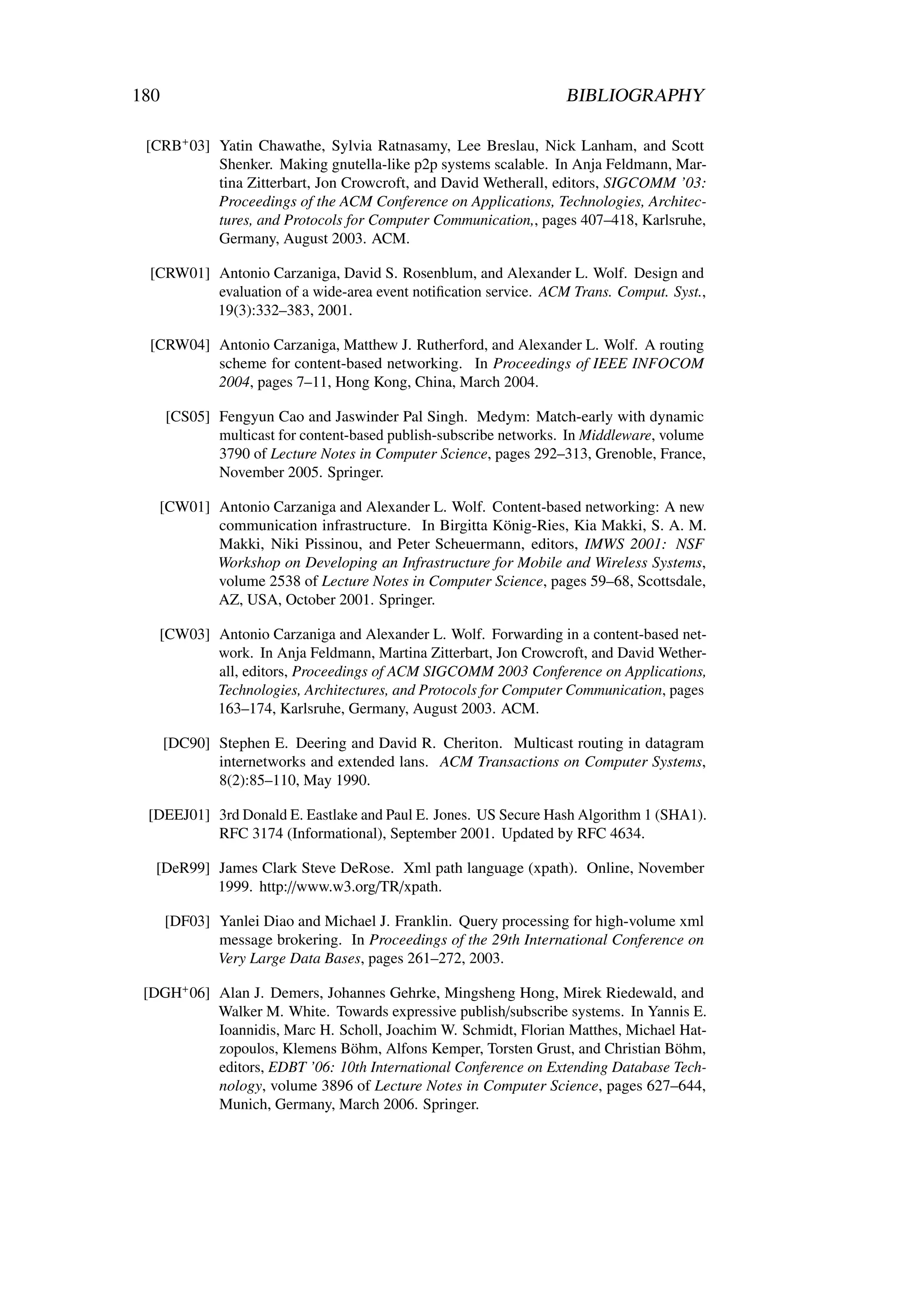 180                                                                 BIBLIOGRAPHY

 [CRB+ 03] Yatin Chawathe, Sylvia Ratnasamy, Lee Breslau, Nick Lanham, and Scott
           Shenker. Making gnutella-like p2p systems scalable. In Anja Feldmann, Mar-
           tina Zitterbart, Jon Crowcroft, and David Wetherall, editors, SIGCOMM ’03:
           Proceedings of the ACM Conference on Applications, Technologies, Architec-
           tures, and Protocols for Computer Communication,, pages 407–418, Karlsruhe,
           Germany, August 2003. ACM.

  [CRW01] Antonio Carzaniga, David S. Rosenblum, and Alexander L. Wolf. Design and
          evaluation of a wide-area event notiﬁcation service. ACM Trans. Comput. Syst.,
          19(3):332–383, 2001.

  [CRW04] Antonio Carzaniga, Matthew J. Rutherford, and Alexander L. Wolf. A routing
          scheme for content-based networking. In Proceedings of IEEE INFOCOM
          2004, pages 7–11, Hong Kong, China, March 2004.

      [CS05] Fengyun Cao and Jaswinder Pal Singh. Medym: Match-early with dynamic
             multicast for content-based publish-subscribe networks. In Middleware, volume
             3790 of Lecture Notes in Computer Science, pages 292–313, Grenoble, France,
             November 2005. Springer.

   [CW01] Antonio Carzaniga and Alexander L. Wolf. Content-based networking: A new
          communication infrastructure. In Birgitta König-Ries, Kia Makki, S. A. M.
          Makki, Niki Pissinou, and Peter Scheuermann, editors, IMWS 2001: NSF
          Workshop on Developing an Infrastructure for Mobile and Wireless Systems,
          volume 2538 of Lecture Notes in Computer Science, pages 59–68, Scottsdale,
          AZ, USA, October 2001. Springer.

   [CW03] Antonio Carzaniga and Alexander L. Wolf. Forwarding in a content-based net-
          work. In Anja Feldmann, Martina Zitterbart, Jon Crowcroft, and David Wether-
          all, editors, Proceedings of ACM SIGCOMM 2003 Conference on Applications,
          Technologies, Architectures, and Protocols for Computer Communication, pages
          163–174, Karlsruhe, Germany, August 2003. ACM.

      [DC90] Stephen E. Deering and David R. Cheriton. Multicast routing in datagram
             internetworks and extended lans. ACM Transactions on Computer Systems,
             8(2):85–110, May 1990.

 [DEEJ01] 3rd Donald E. Eastlake and Paul E. Jones. US Secure Hash Algorithm 1 (SHA1).
          RFC 3174 (Informational), September 2001. Updated by RFC 4634.

  [DeR99] James Clark Steve DeRose. Xml path language (xpath). Online, November
          1999. http://www.w3.org/TR/xpath.

      [DF03] Yanlei Diao and Michael J. Franklin. Query processing for high-volume xml
             message brokering. In Proceedings of the 29th International Conference on
             Very Large Data Bases, pages 261–272, 2003.

 [DGH+ 06] Alan J. Demers, Johannes Gehrke, Mingsheng Hong, Mirek Riedewald, and
           Walker M. White. Towards expressive publish/subscribe systems. In Yannis E.
           Ioannidis, Marc H. Scholl, Joachim W. Schmidt, Florian Matthes, Michael Hat-
           zopoulos, Klemens Böhm, Alfons Kemper, Torsten Grust, and Christian Böhm,
           editors, EDBT ’06: 10th International Conference on Extending Database Tech-
           nology, volume 3896 of Lecture Notes in Computer Science, pages 627–644,
           Munich, Germany, March 2006. Springer.
 