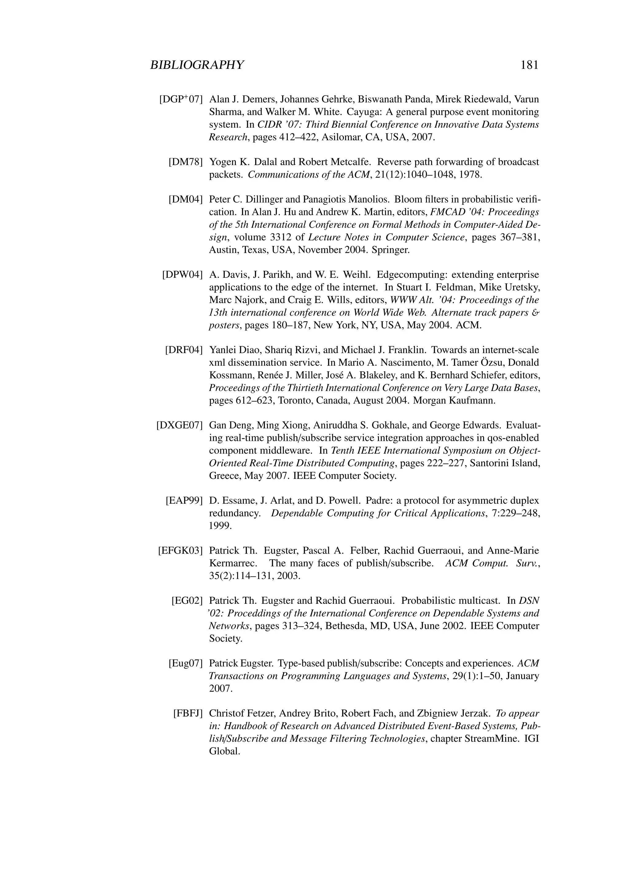 BIBLIOGRAPHY                                                                         181

 [DGP+ 07] Alan J. Demers, Johannes Gehrke, Biswanath Panda, Mirek Riedewald, Varun
           Sharma, and Walker M. White. Cayuga: A general purpose event monitoring
           system. In CIDR ’07: Third Biennial Conference on Innovative Data Systems
           Research, pages 412–422, Asilomar, CA, USA, 2007.

   [DM78] Yogen K. Dalal and Robert Metcalfe. Reverse path forwarding of broadcast
          packets. Communications of the ACM, 21(12):1040–1048, 1978.

   [DM04] Peter C. Dillinger and Panagiotis Manolios. Bloom ﬁlters in probabilistic veriﬁ-
          cation. In Alan J. Hu and Andrew K. Martin, editors, FMCAD ’04: Proceedings
          of the 5th International Conference on Formal Methods in Computer-Aided De-
          sign, volume 3312 of Lecture Notes in Computer Science, pages 367–381,
          Austin, Texas, USA, November 2004. Springer.

 [DPW04] A. Davis, J. Parikh, and W. E. Weihl. Edgecomputing: extending enterprise
         applications to the edge of the internet. In Stuart I. Feldman, Mike Uretsky,
         Marc Najork, and Craig E. Wills, editors, WWW Alt. ’04: Proceedings of the
         13th international conference on World Wide Web. Alternate track papers &
         posters, pages 180–187, New York, NY, USA, May 2004. ACM.

  [DRF04] Yanlei Diao, Shariq Rizvi, and Michael J. Franklin. Towards an internet-scale
          xml dissemination service. In Mario A. Nascimento, M. Tamer Özsu, Donald
          Kossmann, Renée J. Miller, José A. Blakeley, and K. Bernhard Schiefer, editors,
          Proceedings of the Thirtieth International Conference on Very Large Data Bases,
          pages 612–623, Toronto, Canada, August 2004. Morgan Kaufmann.

[DXGE07] Gan Deng, Ming Xiong, Aniruddha S. Gokhale, and George Edwards. Evaluat-
         ing real-time publish/subscribe service integration approaches in qos-enabled
         component middleware. In Tenth IEEE International Symposium on Object-
         Oriented Real-Time Distributed Computing, pages 222–227, Santorini Island,
         Greece, May 2007. IEEE Computer Society.

  [EAP99] D. Essame, J. Arlat, and D. Powell. Padre: a protocol for asymmetric duplex
          redundancy. Dependable Computing for Critical Applications, 7:229–248,
          1999.

 [EFGK03] Patrick Th. Eugster, Pascal A. Felber, Rachid Guerraoui, and Anne-Marie
          Kermarrec. The many faces of publish/subscribe. ACM Comput. Surv.,
          35(2):114–131, 2003.

   [EG02] Patrick Th. Eugster and Rachid Guerraoui. Probabilistic multicast. In DSN
          ’02: Proceddings of the International Conference on Dependable Systems and
           Networks, pages 313–324, Bethesda, MD, USA, June 2002. IEEE Computer
           Society.

   [Eug07] Patrick Eugster. Type-based publish/subscribe: Concepts and experiences. ACM
           Transactions on Programming Languages and Systems, 29(1):1–50, January
           2007.

    [FBFJ] Christof Fetzer, Andrey Brito, Robert Fach, and Zbigniew Jerzak. To appear
           in: Handbook of Research on Advanced Distributed Event-Based Systems, Pub-
           lish/Subscribe and Message Filtering Technologies, chapter StreamMine. IGI
           Global.
 