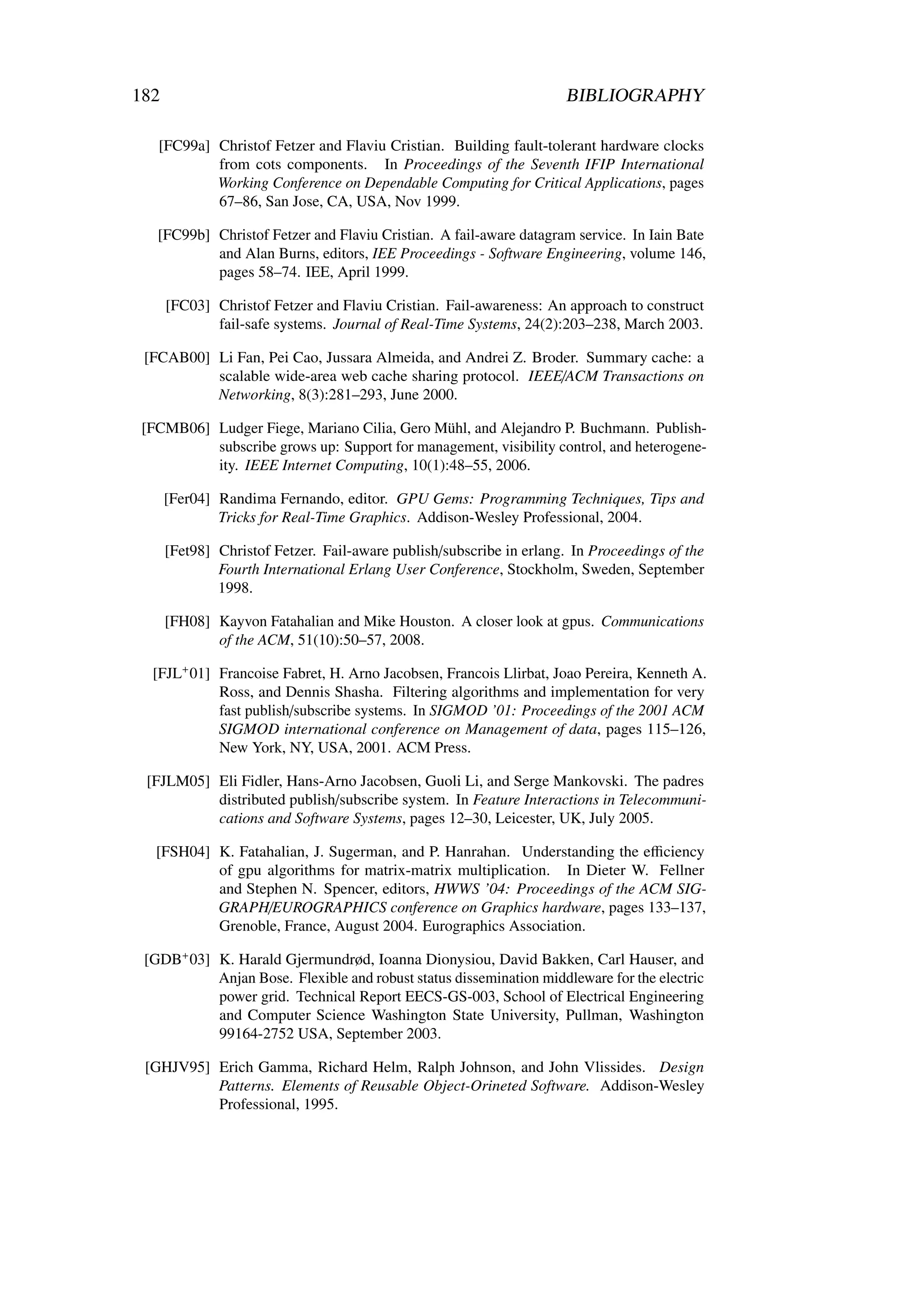 182                                                                  BIBLIOGRAPHY

   [FC99a] Christof Fetzer and Flaviu Cristian. Building fault-tolerant hardware clocks
           from cots components. In Proceedings of the Seventh IFIP International
           Working Conference on Dependable Computing for Critical Applications, pages
           67–86, San Jose, CA, USA, Nov 1999.

   [FC99b] Christof Fetzer and Flaviu Cristian. A fail-aware datagram service. In Iain Bate
           and Alan Burns, editors, IEE Proceedings - Software Engineering, volume 146,
           pages 58–74. IEE, April 1999.

      [FC03] Christof Fetzer and Flaviu Cristian. Fail-awareness: An approach to construct
             fail-safe systems. Journal of Real-Time Systems, 24(2):203–238, March 2003.

 [FCAB00] Li Fan, Pei Cao, Jussara Almeida, and Andrei Z. Broder. Summary cache: a
          scalable wide-area web cache sharing protocol. IEEE/ACM Transactions on
          Networking, 8(3):281–293, June 2000.

 [FCMB06] Ludger Fiege, Mariano Cilia, Gero Mühl, and Alejandro P. Buchmann. Publish-
          subscribe grows up: Support for management, visibility control, and heterogene-
          ity. IEEE Internet Computing, 10(1):48–55, 2006.

      [Fer04] Randima Fernando, editor. GPU Gems: Programming Techniques, Tips and
              Tricks for Real-Time Graphics. Addison-Wesley Professional, 2004.

      [Fet98] Christof Fetzer. Fail-aware publish/subscribe in erlang. In Proceedings of the
              Fourth International Erlang User Conference, Stockholm, Sweden, September
              1998.

      [FH08] Kayvon Fatahalian and Mike Houston. A closer look at gpus. Communications
             of the ACM, 51(10):50–57, 2008.

  [FJL+ 01] Francoise Fabret, H. Arno Jacobsen, Francois Llirbat, Joao Pereira, Kenneth A.
            Ross, and Dennis Shasha. Filtering algorithms and implementation for very
            fast publish/subscribe systems. In SIGMOD ’01: Proceedings of the 2001 ACM
            SIGMOD international conference on Management of data, pages 115–126,
            New York, NY, USA, 2001. ACM Press.

 [FJLM05] Eli Fidler, Hans-Arno Jacobsen, Guoli Li, and Serge Mankovski. The padres
          distributed publish/subscribe system. In Feature Interactions in Telecommuni-
          cations and Software Systems, pages 12–30, Leicester, UK, July 2005.

   [FSH04] K. Fatahalian, J. Sugerman, and P. Hanrahan. Understanding the eﬃciency
           of gpu algorithms for matrix-matrix multiplication. In Dieter W. Fellner
           and Stephen N. Spencer, editors, HWWS ’04: Proceedings of the ACM SIG-
           GRAPH/EUROGRAPHICS conference on Graphics hardware, pages 133–137,
           Grenoble, France, August 2004. Eurographics Association.

 [GDB+ 03] K. Harald Gjermundrød, Ioanna Dionysiou, David Bakken, Carl Hauser, and
           Anjan Bose. Flexible and robust status dissemination middleware for the electric
           power grid. Technical Report EECS-GS-003, School of Electrical Engineering
           and Computer Science Washington State University, Pullman, Washington
           99164-2752 USA, September 2003.

 [GHJV95] Erich Gamma, Richard Helm, Ralph Johnson, and John Vlissides. Design
          Patterns. Elements of Reusable Object-Orineted Software. Addison-Wesley
          Professional, 1995.
 
