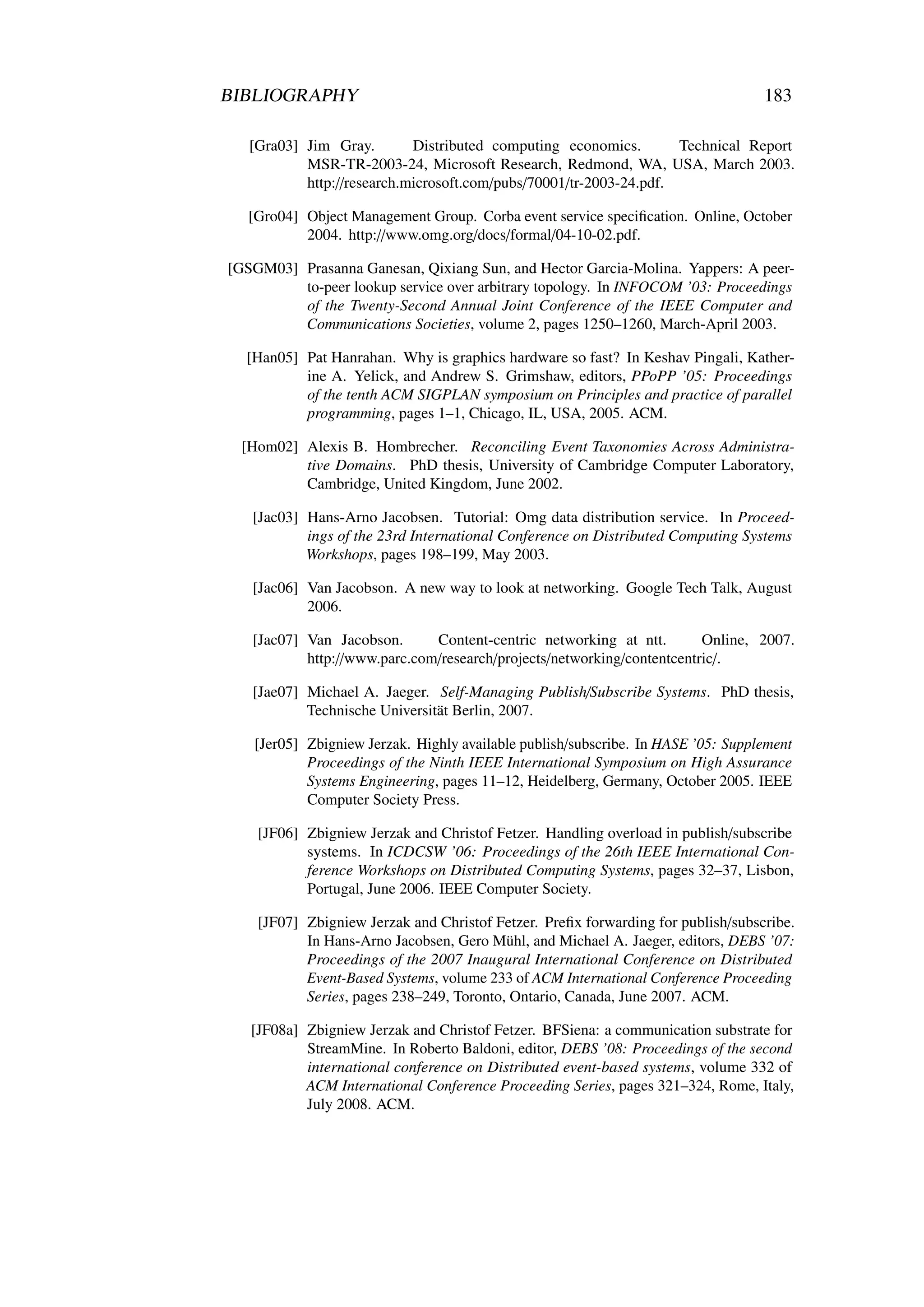 BIBLIOGRAPHY                                                                      183

   [Gra03] Jim Gray.        Distributed computing economics.        Technical Report
           MSR-TR-2003-24, Microsoft Research, Redmond, WA, USA, March 2003.
           http://research.microsoft.com/pubs/70001/tr-2003-24.pdf.

   [Gro04] Object Management Group. Corba event service speciﬁcation. Online, October
           2004. http://www.omg.org/docs/formal/04-10-02.pdf.

[GSGM03] Prasanna Ganesan, Qixiang Sun, and Hector Garcia-Molina. Yappers: A peer-
         to-peer lookup service over arbitrary topology. In INFOCOM ’03: Proceedings
         of the Twenty-Second Annual Joint Conference of the IEEE Computer and
         Communications Societies, volume 2, pages 1250–1260, March-April 2003.

  [Han05] Pat Hanrahan. Why is graphics hardware so fast? In Keshav Pingali, Kather-
          ine A. Yelick, and Andrew S. Grimshaw, editors, PPoPP ’05: Proceedings
          of the tenth ACM SIGPLAN symposium on Principles and practice of parallel
          programming, pages 1–1, Chicago, IL, USA, 2005. ACM.

  [Hom02] Alexis B. Hombrecher. Reconciling Event Taxonomies Across Administra-
          tive Domains. PhD thesis, University of Cambridge Computer Laboratory,
          Cambridge, United Kingdom, June 2002.

   [Jac03] Hans-Arno Jacobsen. Tutorial: Omg data distribution service. In Proceed-
           ings of the 23rd International Conference on Distributed Computing Systems
           Workshops, pages 198–199, May 2003.

   [Jac06] Van Jacobson. A new way to look at networking. Google Tech Talk, August
           2006.

   [Jac07] Van Jacobson.      Content-centric networking at ntt.        Online, 2007.
           http://www.parc.com/research/projects/networking/contentcentric/.

   [Jae07] Michael A. Jaeger. Self-Managing Publish/Subscribe Systems. PhD thesis,
           Technische Universität Berlin, 2007.

   [Jer05] Zbigniew Jerzak. Highly available publish/subscribe. In HASE ’05: Supplement
           Proceedings of the Ninth IEEE International Symposium on High Assurance
           Systems Engineering, pages 11–12, Heidelberg, Germany, October 2005. IEEE
           Computer Society Press.

    [JF06] Zbigniew Jerzak and Christof Fetzer. Handling overload in publish/subscribe
           systems. In ICDCSW ’06: Proceedings of the 26th IEEE International Con-
           ference Workshops on Distributed Computing Systems, pages 32–37, Lisbon,
           Portugal, June 2006. IEEE Computer Society.

    [JF07] Zbigniew Jerzak and Christof Fetzer. Preﬁx forwarding for publish/subscribe.
           In Hans-Arno Jacobsen, Gero Mühl, and Michael A. Jaeger, editors, DEBS ’07:
           Proceedings of the 2007 Inaugural International Conference on Distributed
           Event-Based Systems, volume 233 of ACM International Conference Proceeding
           Series, pages 238–249, Toronto, Ontario, Canada, June 2007. ACM.

   [JF08a] Zbigniew Jerzak and Christof Fetzer. BFSiena: a communication substrate for
           StreamMine. In Roberto Baldoni, editor, DEBS ’08: Proceedings of the second
           international conference on Distributed event-based systems, volume 332 of
           ACM International Conference Proceeding Series, pages 321–324, Rome, Italy,
           July 2008. ACM.
 