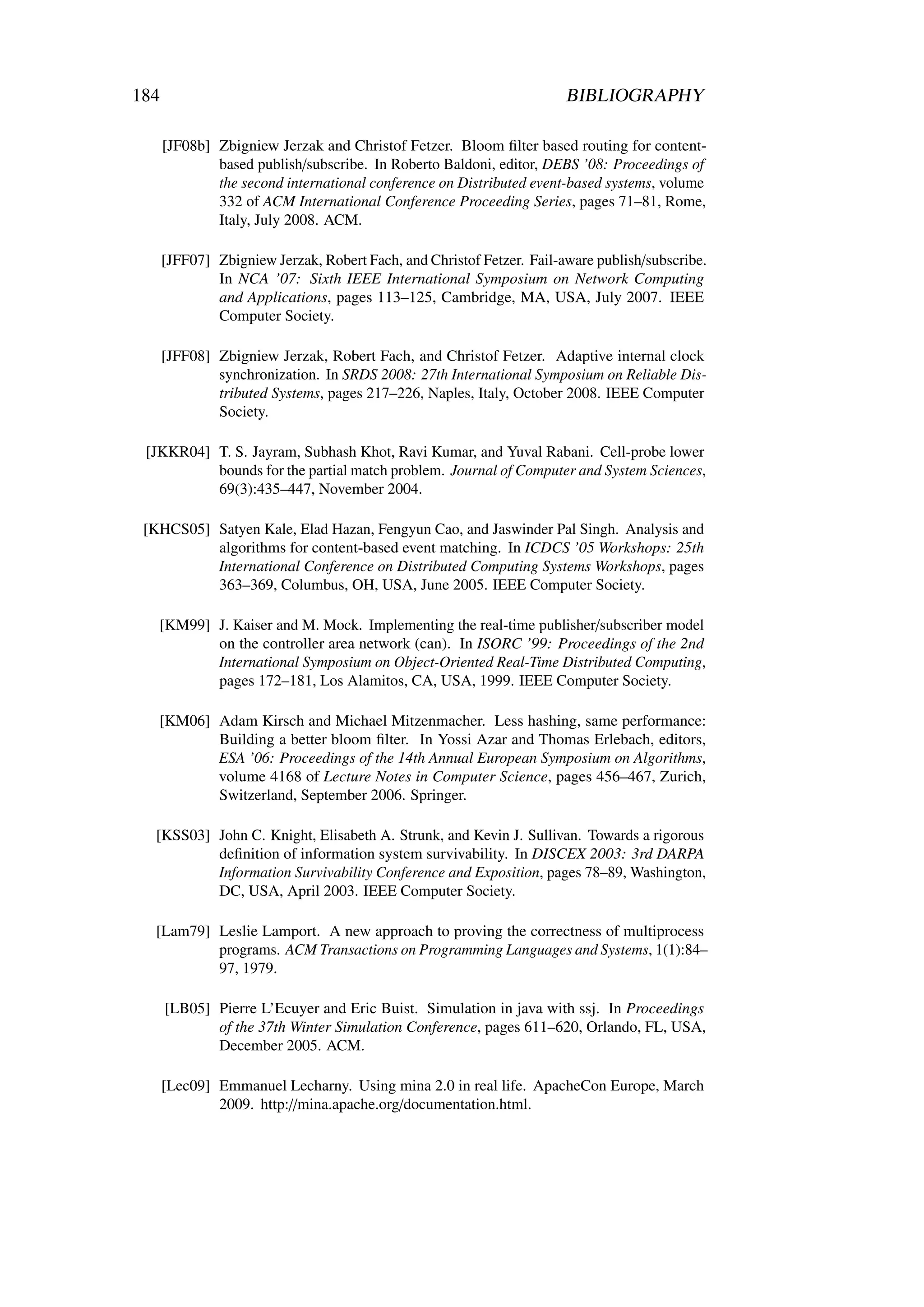 184                                                                    BIBLIOGRAPHY

      [JF08b] Zbigniew Jerzak and Christof Fetzer. Bloom ﬁlter based routing for content-
              based publish/subscribe. In Roberto Baldoni, editor, DEBS ’08: Proceedings of
              the second international conference on Distributed event-based systems, volume
              332 of ACM International Conference Proceeding Series, pages 71–81, Rome,
              Italy, July 2008. ACM.

      [JFF07] Zbigniew Jerzak, Robert Fach, and Christof Fetzer. Fail-aware publish/subscribe.
              In NCA ’07: Sixth IEEE International Symposium on Network Computing
              and Applications, pages 113–125, Cambridge, MA, USA, July 2007. IEEE
              Computer Society.

      [JFF08] Zbigniew Jerzak, Robert Fach, and Christof Fetzer. Adaptive internal clock
              synchronization. In SRDS 2008: 27th International Symposium on Reliable Dis-
              tributed Systems, pages 217–226, Naples, Italy, October 2008. IEEE Computer
              Society.

 [JKKR04] T. S. Jayram, Subhash Khot, Ravi Kumar, and Yuval Rabani. Cell-probe lower
          bounds for the partial match problem. Journal of Computer and System Sciences,
          69(3):435–447, November 2004.

 [KHCS05] Satyen Kale, Elad Hazan, Fengyun Cao, and Jaswinder Pal Singh. Analysis and
          algorithms for content-based event matching. In ICDCS ’05 Workshops: 25th
          International Conference on Distributed Computing Systems Workshops, pages
          363–369, Columbus, OH, USA, June 2005. IEEE Computer Society.

   [KM99] J. Kaiser and M. Mock. Implementing the real-time publisher/subscriber model
          on the controller area network (can). In ISORC ’99: Proceedings of the 2nd
          International Symposium on Object-Oriented Real-Time Distributed Computing,
          pages 172–181, Los Alamitos, CA, USA, 1999. IEEE Computer Society.

   [KM06] Adam Kirsch and Michael Mitzenmacher. Less hashing, same performance:
          Building a better bloom ﬁlter. In Yossi Azar and Thomas Erlebach, editors,
          ESA ’06: Proceedings of the 14th Annual European Symposium on Algorithms,
          volume 4168 of Lecture Notes in Computer Science, pages 456–467, Zurich,
          Switzerland, September 2006. Springer.

  [KSS03] John C. Knight, Elisabeth A. Strunk, and Kevin J. Sullivan. Towards a rigorous
          deﬁnition of information system survivability. In DISCEX 2003: 3rd DARPA
          Information Survivability Conference and Exposition, pages 78–89, Washington,
          DC, USA, April 2003. IEEE Computer Society.

  [Lam79] Leslie Lamport. A new approach to proving the correctness of multiprocess
          programs. ACM Transactions on Programming Languages and Systems, 1(1):84–
          97, 1979.

      [LB05] Pierre L’Ecuyer and Eric Buist. Simulation in java with ssj. In Proceedings
             of the 37th Winter Simulation Conference, pages 611–620, Orlando, FL, USA,
             December 2005. ACM.

      [Lec09] Emmanuel Lecharny. Using mina 2.0 in real life. ApacheCon Europe, March
              2009. http://mina.apache.org/documentation.html.
 