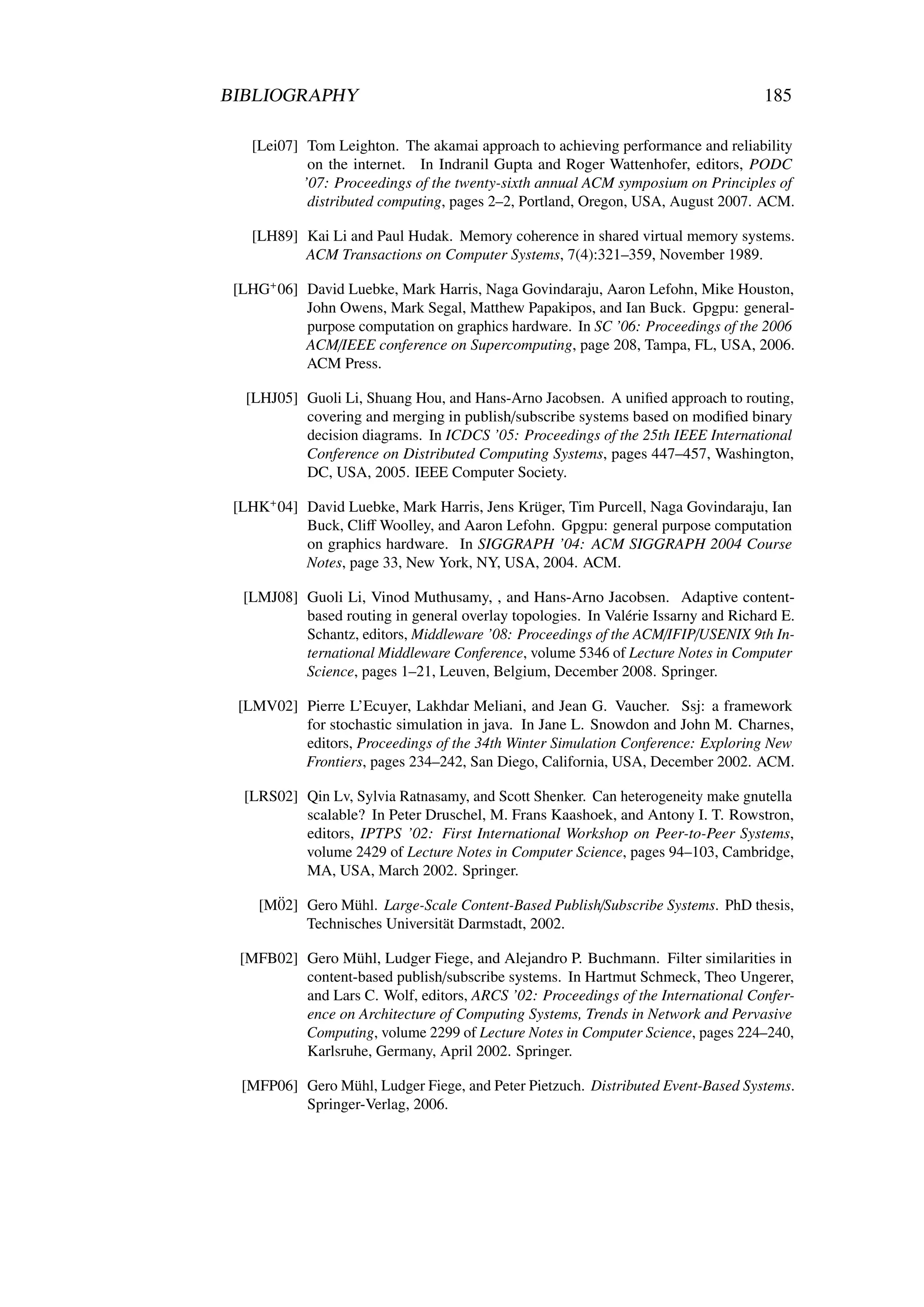 BIBLIOGRAPHY                                                                       185

   [Lei07] Tom Leighton. The akamai approach to achieving performance and reliability
            on the internet. In Indranil Gupta and Roger Wattenhofer, editors, PODC
           ’07: Proceedings of the twenty-sixth annual ACM symposium on Principles of
            distributed computing, pages 2–2, Portland, Oregon, USA, August 2007. ACM.

   [LH89] Kai Li and Paul Hudak. Memory coherence in shared virtual memory systems.
          ACM Transactions on Computer Systems, 7(4):321–359, November 1989.

 [LHG+ 06] David Luebke, Mark Harris, Naga Govindaraju, Aaron Lefohn, Mike Houston,
           John Owens, Mark Segal, Matthew Papakipos, and Ian Buck. Gpgpu: general-
           purpose computation on graphics hardware. In SC ’06: Proceedings of the 2006
           ACM/IEEE conference on Supercomputing, page 208, Tampa, FL, USA, 2006.
           ACM Press.

  [LHJ05] Guoli Li, Shuang Hou, and Hans-Arno Jacobsen. A uniﬁed approach to routing,
          covering and merging in publish/subscribe systems based on modiﬁed binary
          decision diagrams. In ICDCS ’05: Proceedings of the 25th IEEE International
          Conference on Distributed Computing Systems, pages 447–457, Washington,
          DC, USA, 2005. IEEE Computer Society.

 [LHK+ 04] David Luebke, Mark Harris, Jens Krüger, Tim Purcell, Naga Govindaraju, Ian
           Buck, Cliﬀ Woolley, and Aaron Lefohn. Gpgpu: general purpose computation
           on graphics hardware. In SIGGRAPH ’04: ACM SIGGRAPH 2004 Course
           Notes, page 33, New York, NY, USA, 2004. ACM.

  [LMJ08] Guoli Li, Vinod Muthusamy, , and Hans-Arno Jacobsen. Adaptive content-
          based routing in general overlay topologies. In Valérie Issarny and Richard E.
          Schantz, editors, Middleware ’08: Proceedings of the ACM/IFIP/USENIX 9th In-
          ternational Middleware Conference, volume 5346 of Lecture Notes in Computer
          Science, pages 1–21, Leuven, Belgium, December 2008. Springer.

 [LMV02] Pierre L’Ecuyer, Lakhdar Meliani, and Jean G. Vaucher. Ssj: a framework
         for stochastic simulation in java. In Jane L. Snowdon and John M. Charnes,
         editors, Proceedings of the 34th Winter Simulation Conference: Exploring New
         Frontiers, pages 234–242, San Diego, California, USA, December 2002. ACM.

  [LRS02] Qin Lv, Sylvia Ratnasamy, and Scott Shenker. Can heterogeneity make gnutella
          scalable? In Peter Druschel, M. Frans Kaashoek, and Antony I. T. Rowstron,
          editors, IPTPS ’02: First International Workshop on Peer-to-Peer Systems,
          volume 2429 of Lecture Notes in Computer Science, pages 94–103, Cambridge,
          MA, USA, March 2002. Springer.

      ¨
    [M02] Gero Mühl. Large-Scale Content-Based Publish/Subscribe Systems. PhD thesis,
          Technisches Universität Darmstadt, 2002.

  [MFB02] Gero Mühl, Ludger Fiege, and Alejandro P. Buchmann. Filter similarities in
          content-based publish/subscribe systems. In Hartmut Schmeck, Theo Ungerer,
          and Lars C. Wolf, editors, ARCS ’02: Proceedings of the International Confer-
          ence on Architecture of Computing Systems, Trends in Network and Pervasive
          Computing, volume 2299 of Lecture Notes in Computer Science, pages 224–240,
          Karlsruhe, Germany, April 2002. Springer.

  [MFP06] Gero Mühl, Ludger Fiege, and Peter Pietzuch. Distributed Event-Based Systems.
          Springer-Verlag, 2006.
 