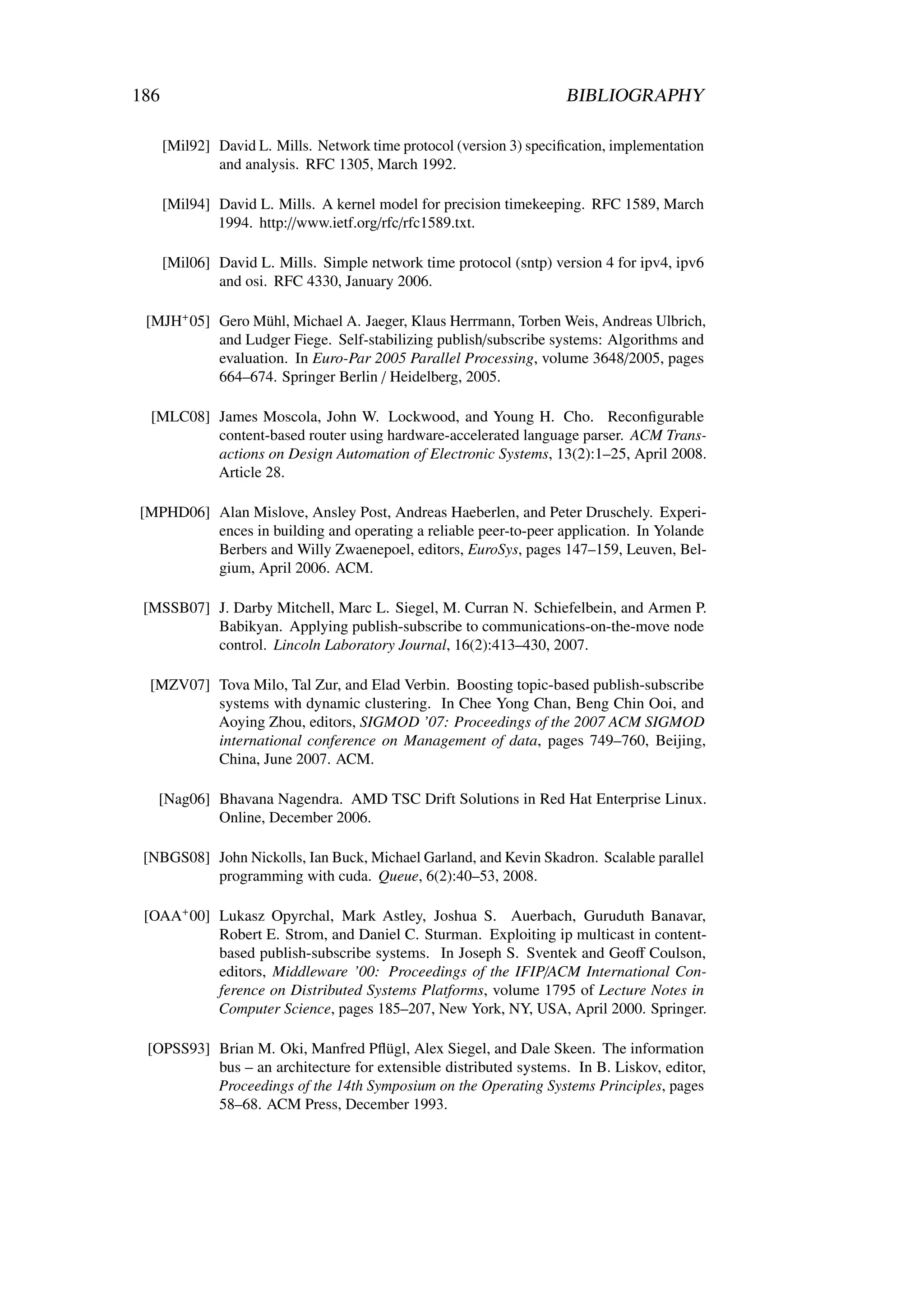 186                                                                   BIBLIOGRAPHY

      [Mil92] David L. Mills. Network time protocol (version 3) speciﬁcation, implementation
              and analysis. RFC 1305, March 1992.

      [Mil94] David L. Mills. A kernel model for precision timekeeping. RFC 1589, March
              1994. http://www.ietf.org/rfc/rfc1589.txt.

      [Mil06] David L. Mills. Simple network time protocol (sntp) version 4 for ipv4, ipv6
              and osi. RFC 4330, January 2006.

 [MJH+ 05] Gero Mühl, Michael A. Jaeger, Klaus Herrmann, Torben Weis, Andreas Ulbrich,
           and Ludger Fiege. Self-stabilizing publish/subscribe systems: Algorithms and
           evaluation. In Euro-Par 2005 Parallel Processing, volume 3648/2005, pages
           664–674. Springer Berlin / Heidelberg, 2005.

  [MLC08] James Moscola, John W. Lockwood, and Young H. Cho. Reconﬁgurable
          content-based router using hardware-accelerated language parser. ACM Trans-
          actions on Design Automation of Electronic Systems, 13(2):1–25, April 2008.
          Article 28.

[MPHD06] Alan Mislove, Ansley Post, Andreas Haeberlen, and Peter Druschely. Experi-
         ences in building and operating a reliable peer-to-peer application. In Yolande
         Berbers and Willy Zwaenepoel, editors, EuroSys, pages 147–159, Leuven, Bel-
         gium, April 2006. ACM.

 [MSSB07] J. Darby Mitchell, Marc L. Siegel, M. Curran N. Schiefelbein, and Armen P.
          Babikyan. Applying publish-subscribe to communications-on-the-move node
          control. Lincoln Laboratory Journal, 16(2):413–430, 2007.

  [MZV07] Tova Milo, Tal Zur, and Elad Verbin. Boosting topic-based publish-subscribe
          systems with dynamic clustering. In Chee Yong Chan, Beng Chin Ooi, and
          Aoying Zhou, editors, SIGMOD ’07: Proceedings of the 2007 ACM SIGMOD
          international conference on Management of data, pages 749–760, Beijing,
          China, June 2007. ACM.

   [Nag06] Bhavana Nagendra. AMD TSC Drift Solutions in Red Hat Enterprise Linux.
           Online, December 2006.

 [NBGS08] John Nickolls, Ian Buck, Michael Garland, and Kevin Skadron. Scalable parallel
          programming with cuda. Queue, 6(2):40–53, 2008.

 [OAA+ 00] Lukasz Opyrchal, Mark Astley, Joshua S. Auerbach, Guruduth Banavar,
           Robert E. Strom, and Daniel C. Sturman. Exploiting ip multicast in content-
           based publish-subscribe systems. In Joseph S. Sventek and Geoﬀ Coulson,
           editors, Middleware ’00: Proceedings of the IFIP/ACM International Con-
           ference on Distributed Systems Platforms, volume 1795 of Lecture Notes in
           Computer Science, pages 185–207, New York, NY, USA, April 2000. Springer.

 [OPSS93] Brian M. Oki, Manfred Pﬂügl, Alex Siegel, and Dale Skeen. The information
          bus – an architecture for extensible distributed systems. In B. Liskov, editor,
          Proceedings of the 14th Symposium on the Operating Systems Principles, pages
          58–68. ACM Press, December 1993.
 