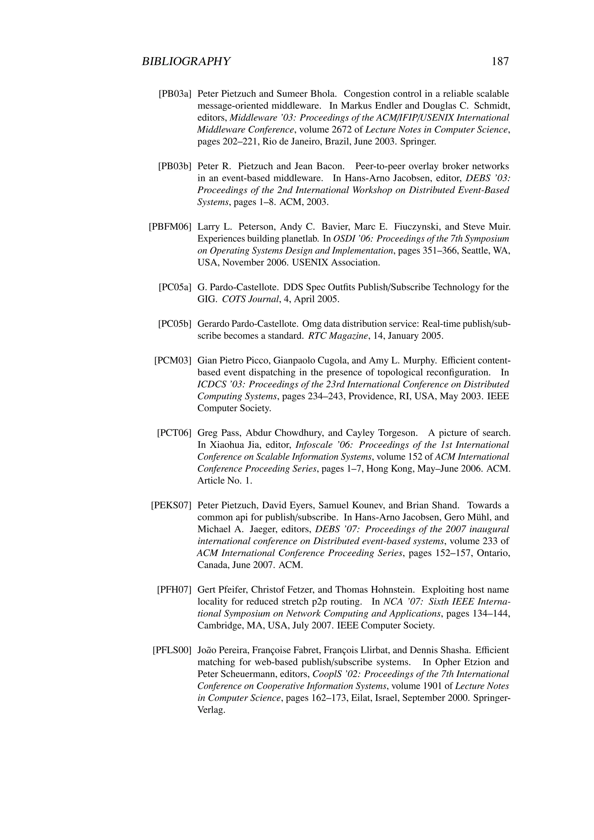 BIBLIOGRAPHY                                                                        187

  [PB03a] Peter Pietzuch and Sumeer Bhola. Congestion control in a reliable scalable
          message-oriented middleware. In Markus Endler and Douglas C. Schmidt,
          editors, Middleware ’03: Proceedings of the ACM/IFIP/USENIX International
          Middleware Conference, volume 2672 of Lecture Notes in Computer Science,
          pages 202–221, Rio de Janeiro, Brazil, June 2003. Springer.

  [PB03b] Peter R. Pietzuch and Jean Bacon. Peer-to-peer overlay broker networks
          in an event-based middleware. In Hans-Arno Jacobsen, editor, DEBS ’03:
          Proceedings of the 2nd International Workshop on Distributed Event-Based
          Systems, pages 1–8. ACM, 2003.

[PBFM06] Larry L. Peterson, Andy C. Bavier, Marc E. Fiuczynski, and Steve Muir.
         Experiences building planetlab. In OSDI ’06: Proceedings of the 7th Symposium
         on Operating Systems Design and Implementation, pages 351–366, Seattle, WA,
         USA, November 2006. USENIX Association.

  [PC05a] G. Pardo-Castellote. DDS Spec Outﬁts Publish/Subscribe Technology for the
          GIG. COTS Journal, 4, April 2005.

  [PC05b] Gerardo Pardo-Castellote. Omg data distribution service: Real-time publish/sub-
          scribe becomes a standard. RTC Magazine, 14, January 2005.

 [PCM03] Gian Pietro Picco, Gianpaolo Cugola, and Amy L. Murphy. Eﬃcient content-
         based event dispatching in the presence of topological reconﬁguration. In
         ICDCS ’03: Proceedings of the 23rd International Conference on Distributed
         Computing Systems, pages 234–243, Providence, RI, USA, May 2003. IEEE
         Computer Society.

  [PCT06] Greg Pass, Abdur Chowdhury, and Cayley Torgeson. A picture of search.
          In Xiaohua Jia, editor, Infoscale ’06: Proceedings of the 1st International
          Conference on Scalable Information Systems, volume 152 of ACM International
          Conference Proceeding Series, pages 1–7, Hong Kong, May–June 2006. ACM.
          Article No. 1.

 [PEKS07] Peter Pietzuch, David Eyers, Samuel Kounev, and Brian Shand. Towards a
          common api for publish/subscribe. In Hans-Arno Jacobsen, Gero Mühl, and
          Michael A. Jaeger, editors, DEBS ’07: Proceedings of the 2007 inaugural
          international conference on Distributed event-based systems, volume 233 of
          ACM International Conference Proceeding Series, pages 152–157, Ontario,
          Canada, June 2007. ACM.

  [PFH07] Gert Pfeifer, Christof Fetzer, and Thomas Hohnstein. Exploiting host name
          locality for reduced stretch p2p routing. In NCA ’07: Sixth IEEE Interna-
          tional Symposium on Network Computing and Applications, pages 134–144,
          Cambridge, MA, USA, July 2007. IEEE Computer Society.

 [PFLS00] Jo˜ o Pereira, Françoise Fabret, François Llirbat, and Dennis Shasha. Eﬃcient
            a
          matching for web-based publish/subscribe systems. In Opher Etzion and
          Peter Scheuermann, editors, CooplS ’02: Proceedings of the 7th International
          Conference on Cooperative Information Systems, volume 1901 of Lecture Notes
          in Computer Science, pages 162–173, Eilat, Israel, September 2000. Springer-
          Verlag.
 