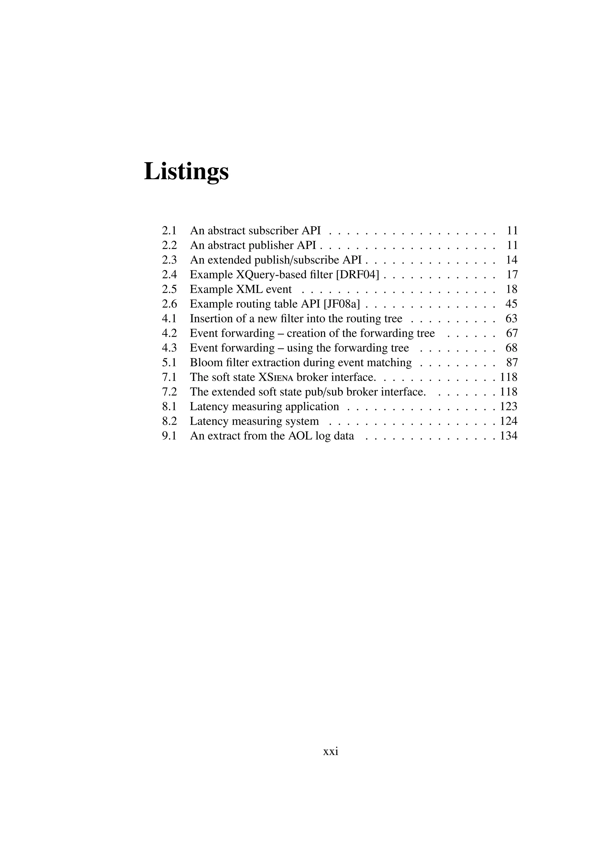 Listings

 2.1   An abstract subscriber API . . . . . . . . . . . . .     .   .   .   .   .   .    11
 2.2   An abstract publisher API . . . . . . . . . . . . . .    .   .   .   .   .   .    11
 2.3   An extended publish/subscribe API . . . . . . . . .      .   .   .   .   .   .    14
 2.4   Example XQuery-based ﬁlter [DRF04] . . . . . . .         .   .   .   .   .   .    17
 2.5   Example XML event . . . . . . . . . . . . . . . .        .   .   .   .   .   .    18
 2.6   Example routing table API [JF08a] . . . . . . . . .      .   .   .   .   .   .    45
 4.1   Insertion of a new ﬁlter into the routing tree . . . .   .   .   .   .   .   .    63
 4.2   Event forwarding – creation of the forwarding tree       .   .   .   .   .   .    67
 4.3   Event forwarding – using the forwarding tree . . .       .   .   .   .   .   .    68
 5.1   Bloom ﬁlter extraction during event matching . . .       .   .   .   .   .   .    87
 7.1   The soft state XSiena broker interface. . . . . . . .    .   .   .   .   .   .   118
 7.2   The extended soft state pub/sub broker interface. .      .   .   .   .   .   .   118
 8.1   Latency measuring application . . . . . . . . . . .      .   .   .   .   .   .   123
 8.2   Latency measuring system . . . . . . . . . . . . .       .   .   .   .   .   .   124
 9.1   An extract from the AOL log data . . . . . . . . .       .   .   .   .   .   .   134




                                   xxi
 