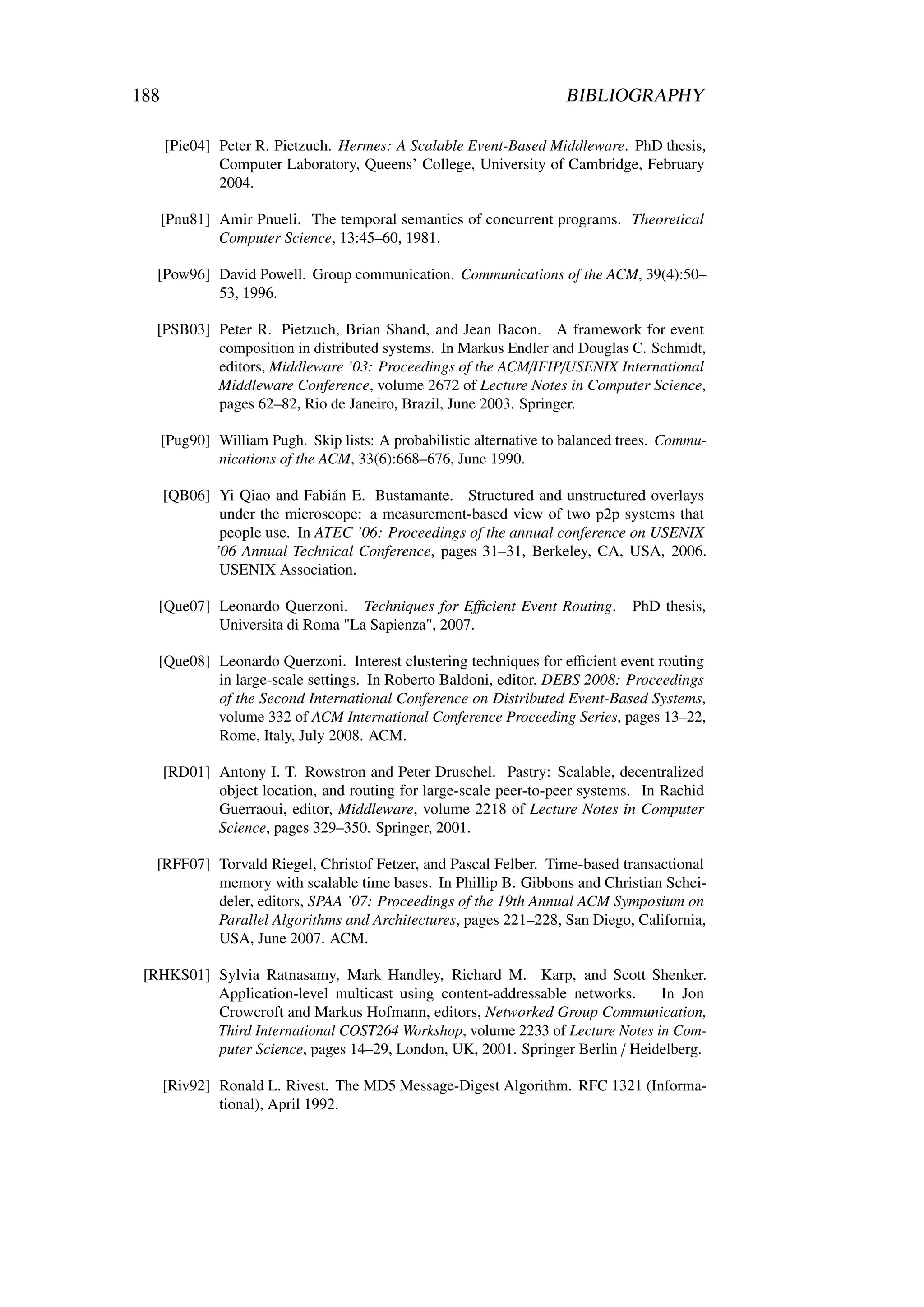 188                                                                   BIBLIOGRAPHY

      [Pie04] Peter R. Pietzuch. Hermes: A Scalable Event-Based Middleware. PhD thesis,
              Computer Laboratory, Queens’ College, University of Cambridge, February
              2004.

      [Pnu81] Amir Pnueli. The temporal semantics of concurrent programs. Theoretical
              Computer Science, 13:45–60, 1981.

   [Pow96] David Powell. Group communication. Communications of the ACM, 39(4):50–
           53, 1996.

   [PSB03] Peter R. Pietzuch, Brian Shand, and Jean Bacon. A framework for event
           composition in distributed systems. In Markus Endler and Douglas C. Schmidt,
           editors, Middleware ’03: Proceedings of the ACM/IFIP/USENIX International
           Middleware Conference, volume 2672 of Lecture Notes in Computer Science,
           pages 62–82, Rio de Janeiro, Brazil, June 2003. Springer.

      [Pug90] William Pugh. Skip lists: A probabilistic alternative to balanced trees. Commu-
              nications of the ACM, 33(6):668–676, June 1990.

      [QB06] Yi Qiao and Fabián E. Bustamante. Structured and unstructured overlays
              under the microscope: a measurement-based view of two p2p systems that
              people use. In ATEC ’06: Proceedings of the annual conference on USENIX
             ’06 Annual Technical Conference, pages 31–31, Berkeley, CA, USA, 2006.
              USENIX Association.

   [Que07] Leonardo Querzoni. Techniques for Eﬃcient Event Routing.              PhD thesis,
           Universita di Roma "La Sapienza", 2007.

   [Que08] Leonardo Querzoni. Interest clustering techniques for eﬃcient event routing
           in large-scale settings. In Roberto Baldoni, editor, DEBS 2008: Proceedings
           of the Second International Conference on Distributed Event-Based Systems,
           volume 332 of ACM International Conference Proceeding Series, pages 13–22,
           Rome, Italy, July 2008. ACM.

      [RD01] Antony I. T. Rowstron and Peter Druschel. Pastry: Scalable, decentralized
             object location, and routing for large-scale peer-to-peer systems. In Rachid
             Guerraoui, editor, Middleware, volume 2218 of Lecture Notes in Computer
             Science, pages 329–350. Springer, 2001.

   [RFF07] Torvald Riegel, Christof Fetzer, and Pascal Felber. Time-based transactional
           memory with scalable time bases. In Phillip B. Gibbons and Christian Schei-
           deler, editors, SPAA ’07: Proceedings of the 19th Annual ACM Symposium on
           Parallel Algorithms and Architectures, pages 221–228, San Diego, California,
           USA, June 2007. ACM.

 [RHKS01] Sylvia Ratnasamy, Mark Handley, Richard M. Karp, and Scott Shenker.
          Application-level multicast using content-addressable networks.     In Jon
          Crowcroft and Markus Hofmann, editors, Networked Group Communication,
          Third International COST264 Workshop, volume 2233 of Lecture Notes in Com-
          puter Science, pages 14–29, London, UK, 2001. Springer Berlin / Heidelberg.

      [Riv92] Ronald L. Rivest. The MD5 Message-Digest Algorithm. RFC 1321 (Informa-
              tional), April 1992.
 