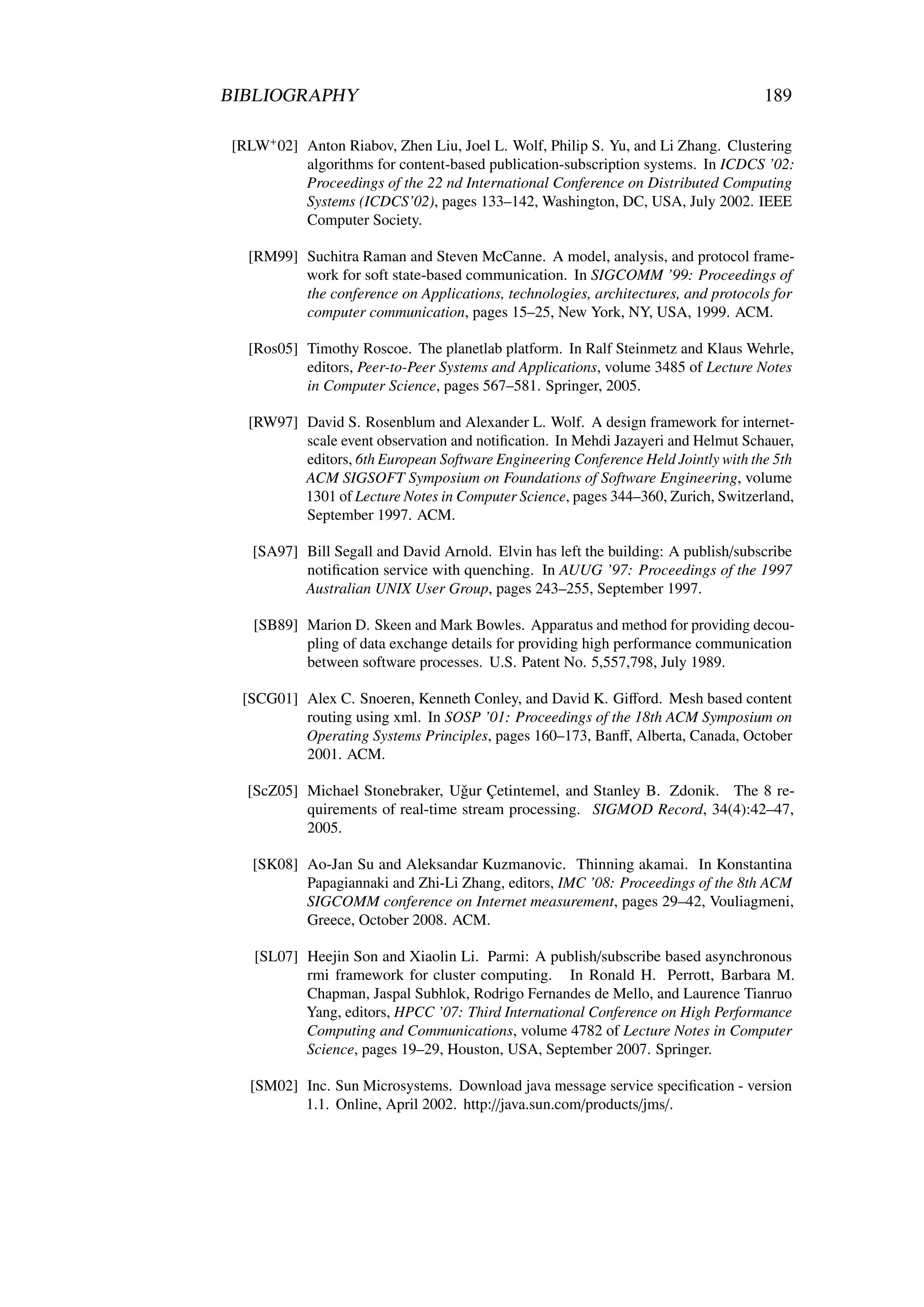 BIBLIOGRAPHY                                                                        189

 [RLW+ 02] Anton Riabov, Zhen Liu, Joel L. Wolf, Philip S. Yu, and Li Zhang. Clustering
           algorithms for content-based publication-subscription systems. In ICDCS ’02:
           Proceedings of the 22 nd International Conference on Distributed Computing
           Systems (ICDCS’02), pages 133–142, Washington, DC, USA, July 2002. IEEE
           Computer Society.

   [RM99] Suchitra Raman and Steven McCanne. A model, analysis, and protocol frame-
          work for soft state-based communication. In SIGCOMM ’99: Proceedings of
          the conference on Applications, technologies, architectures, and protocols for
          computer communication, pages 15–25, New York, NY, USA, 1999. ACM.

   [Ros05] Timothy Roscoe. The planetlab platform. In Ralf Steinmetz and Klaus Wehrle,
           editors, Peer-to-Peer Systems and Applications, volume 3485 of Lecture Notes
           in Computer Science, pages 567–581. Springer, 2005.

   [RW97] David S. Rosenblum and Alexander L. Wolf. A design framework for internet-
          scale event observation and notiﬁcation. In Mehdi Jazayeri and Helmut Schauer,
          editors, 6th European Software Engineering Conference Held Jointly with the 5th
          ACM SIGSOFT Symposium on Foundations of Software Engineering, volume
          1301 of Lecture Notes in Computer Science, pages 344–360, Zurich, Switzerland,
          September 1997. ACM.

    [SA97] Bill Segall and David Arnold. Elvin has left the building: A publish/subscribe
           notiﬁcation service with quenching. In AUUG ’97: Proceedings of the 1997
           Australian UNIX User Group, pages 243–255, September 1997.

    [SB89] Marion D. Skeen and Mark Bowles. Apparatus and method for providing decou-
           pling of data exchange details for providing high performance communication
           between software processes. U.S. Patent No. 5,557,798, July 1989.

  [SCG01] Alex C. Snoeren, Kenneth Conley, and David K. Giﬀord. Mesh based content
          routing using xml. In SOSP ’01: Proceedings of the 18th ACM Symposium on
          Operating Systems Principles, pages 160–173, Banﬀ, Alberta, Canada, October
          2001. ACM.

   [ScZ05] Michael Stonebraker, Uˇ ur Çetintemel, and Stanley B. Zdonik. The 8 re-
                                   g
           quirements of real-time stream processing. SIGMOD Record, 34(4):42–47,
           2005.

    [SK08] Ao-Jan Su and Aleksandar Kuzmanovic. Thinning akamai. In Konstantina
           Papagiannaki and Zhi-Li Zhang, editors, IMC ’08: Proceedings of the 8th ACM
           SIGCOMM conference on Internet measurement, pages 29–42, Vouliagmeni,
           Greece, October 2008. ACM.

    [SL07] Heejin Son and Xiaolin Li. Parmi: A publish/subscribe based asynchronous
           rmi framework for cluster computing. In Ronald H. Perrott, Barbara M.
           Chapman, Jaspal Subhlok, Rodrigo Fernandes de Mello, and Laurence Tianruo
           Yang, editors, HPCC ’07: Third International Conference on High Performance
           Computing and Communications, volume 4782 of Lecture Notes in Computer
           Science, pages 19–29, Houston, USA, September 2007. Springer.

   [SM02] Inc. Sun Microsystems. Download java message service speciﬁcation - version
          1.1. Online, April 2002. http://java.sun.com/products/jms/.
 