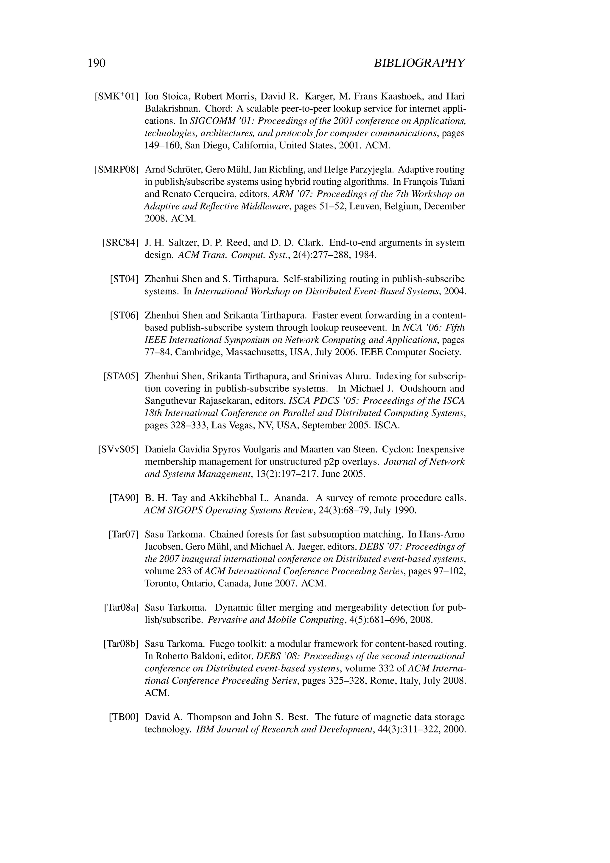 190                                                                   BIBLIOGRAPHY

 [SMK+ 01] Ion Stoica, Robert Morris, David R. Karger, M. Frans Kaashoek, and Hari
           Balakrishnan. Chord: A scalable peer-to-peer lookup service for internet appli-
           cations. In SIGCOMM ’01: Proceedings of the 2001 conference on Applications,
           technologies, architectures, and protocols for computer communications, pages
           149–160, San Diego, California, United States, 2001. ACM.

 [SMRP08] Arnd Schröter, Gero Mühl, Jan Richling, and Helge Parzyjegla. Adaptive routing
          in publish/subscribe systems using hybrid routing algorithms. In François Taïani
          and Renato Cerqueira, editors, ARM ’07: Proceedings of the 7th Workshop on
          Adaptive and Reﬂective Middleware, pages 51–52, Leuven, Belgium, December
          2008. ACM.

  [SRC84] J. H. Saltzer, D. P. Reed, and D. D. Clark. End-to-end arguments in system
          design. ACM Trans. Comput. Syst., 2(4):277–288, 1984.

      [ST04] Zhenhui Shen and S. Tirthapura. Self-stabilizing routing in publish-subscribe
             systems. In International Workshop on Distributed Event-Based Systems, 2004.

      [ST06] Zhenhui Shen and Srikanta Tirthapura. Faster event forwarding in a content-
             based publish-subscribe system through lookup reuseevent. In NCA ’06: Fifth
             IEEE International Symposium on Network Computing and Applications, pages
             77–84, Cambridge, Massachusetts, USA, July 2006. IEEE Computer Society.

   [STA05] Zhenhui Shen, Srikanta Tirthapura, and Srinivas Aluru. Indexing for subscrip-
           tion covering in publish-subscribe systems. In Michael J. Oudshoorn and
           Sanguthevar Rajasekaran, editors, ISCA PDCS ’05: Proceedings of the ISCA
           18th International Conference on Parallel and Distributed Computing Systems,
           pages 328–333, Las Vegas, NV, USA, September 2005. ISCA.

 [SVvS05] Daniela Gavidia Spyros Voulgaris and Maarten van Steen. Cyclon: Inexpensive
          membership management for unstructured p2p overlays. Journal of Network
          and Systems Management, 13(2):197–217, June 2005.

      [TA90] B. H. Tay and Akkihebbal L. Ananda. A survey of remote procedure calls.
             ACM SIGOPS Operating Systems Review, 24(3):68–79, July 1990.

      [Tar07] Sasu Tarkoma. Chained forests for fast subsumption matching. In Hans-Arno
              Jacobsen, Gero Mühl, and Michael A. Jaeger, editors, DEBS ’07: Proceedings of
              the 2007 inaugural international conference on Distributed event-based systems,
              volume 233 of ACM International Conference Proceeding Series, pages 97–102,
              Toronto, Ontario, Canada, June 2007. ACM.

   [Tar08a] Sasu Tarkoma. Dynamic ﬁlter merging and mergeability detection for pub-
            lish/subscribe. Pervasive and Mobile Computing, 4(5):681–696, 2008.

   [Tar08b] Sasu Tarkoma. Fuego toolkit: a modular framework for content-based routing.
            In Roberto Baldoni, editor, DEBS ’08: Proceedings of the second international
            conference on Distributed event-based systems, volume 332 of ACM Interna-
            tional Conference Proceeding Series, pages 325–328, Rome, Italy, July 2008.
            ACM.

      [TB00] David A. Thompson and John S. Best. The future of magnetic data storage
             technology. IBM Journal of Research and Development, 44(3):311–322, 2000.
 