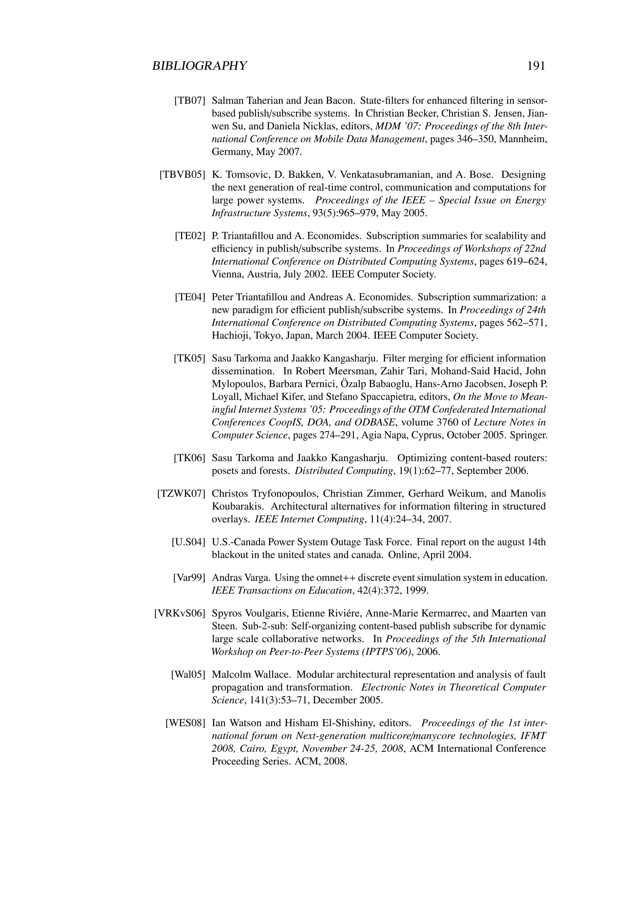 BIBLIOGRAPHY                                                                          191

    [TB07] Salman Taherian and Jean Bacon. State-ﬁlters for enhanced ﬁltering in sensor-
           based publish/subscribe systems. In Christian Becker, Christian S. Jensen, Jian-
           wen Su, and Daniela Nicklas, editors, MDM ’07: Proceedings of the 8th Inter-
           national Conference on Mobile Data Management, pages 346–350, Mannheim,
           Germany, May 2007.

 [TBVB05] K. Tomsovic, D. Bakken, V. Venkatasubramanian, and A. Bose. Designing
          the next generation of real-time control, communication and computations for
          large power systems. Proceedings of the IEEE – Special Issue on Energy
          Infrastructure Systems, 93(5):965–979, May 2005.

    [TE02] P. Triantaﬁllou and A. Economides. Subscription summaries for scalability and
           eﬃciency in publish/subscribe systems. In Proceedings of Workshops of 22nd
           International Conference on Distributed Computing Systems, pages 619–624,
           Vienna, Austria, July 2002. IEEE Computer Society.

    [TE04] Peter Triantaﬁllou and Andreas A. Economides. Subscription summarization: a
           new paradigm for eﬃcient publish/subscribe systems. In Proceedings of 24th
           International Conference on Distributed Computing Systems, pages 562–571,
           Hachioji, Tokyo, Japan, March 2004. IEEE Computer Society.

    [TK05] Sasu Tarkoma and Jaakko Kangasharju. Filter merging for eﬃcient information
           dissemination. In Robert Meersman, Zahir Tari, Mohand-Said Hacid, John
           Mylopoulos, Barbara Pernici, Özalp Babaoglu, Hans-Arno Jacobsen, Joseph P.
           Loyall, Michael Kifer, and Stefano Spaccapietra, editors, On the Move to Mean-
           ingful Internet Systems ’05: Proceedings of the OTM Confederated International
           Conferences CoopIS, DOA, and ODBASE, volume 3760 of Lecture Notes in
           Computer Science, pages 274–291, Agia Napa, Cyprus, October 2005. Springer.

    [TK06] Sasu Tarkoma and Jaakko Kangasharju. Optimizing content-based routers:
           posets and forests. Distributed Computing, 19(1):62–77, September 2006.

[TZWK07] Christos Tryfonopoulos, Christian Zimmer, Gerhard Weikum, and Manolis
         Koubarakis. Architectural alternatives for information ﬁltering in structured
         overlays. IEEE Internet Computing, 11(4):24–34, 2007.

   [U.S04] U.S.-Canada Power System Outage Task Force. Final report on the august 14th
           blackout in the united states and canada. Online, April 2004.

    [Var99] Andras Varga. Using the omnet++ discrete event simulation system in education.
            IEEE Transactions on Education, 42(4):372, 1999.

[VRKvS06] Spyros Voulgaris, Etienne Riviére, Anne-Marie Kermarrec, and Maarten van
          Steen. Sub-2-sub: Self-organizing content-based publish subscribe for dynamic
          large scale collaborative networks. In Proceedings of the 5th International
          Workshop on Peer-to-Peer Systems (IPTPS’06), 2006.

   [Wal05] Malcolm Wallace. Modular architectural representation and analysis of fault
           propagation and transformation. Electronic Notes in Theoretical Computer
           Science, 141(3):53–71, December 2005.

  [WES08] Ian Watson and Hisham El-Shishiny, editors. Proceedings of the 1st inter-
          national forum on Next-generation multicore/manycore technologies, IFMT
          2008, Cairo, Egypt, November 24-25, 2008, ACM International Conference
          Proceeding Series. ACM, 2008.
 
