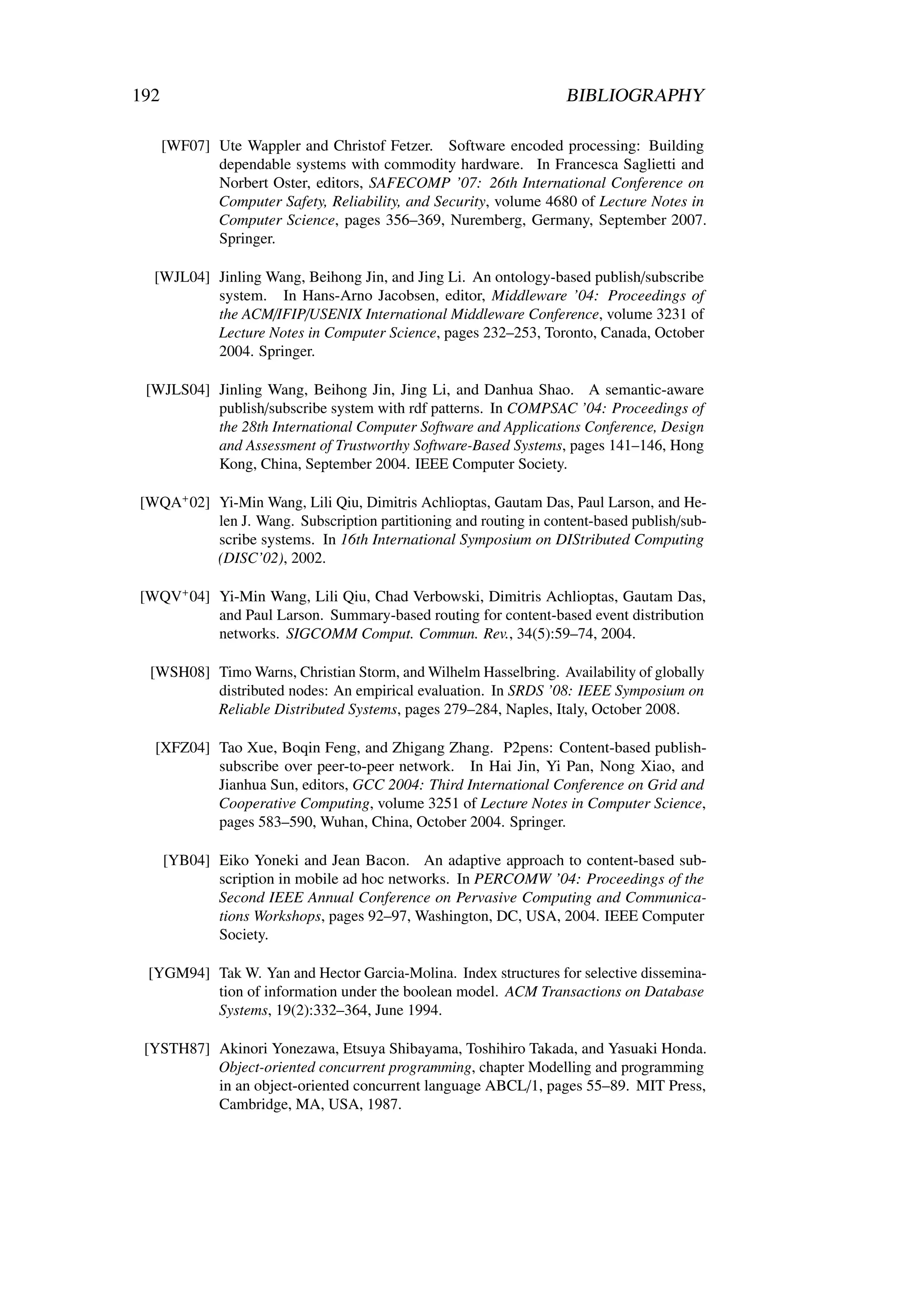 192                                                                BIBLIOGRAPHY

      [WF07] Ute Wappler and Christof Fetzer. Software encoded processing: Building
             dependable systems with commodity hardware. In Francesca Saglietti and
             Norbert Oster, editors, SAFECOMP ’07: 26th International Conference on
             Computer Safety, Reliability, and Security, volume 4680 of Lecture Notes in
             Computer Science, pages 356–369, Nuremberg, Germany, September 2007.
             Springer.

  [WJL04] Jinling Wang, Beihong Jin, and Jing Li. An ontology-based publish/subscribe
          system. In Hans-Arno Jacobsen, editor, Middleware ’04: Proceedings of
          the ACM/IFIP/USENIX International Middleware Conference, volume 3231 of
          Lecture Notes in Computer Science, pages 232–253, Toronto, Canada, October
          2004. Springer.

 [WJLS04] Jinling Wang, Beihong Jin, Jing Li, and Danhua Shao. A semantic-aware
          publish/subscribe system with rdf patterns. In COMPSAC ’04: Proceedings of
          the 28th International Computer Software and Applications Conference, Design
          and Assessment of Trustworthy Software-Based Systems, pages 141–146, Hong
          Kong, China, September 2004. IEEE Computer Society.

[WQA+ 02] Yi-Min Wang, Lili Qiu, Dimitris Achlioptas, Gautam Das, Paul Larson, and He-
          len J. Wang. Subscription partitioning and routing in content-based publish/sub-
          scribe systems. In 16th International Symposium on DIStributed Computing
          (DISC’02), 2002.

[WQV+ 04] Yi-Min Wang, Lili Qiu, Chad Verbowski, Dimitris Achlioptas, Gautam Das,
          and Paul Larson. Summary-based routing for content-based event distribution
          networks. SIGCOMM Comput. Commun. Rev., 34(5):59–74, 2004.

 [WSH08] Timo Warns, Christian Storm, and Wilhelm Hasselbring. Availability of globally
         distributed nodes: An empirical evaluation. In SRDS ’08: IEEE Symposium on
         Reliable Distributed Systems, pages 279–284, Naples, Italy, October 2008.

  [XFZ04] Tao Xue, Boqin Feng, and Zhigang Zhang. P2pens: Content-based publish-
          subscribe over peer-to-peer network. In Hai Jin, Yi Pan, Nong Xiao, and
          Jianhua Sun, editors, GCC 2004: Third International Conference on Grid and
          Cooperative Computing, volume 3251 of Lecture Notes in Computer Science,
          pages 583–590, Wuhan, China, October 2004. Springer.

      [YB04] Eiko Yoneki and Jean Bacon. An adaptive approach to content-based sub-
             scription in mobile ad hoc networks. In PERCOMW ’04: Proceedings of the
             Second IEEE Annual Conference on Pervasive Computing and Communica-
             tions Workshops, pages 92–97, Washington, DC, USA, 2004. IEEE Computer
             Society.

 [YGM94] Tak W. Yan and Hector Garcia-Molina. Index structures for selective dissemina-
         tion of information under the boolean model. ACM Transactions on Database
         Systems, 19(2):332–364, June 1994.

 [YSTH87] Akinori Yonezawa, Etsuya Shibayama, Toshihiro Takada, and Yasuaki Honda.
          Object-oriented concurrent programming, chapter Modelling and programming
          in an object-oriented concurrent language ABCL/1, pages 55–89. MIT Press,
          Cambridge, MA, USA, 1987.
 