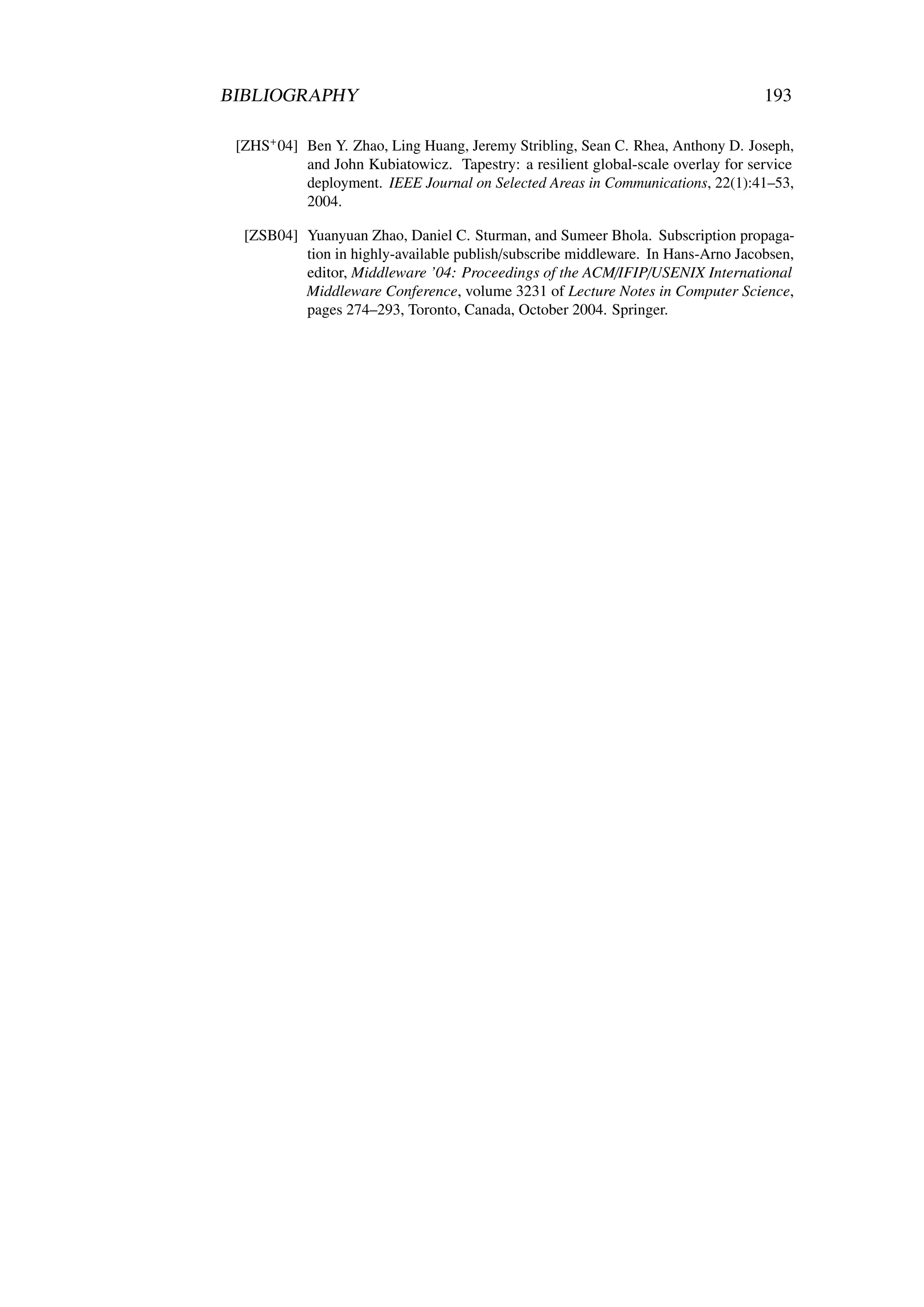 BIBLIOGRAPHY                                                                      193

 [ZHS+ 04] Ben Y. Zhao, Ling Huang, Jeremy Stribling, Sean C. Rhea, Anthony D. Joseph,
           and John Kubiatowicz. Tapestry: a resilient global-scale overlay for service
           deployment. IEEE Journal on Selected Areas in Communications, 22(1):41–53,
           2004.

  [ZSB04] Yuanyuan Zhao, Daniel C. Sturman, and Sumeer Bhola. Subscription propaga-
          tion in highly-available publish/subscribe middleware. In Hans-Arno Jacobsen,
          editor, Middleware ’04: Proceedings of the ACM/IFIP/USENIX International
          Middleware Conference, volume 3231 of Lecture Notes in Computer Science,
          pages 274–293, Toronto, Canada, October 2004. Springer.
 