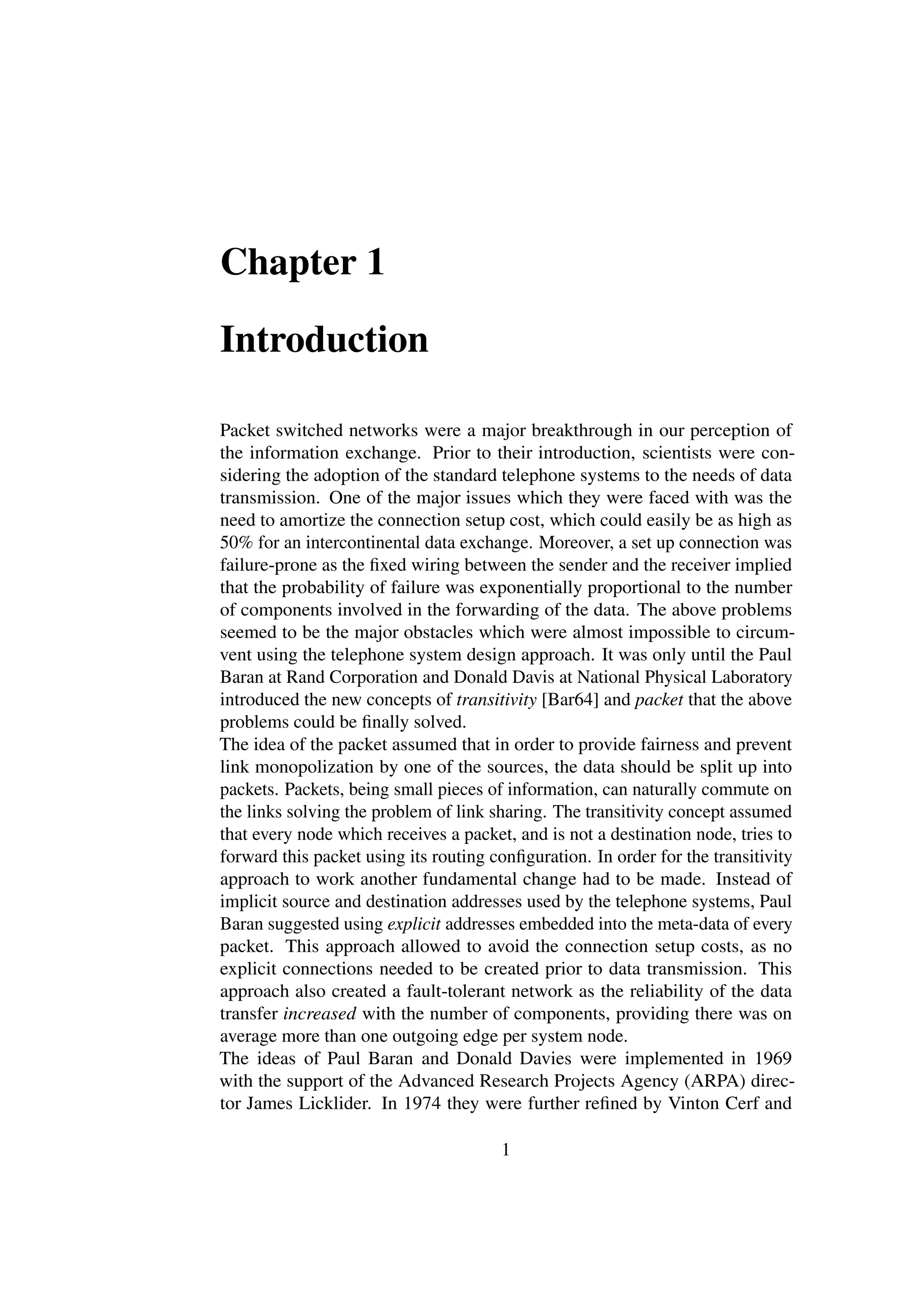 Chapter 1

Introduction

Packet switched networks were a major breakthrough in our perception of
the information exchange. Prior to their introduction, scientists were con-
sidering the adoption of the standard telephone systems to the needs of data
transmission. One of the major issues which they were faced with was the
need to amortize the connection setup cost, which could easily be as high as
50% for an intercontinental data exchange. Moreover, a set up connection was
failure-prone as the ﬁxed wiring between the sender and the receiver implied
that the probability of failure was exponentially proportional to the number
of components involved in the forwarding of the data. The above problems
seemed to be the major obstacles which were almost impossible to circum-
vent using the telephone system design approach. It was only until the Paul
Baran at Rand Corporation and Donald Davis at National Physical Laboratory
introduced the new concepts of transitivity [Bar64] and packet that the above
problems could be ﬁnally solved.
The idea of the packet assumed that in order to provide fairness and prevent
link monopolization by one of the sources, the data should be split up into
packets. Packets, being small pieces of information, can naturally commute on
the links solving the problem of link sharing. The transitivity concept assumed
that every node which receives a packet, and is not a destination node, tries to
forward this packet using its routing conﬁguration. In order for the transitivity
approach to work another fundamental change had to be made. Instead of
implicit source and destination addresses used by the telephone systems, Paul
Baran suggested using explicit addresses embedded into the meta-data of every
packet. This approach allowed to avoid the connection setup costs, as no
explicit connections needed to be created prior to data transmission. This
approach also created a fault-tolerant network as the reliability of the data
transfer increased with the number of components, providing there was on
average more than one outgoing edge per system node.
The ideas of Paul Baran and Donald Davies were implemented in 1969
with the support of the Advanced Research Projects Agency (ARPA) direc-
tor James Licklider. In 1974 they were further reﬁned by Vinton Cerf and

                                       1
 