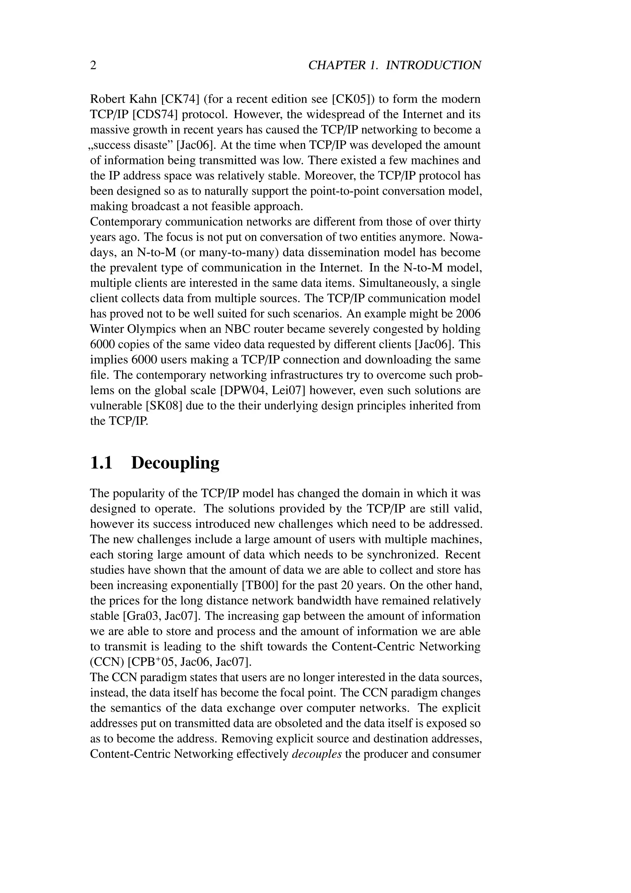 2                                           CHAPTER 1. INTRODUCTION

Robert Kahn [CK74] (for a recent edition see [CK05]) to form the modern
TCP/IP [CDS74] protocol. However, the widespread of the Internet and its
massive growth in recent years has caused the TCP/IP networking to become a
„success disaste” [Jac06]. At the time when TCP/IP was developed the amount
of information being transmitted was low. There existed a few machines and
the IP address space was relatively stable. Moreover, the TCP/IP protocol has
been designed so as to naturally support the point-to-point conversation model,
making broadcast a not feasible approach.
Contemporary communication networks are diﬀerent from those of over thirty
years ago. The focus is not put on conversation of two entities anymore. Nowa-
days, an N-to-M (or many-to-many) data dissemination model has become
the prevalent type of communication in the Internet. In the N-to-M model,
multiple clients are interested in the same data items. Simultaneously, a single
client collects data from multiple sources. The TCP/IP communication model
has proved not to be well suited for such scenarios. An example might be 2006
Winter Olympics when an NBC router became severely congested by holding
6000 copies of the same video data requested by diﬀerent clients [Jac06]. This
implies 6000 users making a TCP/IP connection and downloading the same
ﬁle. The contemporary networking infrastructures try to overcome such prob-
lems on the global scale [DPW04, Lei07] however, even such solutions are
vulnerable [SK08] due to the their underlying design principles inherited from
the TCP/IP.


1.1     Decoupling
The popularity of the TCP/IP model has changed the domain in which it was
designed to operate. The solutions provided by the TCP/IP are still valid,
however its success introduced new challenges which need to be addressed.
The new challenges include a large amount of users with multiple machines,
each storing large amount of data which needs to be synchronized. Recent
studies have shown that the amount of data we are able to collect and store has
been increasing exponentially [TB00] for the past 20 years. On the other hand,
the prices for the long distance network bandwidth have remained relatively
stable [Gra03, Jac07]. The increasing gap between the amount of information
we are able to store and process and the amount of information we are able
to transmit is leading to the shift towards the Content-Centric Networking
(CCN) [CPB+ 05, Jac06, Jac07].
The CCN paradigm states that users are no longer interested in the data sources,
instead, the data itself has become the focal point. The CCN paradigm changes
the semantics of the data exchange over computer networks. The explicit
addresses put on transmitted data are obsoleted and the data itself is exposed so
as to become the address. Removing explicit source and destination addresses,
Content-Centric Networking eﬀectively decouples the producer and consumer
 