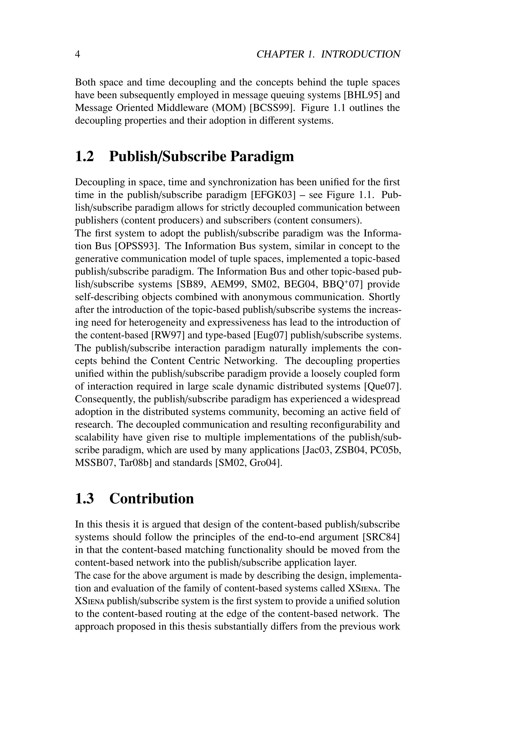 4                                           CHAPTER 1. INTRODUCTION

Both space and time decoupling and the concepts behind the tuple spaces
have been subsequently employed in message queuing systems [BHL95] and
Message Oriented Middleware (MOM) [BCSS99]. Figure 1.1 outlines the
decoupling properties and their adoption in diﬀerent systems.


1.2     Publish/Subscribe Paradigm
Decoupling in space, time and synchronization has been uniﬁed for the ﬁrst
time in the publish/subscribe paradigm [EFGK03] – see Figure 1.1. Pub-
lish/subscribe paradigm allows for strictly decoupled communication between
publishers (content producers) and subscribers (content consumers).
The ﬁrst system to adopt the publish/subscribe paradigm was the Informa-
tion Bus [OPSS93]. The Information Bus system, similar in concept to the
generative communication model of tuple spaces, implemented a topic-based
publish/subscribe paradigm. The Information Bus and other topic-based pub-
lish/subscribe systems [SB89, AEM99, SM02, BEG04, BBQ+ 07] provide
self-describing objects combined with anonymous communication. Shortly
after the introduction of the topic-based publish/subscribe systems the increas-
ing need for heterogeneity and expressiveness has lead to the introduction of
the content-based [RW97] and type-based [Eug07] publish/subscribe systems.
The publish/subscribe interaction paradigm naturally implements the con-
cepts behind the Content Centric Networking. The decoupling properties
uniﬁed within the publish/subscribe paradigm provide a loosely coupled form
of interaction required in large scale dynamic distributed systems [Que07].
Consequently, the publish/subscribe paradigm has experienced a widespread
adoption in the distributed systems community, becoming an active ﬁeld of
research. The decoupled communication and resulting reconﬁgurability and
scalability have given rise to multiple implementations of the publish/sub-
scribe paradigm, which are used by many applications [Jac03, ZSB04, PC05b,
MSSB07, Tar08b] and standards [SM02, Gro04].


1.3     Contribution
In this thesis it is argued that design of the content-based publish/subscribe
systems should follow the principles of the end-to-end argument [SRC84]
in that the content-based matching functionality should be moved from the
content-based network into the publish/subscribe application layer.
The case for the above argument is made by describing the design, implementa-
tion and evaluation of the family of content-based systems called XSiena. The
XSiena publish/subscribe system is the ﬁrst system to provide a uniﬁed solution
to the content-based routing at the edge of the content-based network. The
approach proposed in this thesis substantially diﬀers from the previous work
 