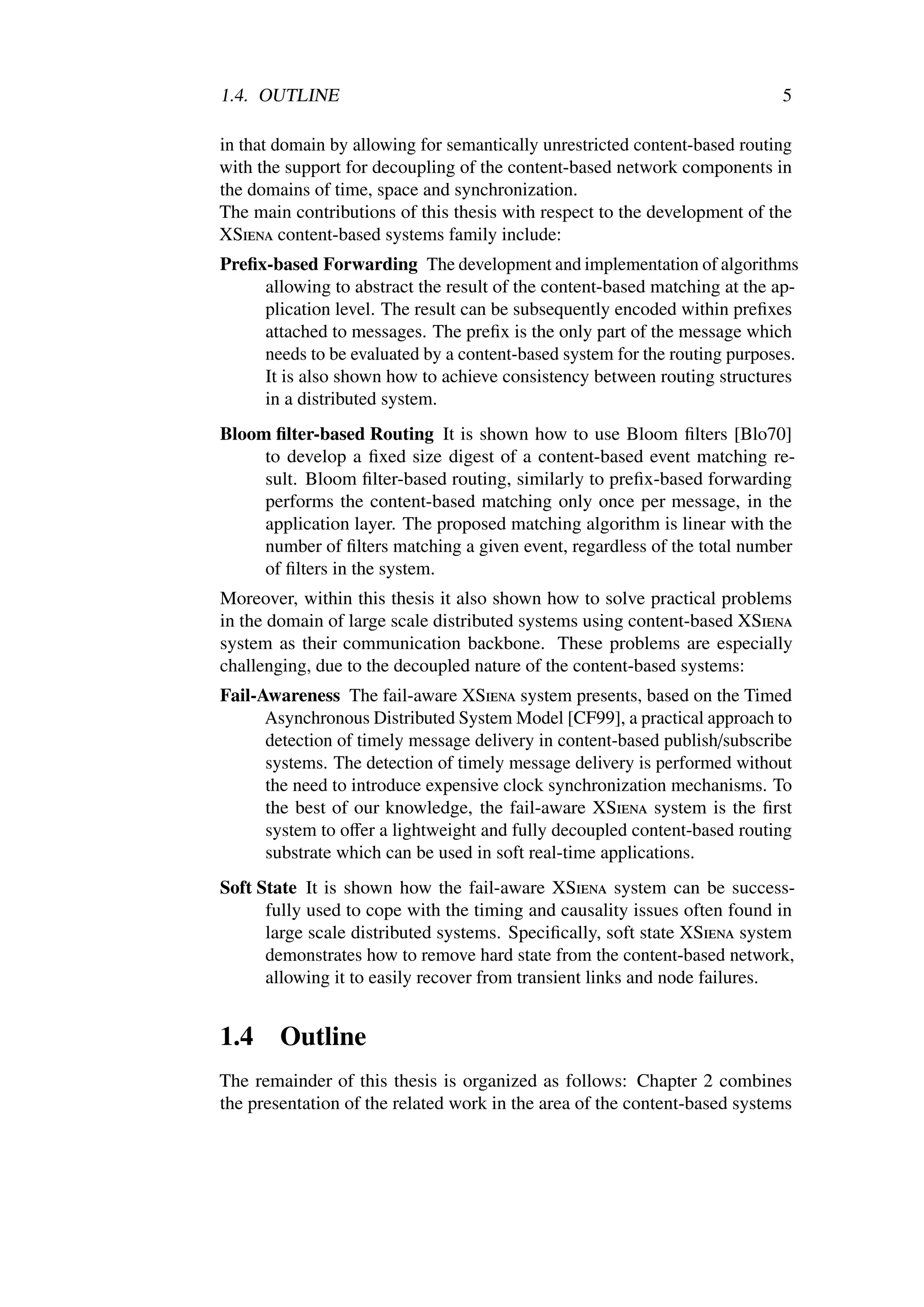 1.4. OUTLINE                                                                5

in that domain by allowing for semantically unrestricted content-based routing
with the support for decoupling of the content-based network components in
the domains of time, space and synchronization.
The main contributions of this thesis with respect to the development of the
XSiena content-based systems family include:
Preﬁx-based Forwarding The development and implementation of algorithms
     allowing to abstract the result of the content-based matching at the ap-
     plication level. The result can be subsequently encoded within preﬁxes
     attached to messages. The preﬁx is the only part of the message which
     needs to be evaluated by a content-based system for the routing purposes.
     It is also shown how to achieve consistency between routing structures
     in a distributed system.
Bloom ﬁlter-based Routing It is shown how to use Bloom ﬁlters [Blo70]
     to develop a ﬁxed size digest of a content-based event matching re-
     sult. Bloom ﬁlter-based routing, similarly to preﬁx-based forwarding
     performs the content-based matching only once per message, in the
     application layer. The proposed matching algorithm is linear with the
     number of ﬁlters matching a given event, regardless of the total number
     of ﬁlters in the system.
Moreover, within this thesis it also shown how to solve practical problems
in the domain of large scale distributed systems using content-based XSiena
system as their communication backbone. These problems are especially
challenging, due to the decoupled nature of the content-based systems:
Fail-Awareness The fail-aware XSiena system presents, based on the Timed
      Asynchronous Distributed System Model [CF99], a practical approach to
      detection of timely message delivery in content-based publish/subscribe
      systems. The detection of timely message delivery is performed without
      the need to introduce expensive clock synchronization mechanisms. To
      the best of our knowledge, the fail-aware XSiena system is the ﬁrst
      system to oﬀer a lightweight and fully decoupled content-based routing
      substrate which can be used in soft real-time applications.
Soft State It is shown how the fail-aware XSiena system can be success-
      fully used to cope with the timing and causality issues often found in
      large scale distributed systems. Speciﬁcally, soft state XSiena system
      demonstrates how to remove hard state from the content-based network,
      allowing it to easily recover from transient links and node failures.


1.4     Outline
The remainder of this thesis is organized as follows: Chapter 2 combines
the presentation of the related work in the area of the content-based systems
 