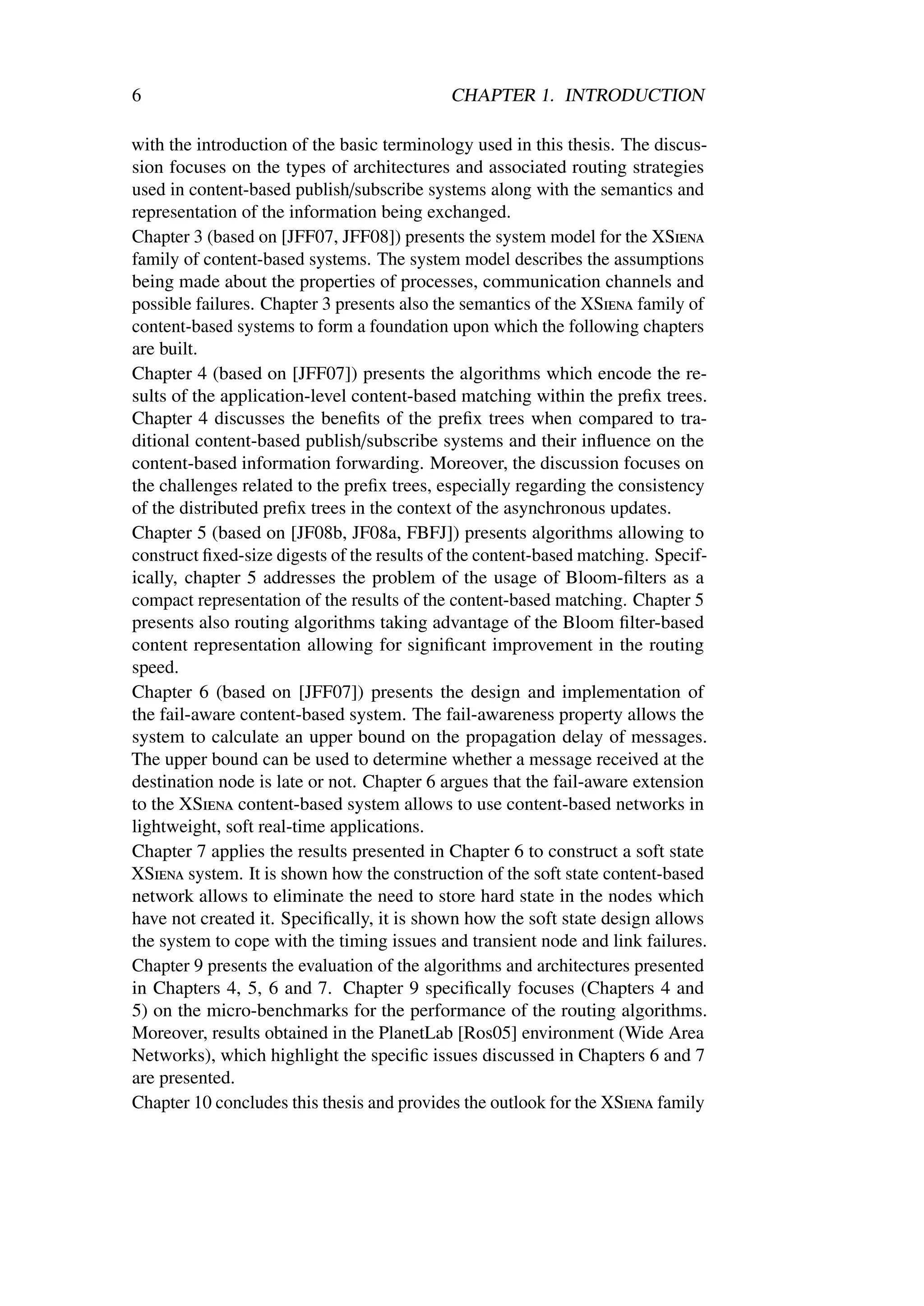 6                                           CHAPTER 1. INTRODUCTION

with the introduction of the basic terminology used in this thesis. The discus-
sion focuses on the types of architectures and associated routing strategies
used in content-based publish/subscribe systems along with the semantics and
representation of the information being exchanged.
Chapter 3 (based on [JFF07, JFF08]) presents the system model for the XSiena
family of content-based systems. The system model describes the assumptions
being made about the properties of processes, communication channels and
possible failures. Chapter 3 presents also the semantics of the XSiena family of
content-based systems to form a foundation upon which the following chapters
are built.
Chapter 4 (based on [JFF07]) presents the algorithms which encode the re-
sults of the application-level content-based matching within the preﬁx trees.
Chapter 4 discusses the beneﬁts of the preﬁx trees when compared to tra-
ditional content-based publish/subscribe systems and their inﬂuence on the
content-based information forwarding. Moreover, the discussion focuses on
the challenges related to the preﬁx trees, especially regarding the consistency
of the distributed preﬁx trees in the context of the asynchronous updates.
Chapter 5 (based on [JF08b, JF08a, FBFJ]) presents algorithms allowing to
construct ﬁxed-size digests of the results of the content-based matching. Specif-
ically, chapter 5 addresses the problem of the usage of Bloom-ﬁlters as a
compact representation of the results of the content-based matching. Chapter 5
presents also routing algorithms taking advantage of the Bloom ﬁlter-based
content representation allowing for signiﬁcant improvement in the routing
speed.
Chapter 6 (based on [JFF07]) presents the design and implementation of
the fail-aware content-based system. The fail-awareness property allows the
system to calculate an upper bound on the propagation delay of messages.
The upper bound can be used to determine whether a message received at the
destination node is late or not. Chapter 6 argues that the fail-aware extension
to the XSiena content-based system allows to use content-based networks in
lightweight, soft real-time applications.
Chapter 7 applies the results presented in Chapter 6 to construct a soft state
XSiena system. It is shown how the construction of the soft state content-based
network allows to eliminate the need to store hard state in the nodes which
have not created it. Speciﬁcally, it is shown how the soft state design allows
the system to cope with the timing issues and transient node and link failures.
Chapter 9 presents the evaluation of the algorithms and architectures presented
in Chapters 4, 5, 6 and 7. Chapter 9 speciﬁcally focuses (Chapters 4 and
5) on the micro-benchmarks for the performance of the routing algorithms.
Moreover, results obtained in the PlanetLab [Ros05] environment (Wide Area
Networks), which highlight the speciﬁc issues discussed in Chapters 6 and 7
are presented.
Chapter 10 concludes this thesis and provides the outlook for the XSiena family
 