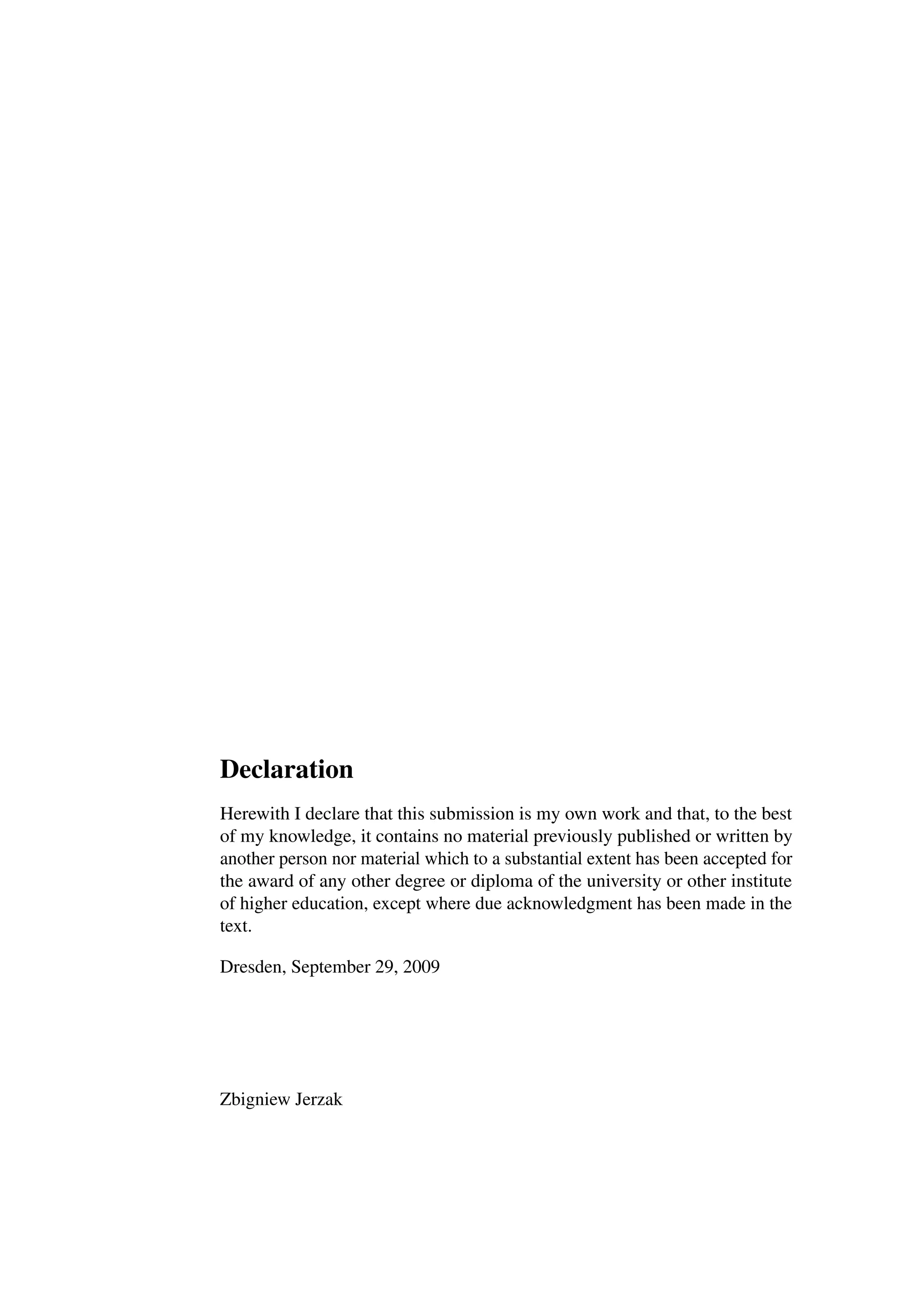 Declaration
Herewith I declare that this submission is my own work and that, to the best
of my knowledge, it contains no material previously published or written by
another person nor material which to a substantial extent has been accepted for
the award of any other degree or diploma of the university or other institute
of higher education, except where due acknowledgment has been made in the
text.

Dresden, September 29, 2009




Zbigniew Jerzak
 