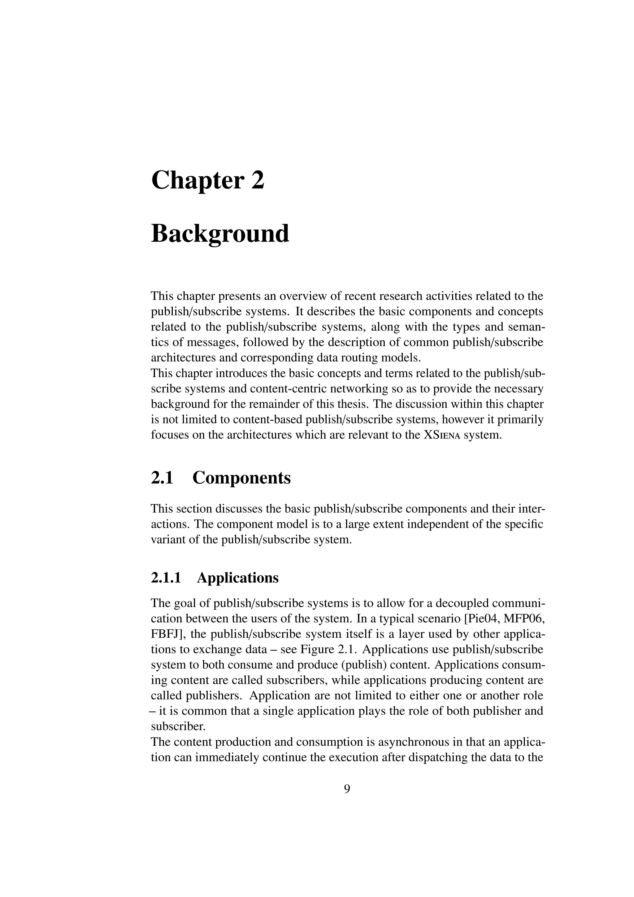 Chapter 2

Background

This chapter presents an overview of recent research activities related to the
publish/subscribe systems. It describes the basic components and concepts
related to the publish/subscribe systems, along with the types and seman-
tics of messages, followed by the description of common publish/subscribe
architectures and corresponding data routing models.
This chapter introduces the basic concepts and terms related to the publish/sub-
scribe systems and content-centric networking so as to provide the necessary
background for the remainder of this thesis. The discussion within this chapter
is not limited to content-based publish/subscribe systems, however it primarily
focuses on the architectures which are relevant to the XSiena system.


2.1     Components
This section discusses the basic publish/subscribe components and their inter-
actions. The component model is to a large extent independent of the speciﬁc
variant of the publish/subscribe system.


2.1.1    Applications
The goal of publish/subscribe systems is to allow for a decoupled communi-
cation between the users of the system. In a typical scenario [Pie04, MFP06,
FBFJ], the publish/subscribe system itself is a layer used by other applica-
tions to exchange data – see Figure 2.1. Applications use publish/subscribe
system to both consume and produce (publish) content. Applications consum-
ing content are called subscribers, while applications producing content are
called publishers. Application are not limited to either one or another role
– it is common that a single application plays the role of both publisher and
subscriber.
The content production and consumption is asynchronous in that an applica-
tion can immediately continue the execution after dispatching the data to the

                                       9
 