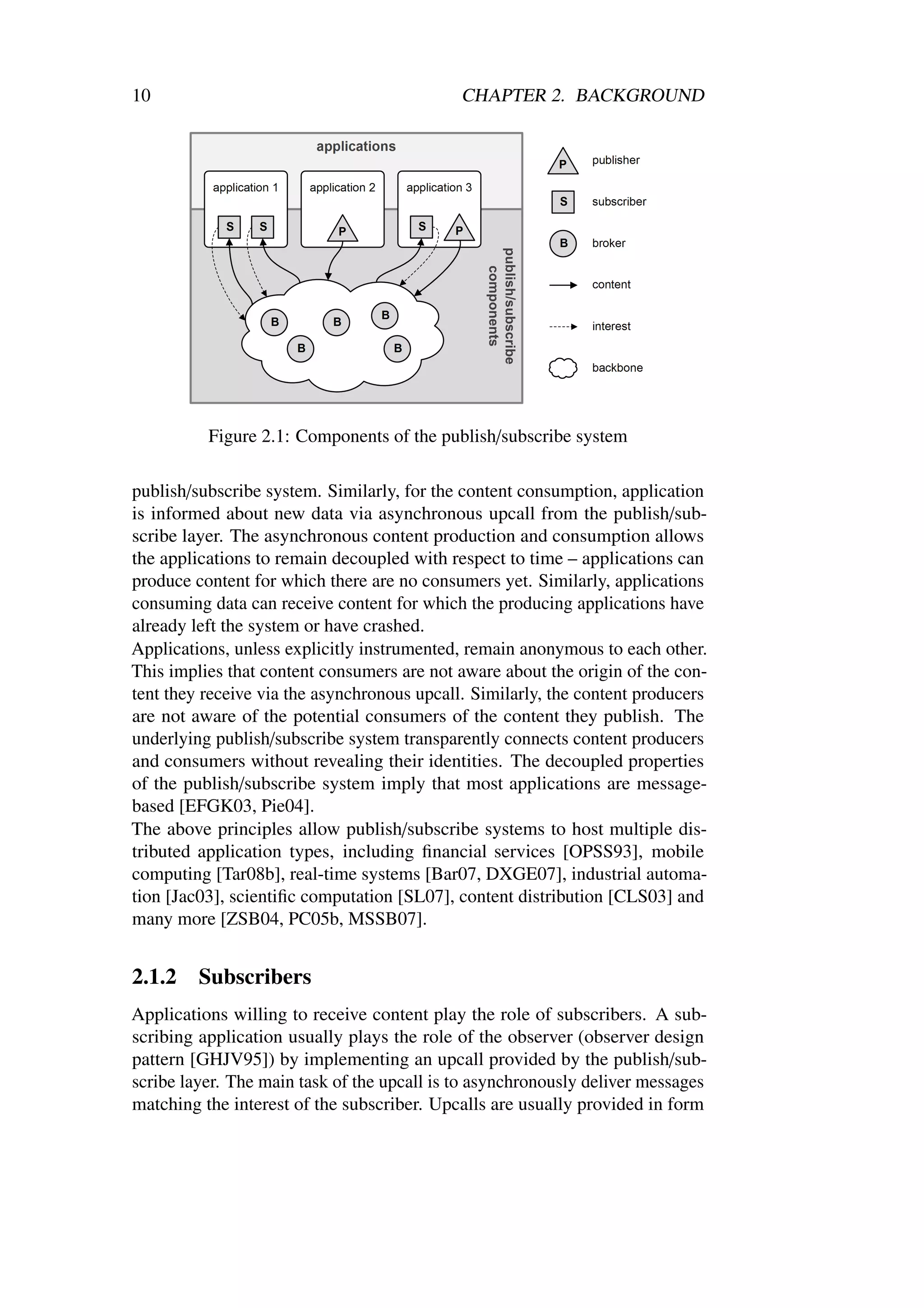10                                           CHAPTER 2. BACKGROUND




          Figure 2.1: Components of the publish/subscribe system

publish/subscribe system. Similarly, for the content consumption, application
is informed about new data via asynchronous upcall from the publish/sub-
scribe layer. The asynchronous content production and consumption allows
the applications to remain decoupled with respect to time – applications can
produce content for which there are no consumers yet. Similarly, applications
consuming data can receive content for which the producing applications have
already left the system or have crashed.
Applications, unless explicitly instrumented, remain anonymous to each other.
This implies that content consumers are not aware about the origin of the con-
tent they receive via the asynchronous upcall. Similarly, the content producers
are not aware of the potential consumers of the content they publish. The
underlying publish/subscribe system transparently connects content producers
and consumers without revealing their identities. The decoupled properties
of the publish/subscribe system imply that most applications are message-
based [EFGK03, Pie04].
The above principles allow publish/subscribe systems to host multiple dis-
tributed application types, including ﬁnancial services [OPSS93], mobile
computing [Tar08b], real-time systems [Bar07, DXGE07], industrial automa-
tion [Jac03], scientiﬁc computation [SL07], content distribution [CLS03] and
many more [ZSB04, PC05b, MSSB07].


2.1.2    Subscribers
Applications willing to receive content play the role of subscribers. A sub-
scribing application usually plays the role of the observer (observer design
pattern [GHJV95]) by implementing an upcall provided by the publish/sub-
scribe layer. The main task of the upcall is to asynchronously deliver messages
matching the interest of the subscriber. Upcalls are usually provided in form
 