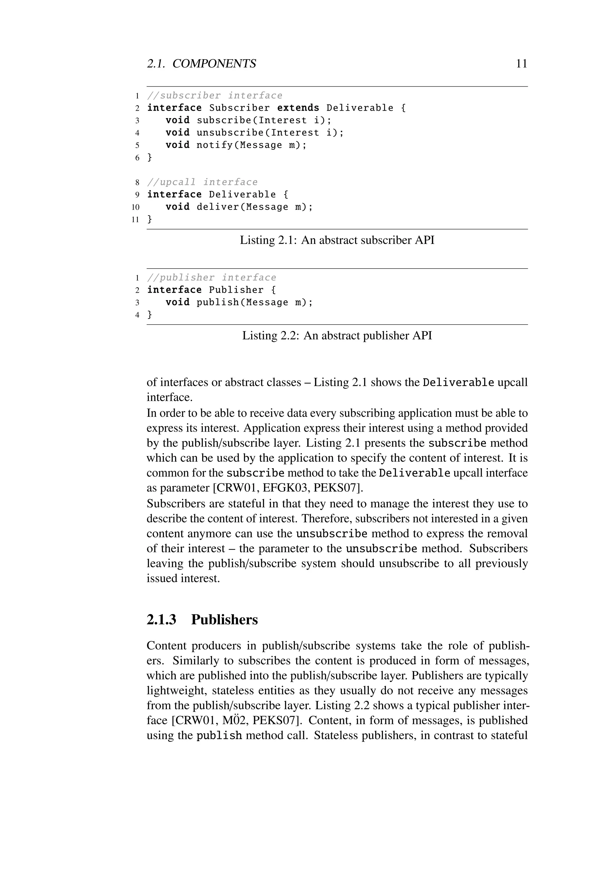 2.1. COMPONENTS                                                                11

1    // subscriber interface
2    interface Subscriber extends Deliverable {
3        void subscribe ( Interest i);
4        void unsubscribe ( Interest i);
5        void notify ( Message m);
6    }

 8   // upcall interface
 9   interface Deliverable {
10       void deliver ( Message m);
11   }

                         Listing 2.1: An abstract subscriber API

1    // publisher interface
2    interface Publisher {
3        void publish ( Message m);
4    }

                         Listing 2.2: An abstract publisher API


     of interfaces or abstract classes – Listing 2.1 shows the Deliverable upcall
     interface.
     In order to be able to receive data every subscribing application must be able to
     express its interest. Application express their interest using a method provided
     by the publish/subscribe layer. Listing 2.1 presents the subscribe method
     which can be used by the application to specify the content of interest. It is
     common for the subscribe method to take the Deliverable upcall interface
     as parameter [CRW01, EFGK03, PEKS07].
     Subscribers are stateful in that they need to manage the interest they use to
     describe the content of interest. Therefore, subscribers not interested in a given
     content anymore can use the unsubscribe method to express the removal
     of their interest – the parameter to the unsubscribe method. Subscribers
     leaving the publish/subscribe system should unsubscribe to all previously
     issued interest.


     2.1.3    Publishers
     Content producers in publish/subscribe systems take the role of publish-
     ers. Similarly to subscribes the content is produced in form of messages,
     which are published into the publish/subscribe layer. Publishers are typically
     lightweight, stateless entities as they usually do not receive any messages
     from the publish/subscribe layer. Listing 2.2 shows a typical publisher inter-
                       ¨
     face [CRW01, M02, PEKS07]. Content, in form of messages, is published
     using the publish method call. Stateless publishers, in contrast to stateful
 