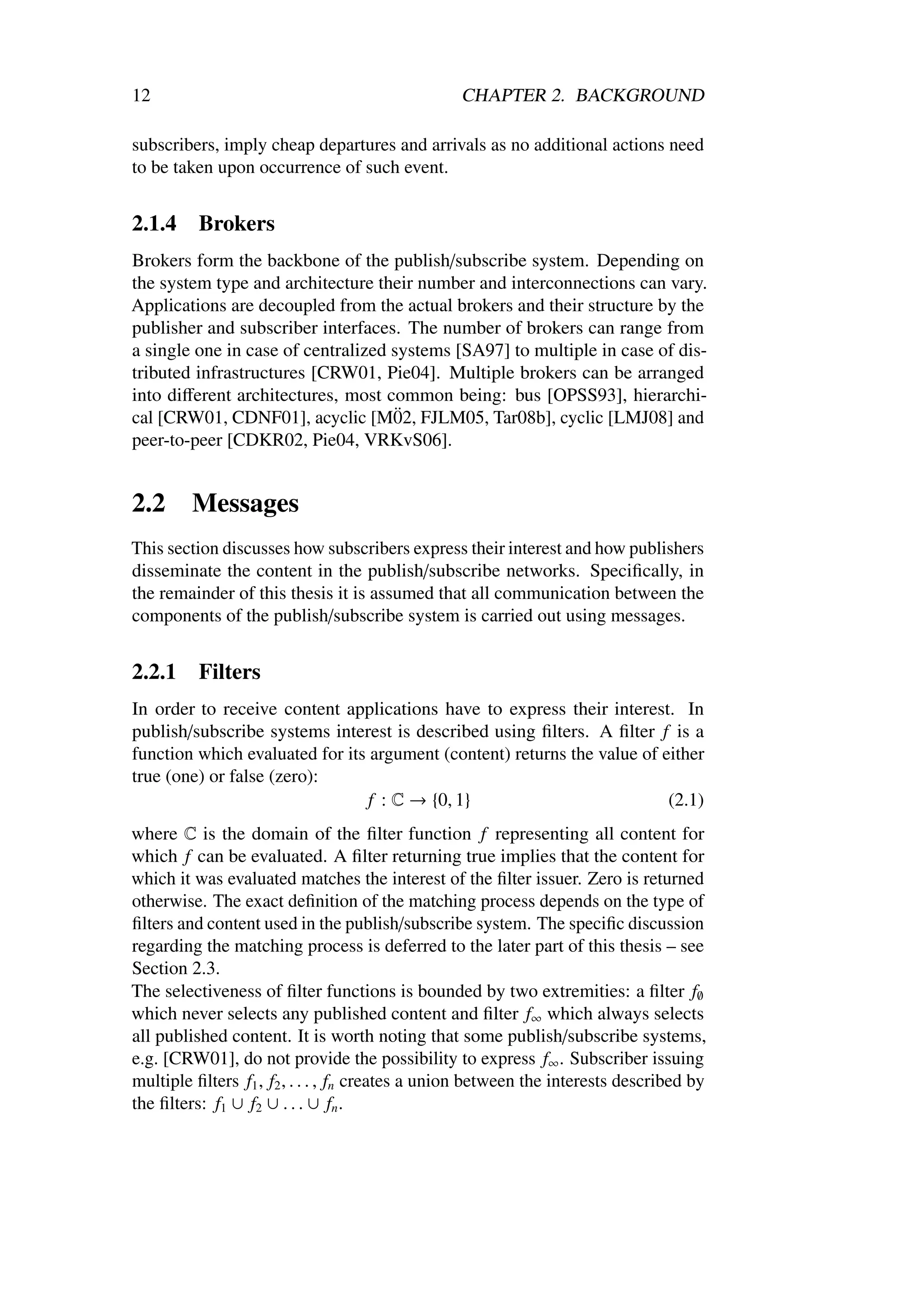 12                                               CHAPTER 2. BACKGROUND

subscribers, imply cheap departures and arrivals as no additional actions need
to be taken upon occurrence of such event.


2.1.4     Brokers
Brokers form the backbone of the publish/subscribe system. Depending on
the system type and architecture their number and interconnections can vary.
Applications are decoupled from the actual brokers and their structure by the
publisher and subscriber interfaces. The number of brokers can range from
a single one in case of centralized systems [SA97] to multiple in case of dis-
tributed infrastructures [CRW01, Pie04]. Multiple brokers can be arranged
into diﬀerent architectures, most common being: bus [OPSS93], hierarchi-
                                     ¨
cal [CRW01, CDNF01], acyclic [M02, FJLM05, Tar08b], cyclic [LMJ08] and
peer-to-peer [CDKR02, Pie04, VRKvS06].


2.2      Messages
This section discusses how subscribers express their interest and how publishers
disseminate the content in the publish/subscribe networks. Speciﬁcally, in
the remainder of this thesis it is assumed that all communication between the
components of the publish/subscribe system is carried out using messages.


2.2.1     Filters
In order to receive content applications have to express their interest. In
publish/subscribe systems interest is described using ﬁlters. A ﬁlter f is a
function which evaluated for its argument (content) returns the value of either
true (one) or false (zero):
                                 f : C → {0, 1}                           (2.1)
where C is the domain of the ﬁlter function f representing all content for
which f can be evaluated. A ﬁlter returning true implies that the content for
which it was evaluated matches the interest of the ﬁlter issuer. Zero is returned
otherwise. The exact deﬁnition of the matching process depends on the type of
ﬁlters and content used in the publish/subscribe system. The speciﬁc discussion
regarding the matching process is deferred to the later part of this thesis – see
Section 2.3.
The selectiveness of ﬁlter functions is bounded by two extremities: a ﬁlter f∅
which never selects any published content and ﬁlter f∞ which always selects
all published content. It is worth noting that some publish/subscribe systems,
e.g. [CRW01], do not provide the possibility to express f∞ . Subscriber issuing
multiple ﬁlters f1 , f2 , . . . , fn creates a union between the interests described by
the ﬁlters: f1 ∪ f2 ∪ . . . ∪ fn .
 