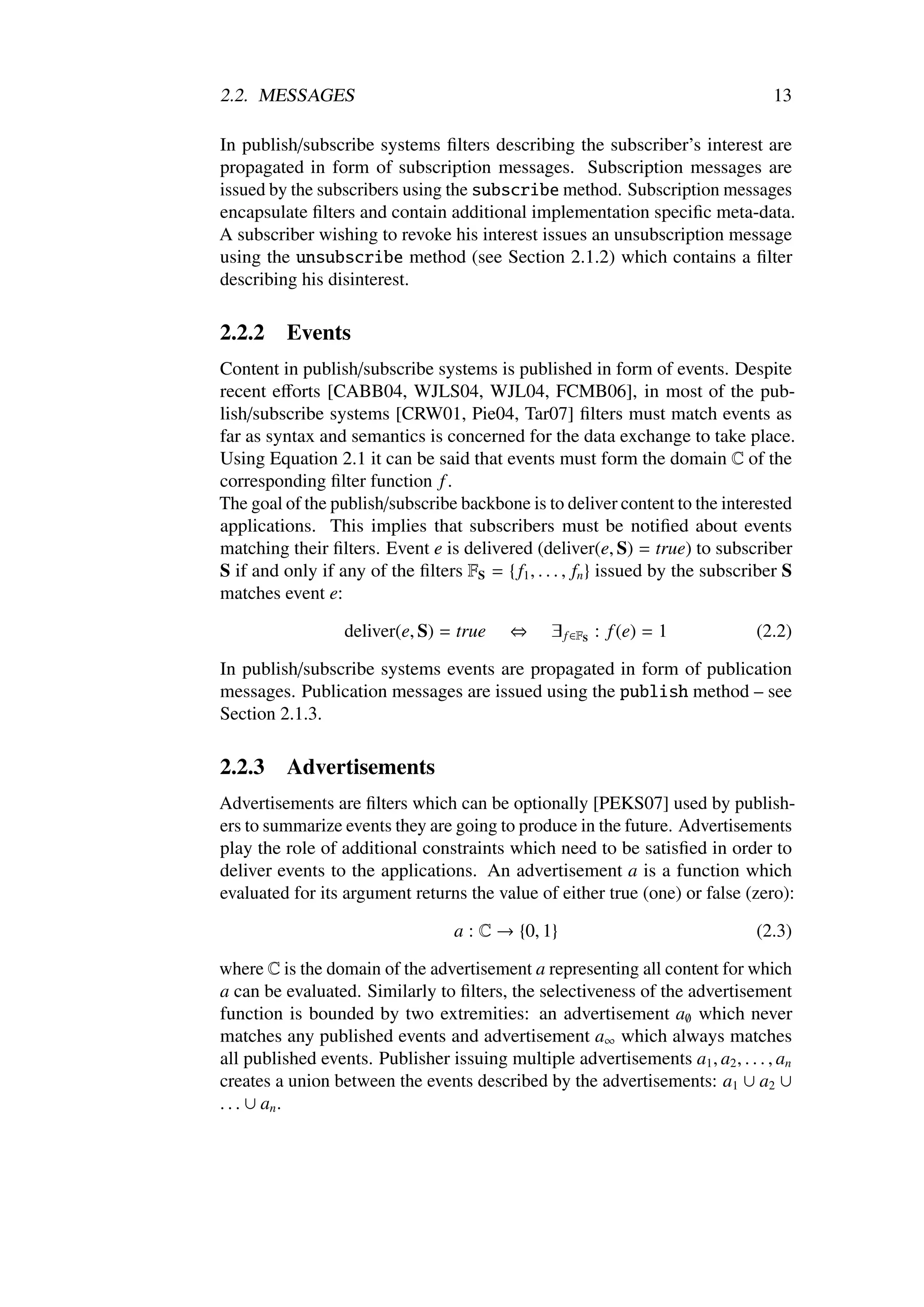 2.2. MESSAGES                                                                     13

In publish/subscribe systems ﬁlters describing the subscriber’s interest are
propagated in form of subscription messages. Subscription messages are
issued by the subscribers using the subscribe method. Subscription messages
encapsulate ﬁlters and contain additional implementation speciﬁc meta-data.
A subscriber wishing to revoke his interest issues an unsubscription message
using the unsubscribe method (see Section 2.1.2) which contains a ﬁlter
describing his disinterest.

2.2.2     Events
Content in publish/subscribe systems is published in form of events. Despite
recent eﬀorts [CABB04, WJLS04, WJL04, FCMB06], in most of the pub-
lish/subscribe systems [CRW01, Pie04, Tar07] ﬁlters must match events as
far as syntax and semantics is concerned for the data exchange to take place.
Using Equation 2.1 it can be said that events must form the domain C of the
corresponding ﬁlter function f .
The goal of the publish/subscribe backbone is to deliver content to the interested
applications. This implies that subscribers must be notiﬁed about events
matching their ﬁlters. Event e is delivered (deliver(e, S) = true) to subscriber
S if and only if any of the ﬁlters FS = { f1 , . . . , fn } issued by the subscriber S
matches event e:

                  deliver(e, S) = true     ⇔     ∃ f ∈FS : f (e) = 1            (2.2)

In publish/subscribe systems events are propagated in form of publication
messages. Publication messages are issued using the publish method – see
Section 2.1.3.

2.2.3     Advertisements
Advertisements are ﬁlters which can be optionally [PEKS07] used by publish-
ers to summarize events they are going to produce in the future. Advertisements
play the role of additional constraints which need to be satisﬁed in order to
deliver events to the applications. An advertisement a is a function which
evaluated for its argument returns the value of either true (one) or false (zero):

                                   a : C → {0, 1}                               (2.3)

where C is the domain of the advertisement a representing all content for which
a can be evaluated. Similarly to ﬁlters, the selectiveness of the advertisement
function is bounded by two extremities: an advertisement a∅ which never
matches any published events and advertisement a∞ which always matches
all published events. Publisher issuing multiple advertisements a1 , a2 , . . . , an
creates a union between the events described by the advertisements: a1 ∪ a2 ∪
. . . ∪ an .
 