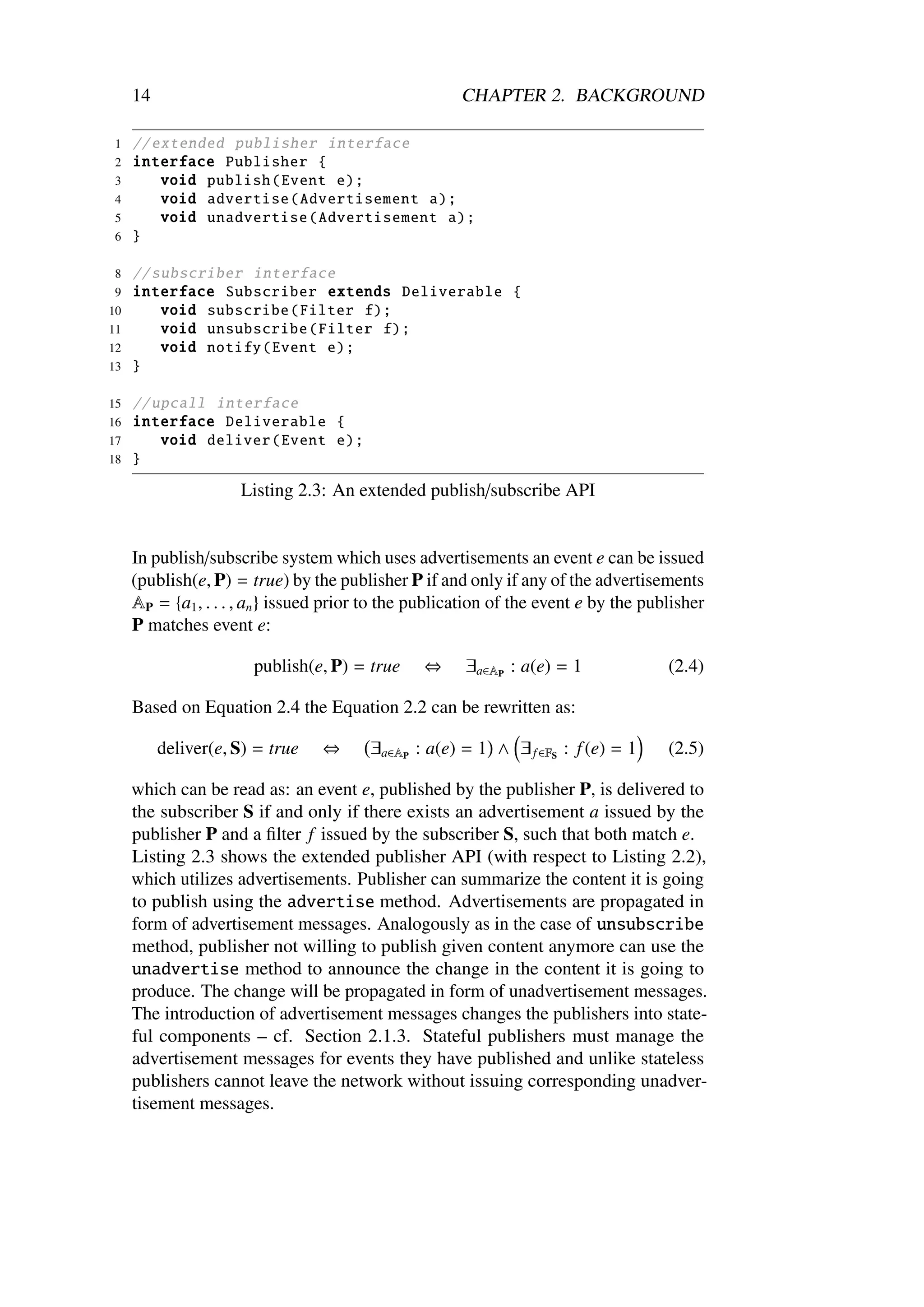 14                                                CHAPTER 2. BACKGROUND

1    // extended publisher interface
2    interface Publisher {
3        void publish ( Event e);
4        void advertise ( Advertisement a);
5        void unadvertise ( Advertisement a);
6    }

 8 // subscriber interface
 9 interface Subscriber extends Deliverable {
10     void subscribe ( Filter f);
11     void unsubscribe ( Filter f);
12     void notify ( Event e);
13 }

15   // upcall interface
16   interface Deliverable {
17       void deliver ( Event e);
18   }

                     Listing 2.3: An extended publish/subscribe API


     In publish/subscribe system which uses advertisements an event e can be issued
     (publish(e, P) = true) by the publisher P if and only if any of the advertisements
     AP = {a1 , . . . , an } issued prior to the publication of the event e by the publisher
     P matches event e:

                       publish(e, P) = true      ⇔     ∃a∈AP : a(e) = 1               (2.4)

     Based on Equation 2.4 the Equation 2.2 can be rewritten as:

          deliver(e, S) = true    ⇔      ∃a∈AP : a(e) = 1 ∧ ∃ f ∈FS : f (e) = 1       (2.5)

     which can be read as: an event e, published by the publisher P, is delivered to
     the subscriber S if and only if there exists an advertisement a issued by the
     publisher P and a ﬁlter f issued by the subscriber S, such that both match e.
     Listing 2.3 shows the extended publisher API (with respect to Listing 2.2),
     which utilizes advertisements. Publisher can summarize the content it is going
     to publish using the advertise method. Advertisements are propagated in
     form of advertisement messages. Analogously as in the case of unsubscribe
     method, publisher not willing to publish given content anymore can use the
     unadvertise method to announce the change in the content it is going to
     produce. The change will be propagated in form of unadvertisement messages.
     The introduction of advertisement messages changes the publishers into state-
     ful components – cf. Section 2.1.3. Stateful publishers must manage the
     advertisement messages for events they have published and unlike stateless
     publishers cannot leave the network without issuing corresponding unadver-
     tisement messages.
 