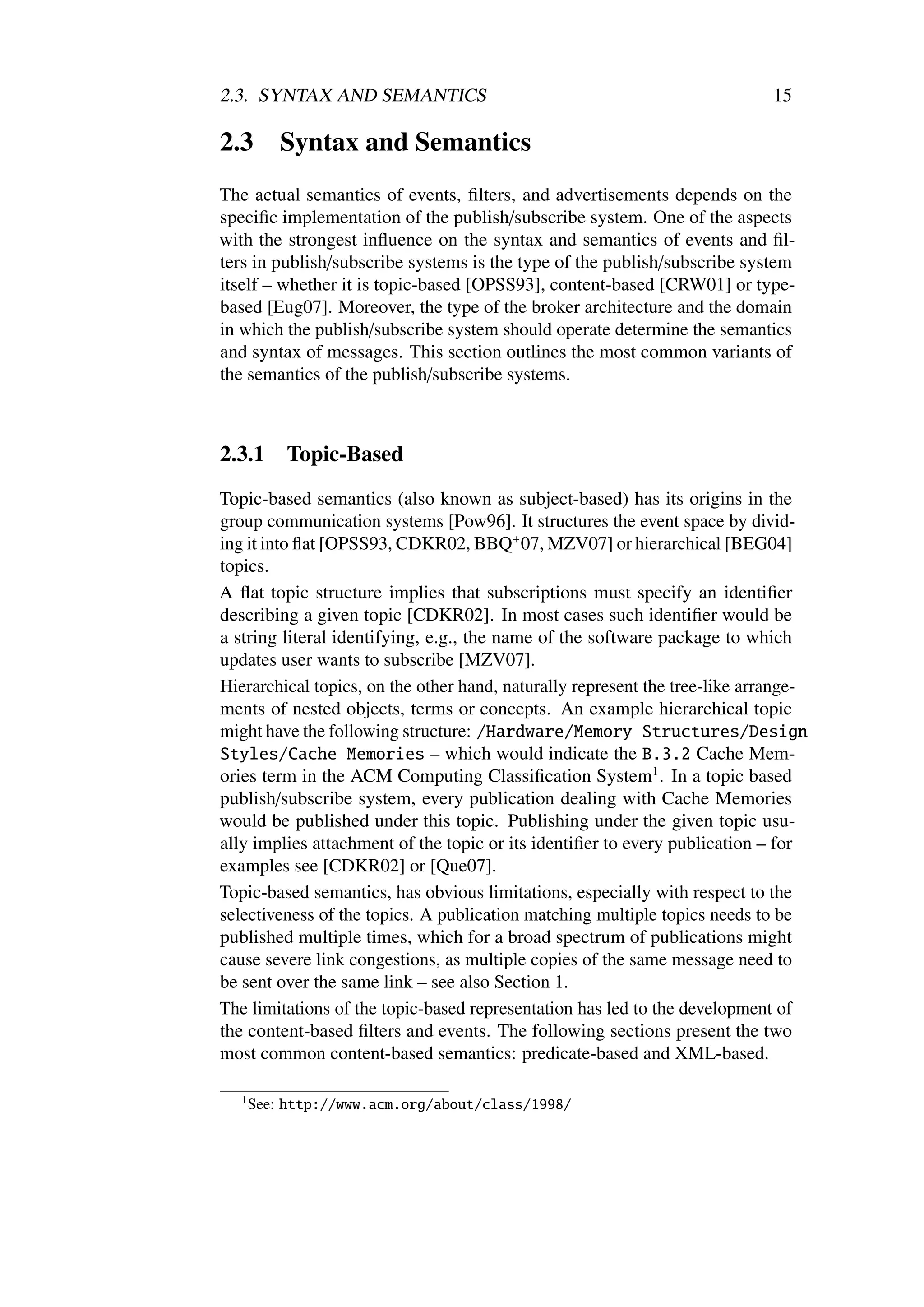 2.3. SYNTAX AND SEMANTICS                                                    15

2.3        Syntax and Semantics
The actual semantics of events, ﬁlters, and advertisements depends on the
speciﬁc implementation of the publish/subscribe system. One of the aspects
with the strongest inﬂuence on the syntax and semantics of events and ﬁl-
ters in publish/subscribe systems is the type of the publish/subscribe system
itself – whether it is topic-based [OPSS93], content-based [CRW01] or type-
based [Eug07]. Moreover, the type of the broker architecture and the domain
in which the publish/subscribe system should operate determine the semantics
and syntax of messages. This section outlines the most common variants of
the semantics of the publish/subscribe systems.



2.3.1      Topic-Based
Topic-based semantics (also known as subject-based) has its origins in the
group communication systems [Pow96]. It structures the event space by divid-
ing it into ﬂat [OPSS93, CDKR02, BBQ+ 07, MZV07] or hierarchical [BEG04]
topics.
A ﬂat topic structure implies that subscriptions must specify an identiﬁer
describing a given topic [CDKR02]. In most cases such identiﬁer would be
a string literal identifying, e.g., the name of the software package to which
updates user wants to subscribe [MZV07].
Hierarchical topics, on the other hand, naturally represent the tree-like arrange-
ments of nested objects, terms or concepts. An example hierarchical topic
might have the following structure: /Hardware/Memory Structures/Design
Styles/Cache Memories – which would indicate the B.3.2 Cache Mem-
ories term in the ACM Computing Classiﬁcation System1 . In a topic based
publish/subscribe system, every publication dealing with Cache Memories
would be published under this topic. Publishing under the given topic usu-
ally implies attachment of the topic or its identiﬁer to every publication – for
examples see [CDKR02] or [Que07].
Topic-based semantics, has obvious limitations, especially with respect to the
selectiveness of the topics. A publication matching multiple topics needs to be
published multiple times, which for a broad spectrum of publications might
cause severe link congestions, as multiple copies of the same message need to
be sent over the same link – see also Section 1.
The limitations of the topic-based representation has led to the development of
the content-based ﬁlters and events. The following sections present the two
most common content-based semantics: predicate-based and XML-based.

   1
       See: http://www.acm.org/about/class/1998/
 