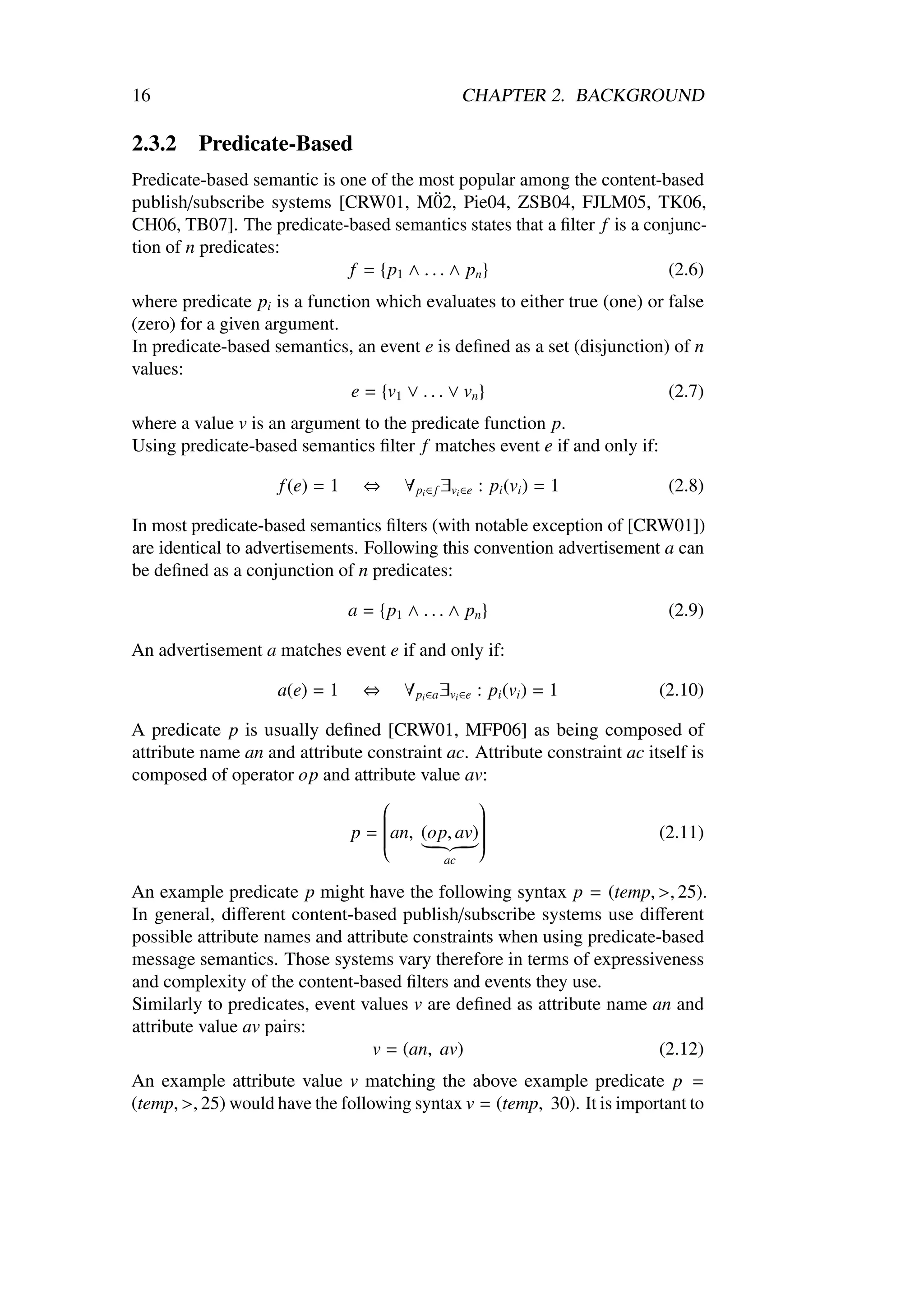16                                                  CHAPTER 2. BACKGROUND

2.3.2    Predicate-Based
Predicate-based semantic is one of the most popular among the content-based
                                          ¨
publish/subscribe systems [CRW01, M02, Pie04, ZSB04, FJLM05, TK06,
CH06, TB07]. The predicate-based semantics states that a ﬁlter f is a conjunc-
tion of n predicates:
                             f = {p1 ∧ . . . ∧ pn }                      (2.6)
where predicate pi is a function which evaluates to either true (one) or false
(zero) for a given argument.
In predicate-based semantics, an event e is deﬁned as a set (disjunction) of n
values:
                              e = {v1 ∨ . . . ∨ vn }                     (2.7)
where a value v is an argument to the predicate function p.
Using predicate-based semantics ﬁlter f matches event e if and only if:

                    f (e) = 1     ⇔     ∀ pi ∈ f ∃vi ∈e : pi (vi ) = 1     (2.8)

In most predicate-based semantics ﬁlters (with notable exception of [CRW01])
are identical to advertisements. Following this convention advertisement a can
be deﬁned as a conjunction of n predicates:

                                a = {p1 ∧ . . . ∧ pn }                     (2.9)

An advertisement a matches event e if and only if:

                    a(e) = 1      ⇔     ∀ pi ∈a ∃vi ∈e : pi (vi ) = 1     (2.10)

A predicate p is usually deﬁned [CRW01, MFP06] as being composed of
attribute name an and attribute constraint ac. Attribute constraint ac itself is
composed of operator op and attribute value av:
                                              
                                              
                             p = an, (op, av)
                                              
                                                                         (2.11)
                                  
                                              
                                               
                                  
                                  
                                              
                                               
                                               
                                               ac

An example predicate p might have the following syntax p = (temp, >, 25).
In general, diﬀerent content-based publish/subscribe systems use diﬀerent
possible attribute names and attribute constraints when using predicate-based
message semantics. Those systems vary therefore in terms of expressiveness
and complexity of the content-based ﬁlters and events they use.
Similarly to predicates, event values v are deﬁned as attribute name an and
attribute value av pairs:
                                 v = (an, av)                           (2.12)
An example attribute value v matching the above example predicate p =
(temp, >, 25) would have the following syntax v = (temp, 30). It is important to
 
